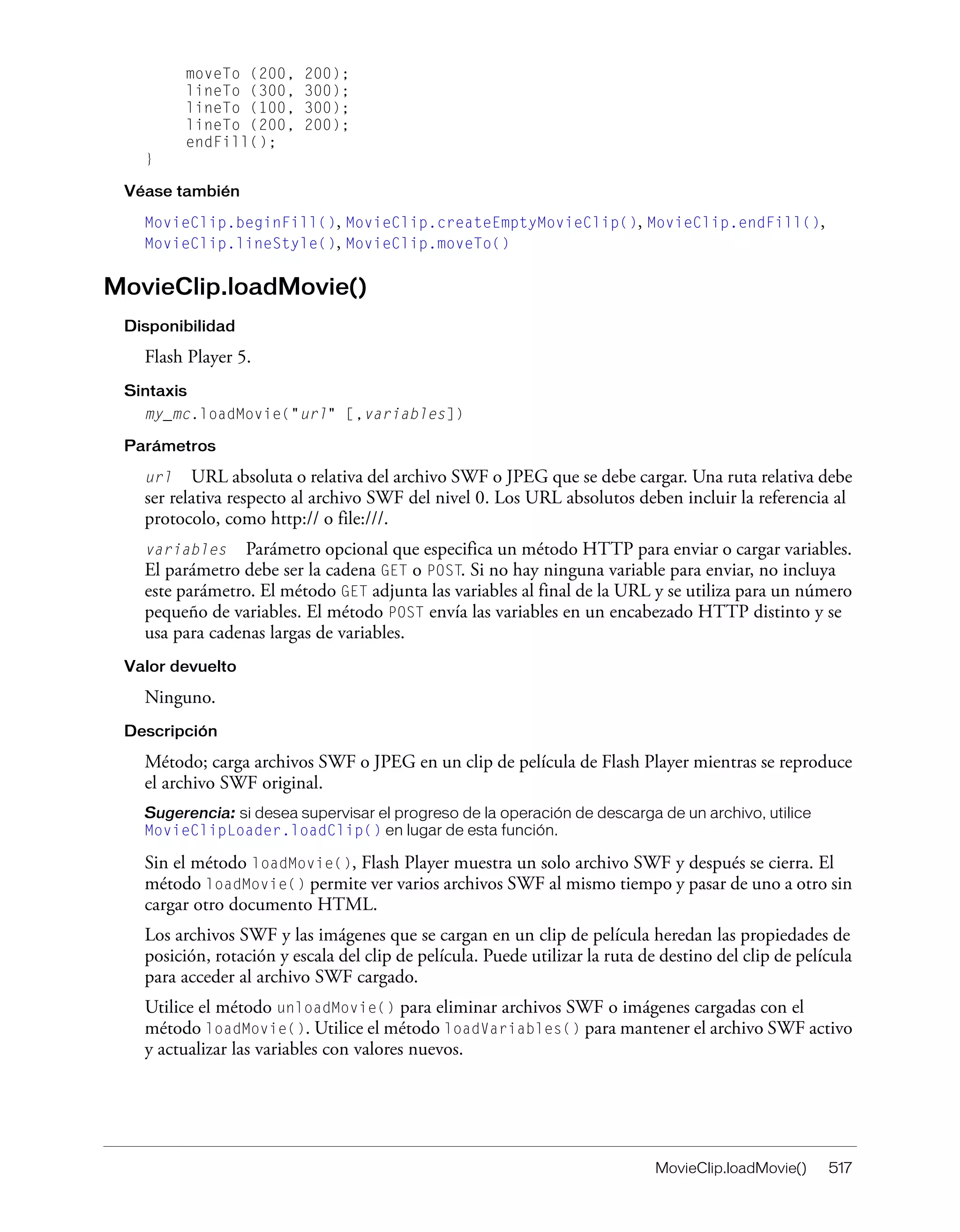 MovieClip.loadMovie() 517
moveTo (200, 200);
lineTo (300, 300);
lineTo (100, 300);
lineTo (200, 200);
endFill();
}
Véase también
MovieClip.beginFill(), MovieClip.createEmptyMovieClip(), MovieClip.endFill(),
MovieClip.lineStyle(), MovieClip.moveTo()
MovieClip.loadMovie()
Disponibilidad
Flash Player 5.
Sintaxis
my_mc.loadMovie("url" [,variables])
Parámetros
url URL absoluta o relativa del archivo SWF o JPEG que se debe cargar. Una ruta relativa debe
ser relativa respecto al archivo SWF del nivel 0. Los URL absolutos deben incluir la referencia al
protocolo, como http:// o file:///.
variables Parámetro opcional que especifica un método HTTP para enviar o cargar variables.
El parámetro debe ser la cadena GET o POST. Si no hay ninguna variable para enviar, no incluya
este parámetro. El método GET adjunta las variables al final de la URL y se utiliza para un número
pequeño de variables. El método POST envía las variables en un encabezado HTTP distinto y se
usa para cadenas largas de variables.
Valor devuelto
Ninguno.
Descripción
Método; carga archivos SWF o JPEG en un clip de película de Flash Player mientras se reproduce
el archivo SWF original.
Sugerencia: si desea supervisar el progreso de la operación de descarga de un archivo, utilice
MovieClipLoader.loadClip() en lugar de esta función.
Sin el método loadMovie(), Flash Player muestra un solo archivo SWF y después se cierra. El
método loadMovie() permite ver varios archivos SWF al mismo tiempo y pasar de uno a otro sin
cargar otro documento HTML.
Los archivos SWF y las imágenes que se cargan en un clip de película heredan las propiedades de
posición, rotación y escala del clip de película. Puede utilizar la ruta de destino del clip de película
para acceder al archivo SWF cargado.
Utilice el método unloadMovie() para eliminar archivos SWF o imágenes cargadas con el
método loadMovie(). Utilice el método loadVariables() para mantener el archivo SWF activo
y actualizar las variables con valores nuevos.
 