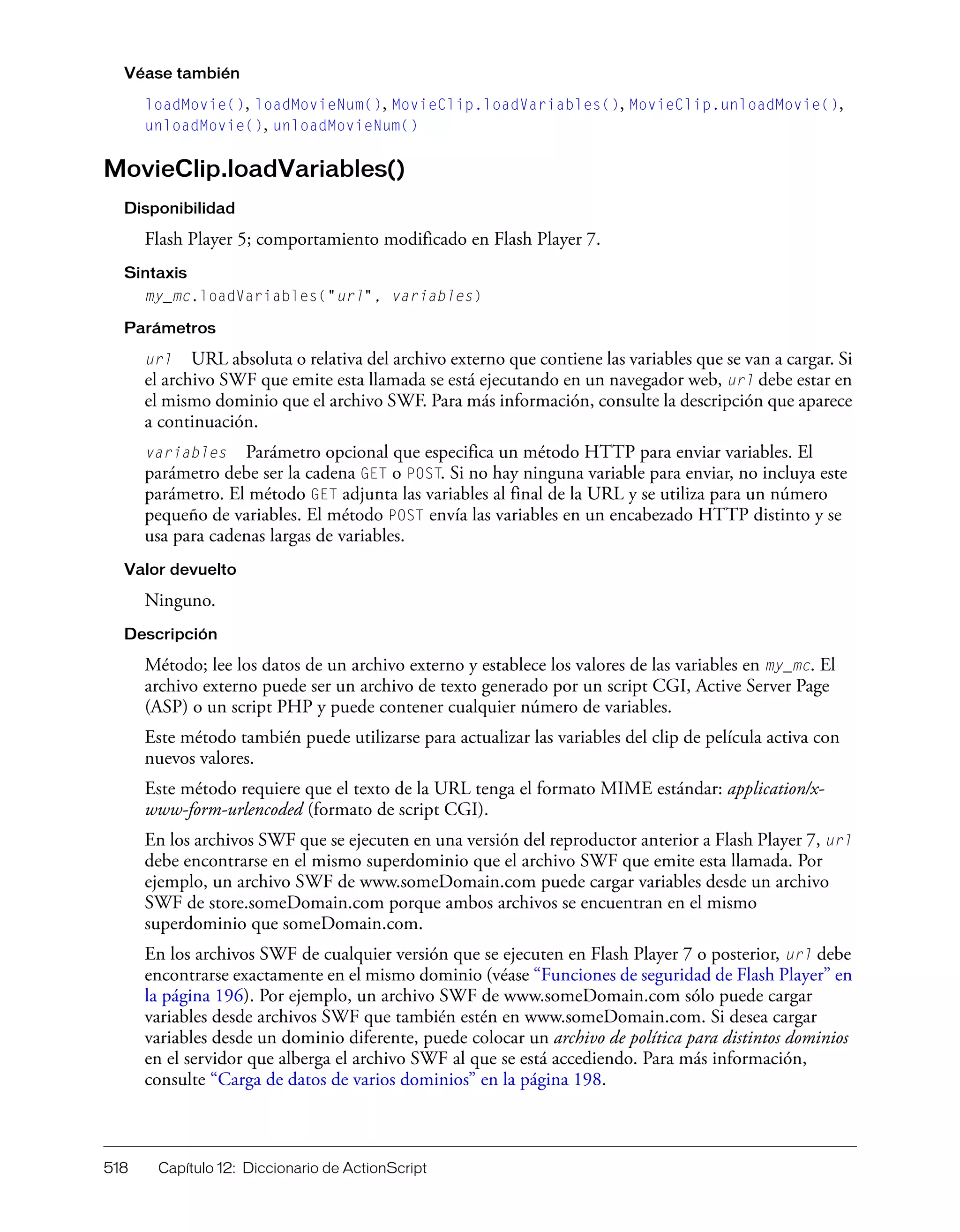 518 Capítulo 12: Diccionario de ActionScript
Véase también
loadMovie(), loadMovieNum(), MovieClip.loadVariables(), MovieClip.unloadMovie(),
unloadMovie(), unloadMovieNum()
MovieClip.loadVariables()
Disponibilidad
Flash Player 5; comportamiento modificado en Flash Player 7.
Sintaxis
my_mc.loadVariables("url", variables)
Parámetros
url URL absoluta o relativa del archivo externo que contiene las variables que se van a cargar. Si
el archivo SWF que emite esta llamada se está ejecutando en un navegador web, url debe estar en
el mismo dominio que el archivo SWF. Para más información, consulte la descripción que aparece
a continuación.
variables Parámetro opcional que especifica un método HTTP para enviar variables. El
parámetro debe ser la cadena GET o POST. Si no hay ninguna variable para enviar, no incluya este
parámetro. El método GET adjunta las variables al final de la URL y se utiliza para un número
pequeño de variables. El método POST envía las variables en un encabezado HTTP distinto y se
usa para cadenas largas de variables.
Valor devuelto
Ninguno.
Descripción
Método; lee los datos de un archivo externo y establece los valores de las variables en my_mc. El
archivo externo puede ser un archivo de texto generado por un script CGI, Active Server Page
(ASP) o un script PHP y puede contener cualquier número de variables.
Este método también puede utilizarse para actualizar las variables del clip de película activa con
nuevos valores.
Este método requiere que el texto de la URL tenga el formato MIME estándar: application/x-
www-form-urlencoded (formato de script CGI).
En los archivos SWF que se ejecuten en una versión del reproductor anterior a Flash Player 7, url
debe encontrarse en el mismo superdominio que el archivo SWF que emite esta llamada. Por
ejemplo, un archivo SWF de www.someDomain.com puede cargar variables desde un archivo
SWF de store.someDomain.com porque ambos archivos se encuentran en el mismo
superdominio que someDomain.com.
En los archivos SWF de cualquier versión que se ejecuten en Flash Player 7 o posterior, url debe
encontrarse exactamente en el mismo dominio (véase “Funciones de seguridad de Flash Player” en
la página 196). Por ejemplo, un archivo SWF de www.someDomain.com sólo puede cargar
variables desde archivos SWF que también estén en www.someDomain.com. Si desea cargar
variables desde un dominio diferente, puede colocar un archivo de política para distintos dominios
en el servidor que alberga el archivo SWF al que se está accediendo. Para más información,
consulte “Carga de datos de varios dominios” en la página 198.
 