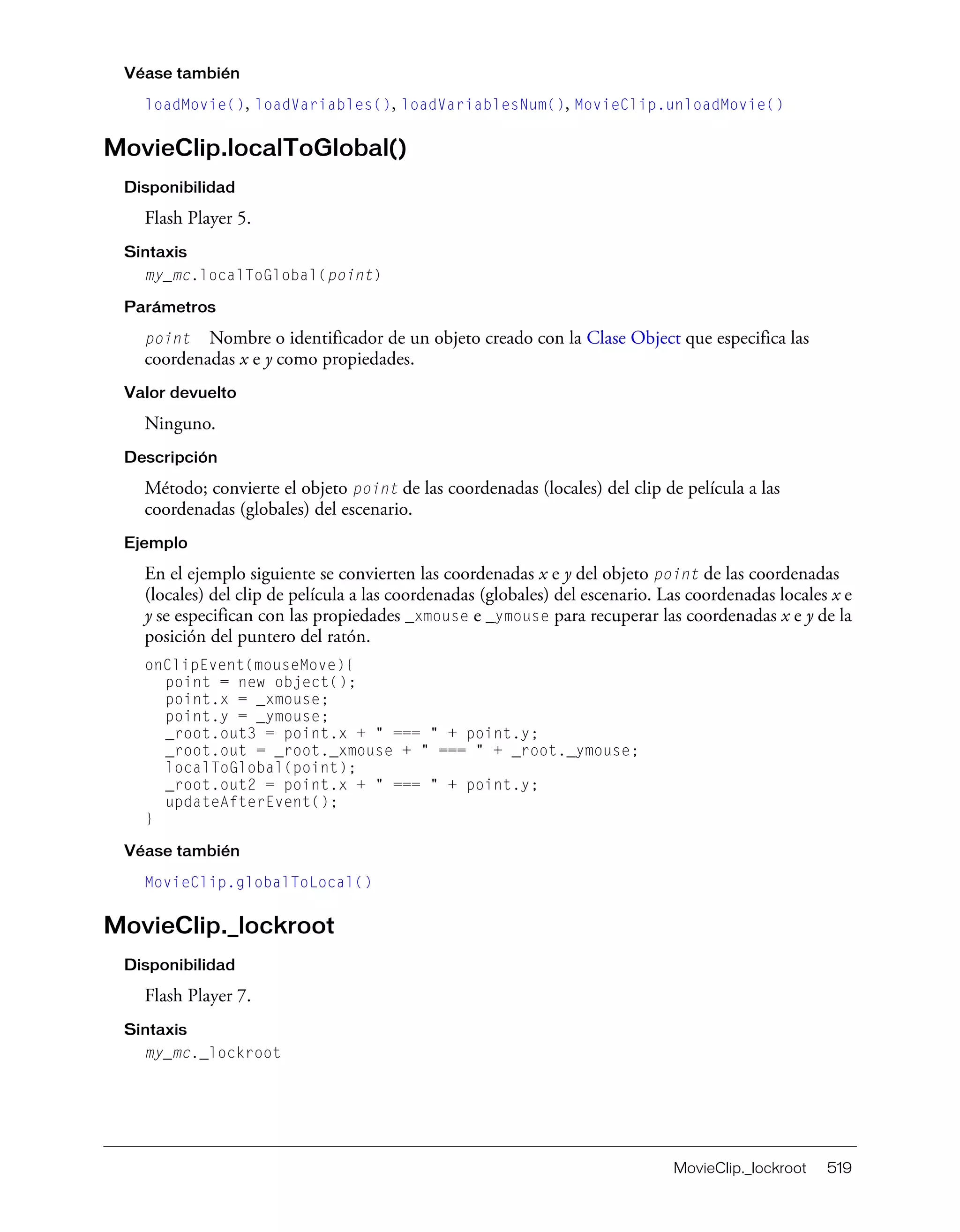 MovieClip._lockroot 519
Véase también
loadMovie(), loadVariables(), loadVariablesNum(), MovieClip.unloadMovie()
MovieClip.localToGlobal()
Disponibilidad
Flash Player 5.
Sintaxis
my_mc.localToGlobal(point)
Parámetros
point Nombre o identificador de un objeto creado con la Clase Object que especifica las
coordenadas x e y como propiedades.
Valor devuelto
Ninguno.
Descripción
Método; convierte el objeto point de las coordenadas (locales) del clip de película a las
coordenadas (globales) del escenario.
Ejemplo
En el ejemplo siguiente se convierten las coordenadas x e y del objeto point de las coordenadas
(locales) del clip de película a las coordenadas (globales) del escenario. Las coordenadas locales x e
y se especifican con las propiedades _xmouse e _ymouse para recuperar las coordenadas x e y de la
posición del puntero del ratón.
onClipEvent(mouseMove){
point = new object();
point.x = _xmouse;
point.y = _ymouse;
_root.out3 = point.x + " === " + point.y;
_root.out = _root._xmouse + " === " + _root._ymouse;
localToGlobal(point);
_root.out2 = point.x + " === " + point.y;
updateAfterEvent();
}
Véase también
MovieClip.globalToLocal()
MovieClip._lockroot
Disponibilidad
Flash Player 7.
Sintaxis
my_mc._lockroot
 