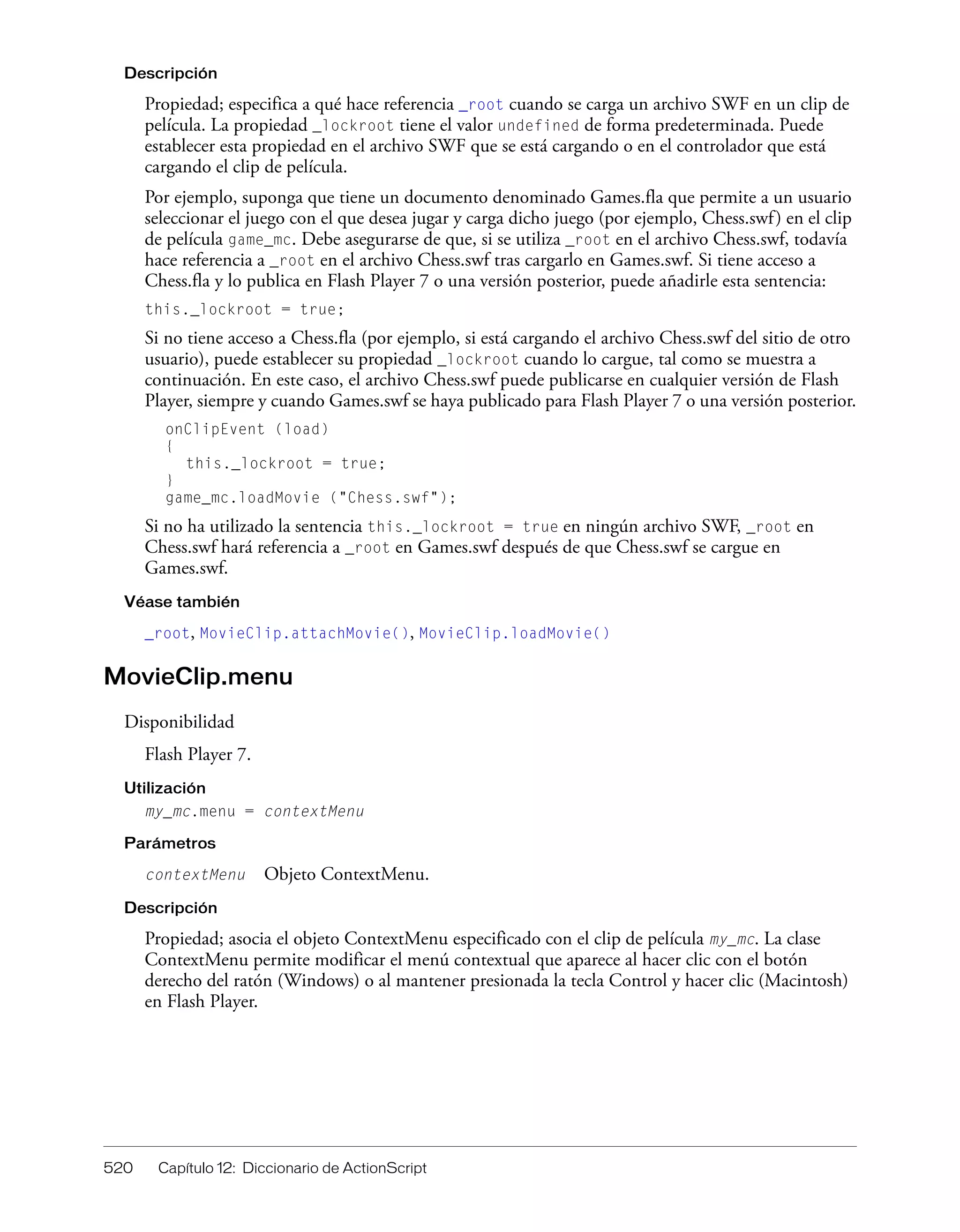 520 Capítulo 12: Diccionario de ActionScript
Descripción
Propiedad; especifica a qué hace referencia _root cuando se carga un archivo SWF en un clip de
película. La propiedad _lockroot tiene el valor undefined de forma predeterminada. Puede
establecer esta propiedad en el archivo SWF que se está cargando o en el controlador que está
cargando el clip de película.
Por ejemplo, suponga que tiene un documento denominado Games.fla que permite a un usuario
seleccionar el juego con el que desea jugar y carga dicho juego (por ejemplo, Chess.swf) en el clip
de película game_mc. Debe asegurarse de que, si se utiliza _root en el archivo Chess.swf, todavía
hace referencia a _root en el archivo Chess.swf tras cargarlo en Games.swf. Si tiene acceso a
Chess.fla y lo publica en Flash Player 7 o una versión posterior, puede añadirle esta sentencia:
this._lockroot = true;
Si no tiene acceso a Chess.fla (por ejemplo, si está cargando el archivo Chess.swf del sitio de otro
usuario), puede establecer su propiedad _lockroot cuando lo cargue, tal como se muestra a
continuación. En este caso, el archivo Chess.swf puede publicarse en cualquier versión de Flash
Player, siempre y cuando Games.swf se haya publicado para Flash Player 7 o una versión posterior.
onClipEvent (load)
{
this._lockroot = true;
}
game_mc.loadMovie ("Chess.swf");
Si no ha utilizado la sentencia this._lockroot = true en ningún archivo SWF, _root en
Chess.swf hará referencia a _root en Games.swf después de que Chess.swf se cargue en
Games.swf.
Véase también
_root, MovieClip.attachMovie(), MovieClip.loadMovie()
MovieClip.menu
Disponibilidad
Flash Player 7.
Utilización
my_mc.menu = contextMenu
Parámetros
contextMenu Objeto ContextMenu.
Descripción
Propiedad; asocia el objeto ContextMenu especificado con el clip de película my_mc. La clase
ContextMenu permite modificar el menú contextual que aparece al hacer clic con el botón
derecho del ratón (Windows) o al mantener presionada la tecla Control y hacer clic (Macintosh)
en Flash Player.
 