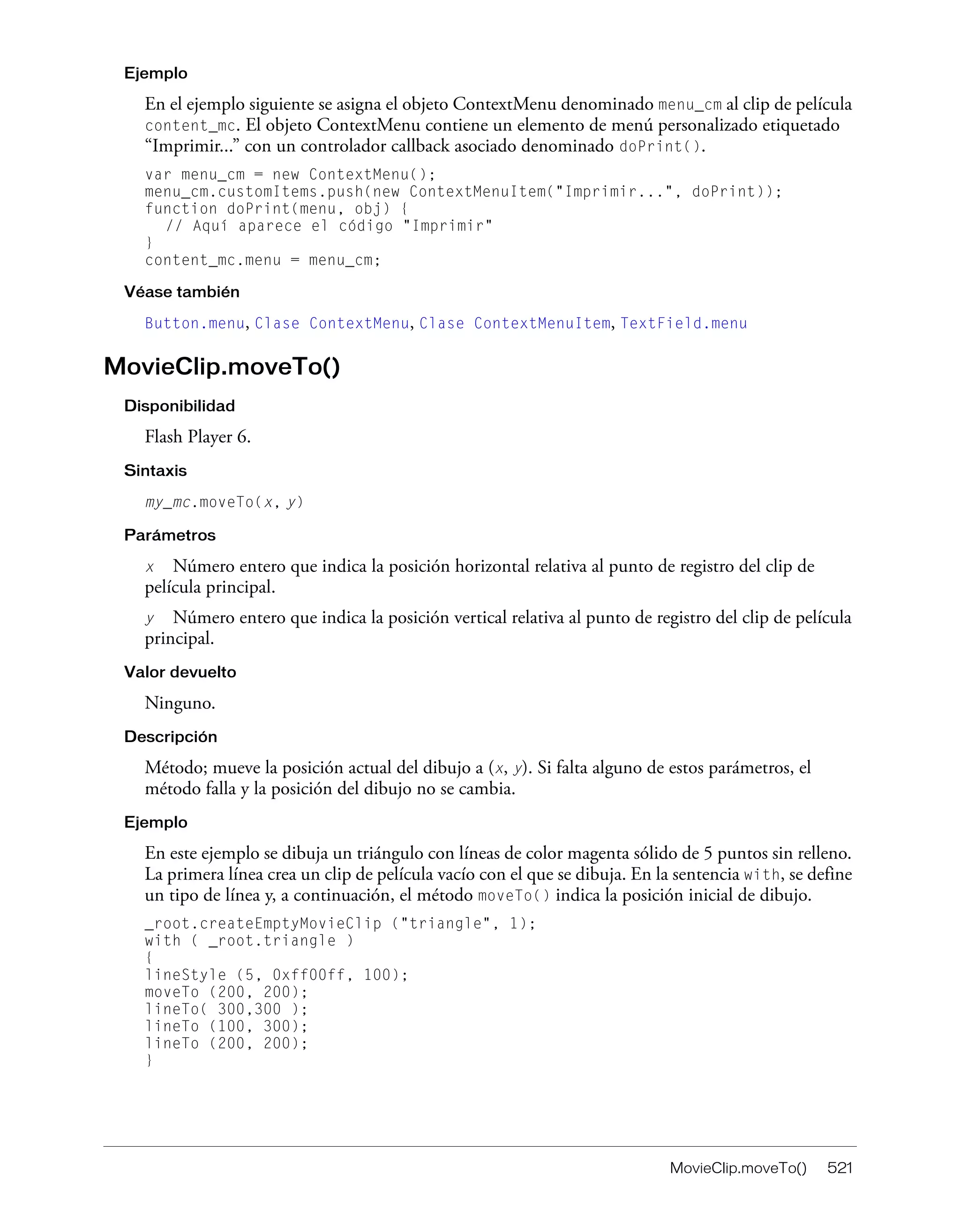MovieClip.moveTo() 521
Ejemplo
En el ejemplo siguiente se asigna el objeto ContextMenu denominado menu_cm al clip de película
content_mc. El objeto ContextMenu contiene un elemento de menú personalizado etiquetado
“Imprimir...” con un controlador callback asociado denominado doPrint().
var menu_cm = new ContextMenu();
menu_cm.customItems.push(new ContextMenuItem("Imprimir...", doPrint));
function doPrint(menu, obj) {
// Aquí aparece el código "Imprimir"
}
content_mc.menu = menu_cm;
Véase también
Button.menu, Clase ContextMenu, Clase ContextMenuItem, TextField.menu
MovieClip.moveTo()
Disponibilidad
Flash Player 6.
Sintaxis
my_mc.moveTo(x, y)
Parámetros
x Número entero que indica la posición horizontal relativa al punto de registro del clip de
película principal.
y Número entero que indica la posición vertical relativa al punto de registro del clip de película
principal.
Valor devuelto
Ninguno.
Descripción
Método; mueve la posición actual del dibujo a (x, y). Si falta alguno de estos parámetros, el
método falla y la posición del dibujo no se cambia.
Ejemplo
En este ejemplo se dibuja un triángulo con líneas de color magenta sólido de 5 puntos sin relleno.
La primera línea crea un clip de película vacío con el que se dibuja. En la sentencia with, se define
un tipo de línea y, a continuación, el método moveTo() indica la posición inicial de dibujo.
_root.createEmptyMovieClip ("triangle", 1);
with ( _root.triangle )
{
lineStyle (5, 0xff00ff, 100);
moveTo (200, 200);
lineTo( 300,300 );
lineTo (100, 300);
lineTo (200, 200);
}
 