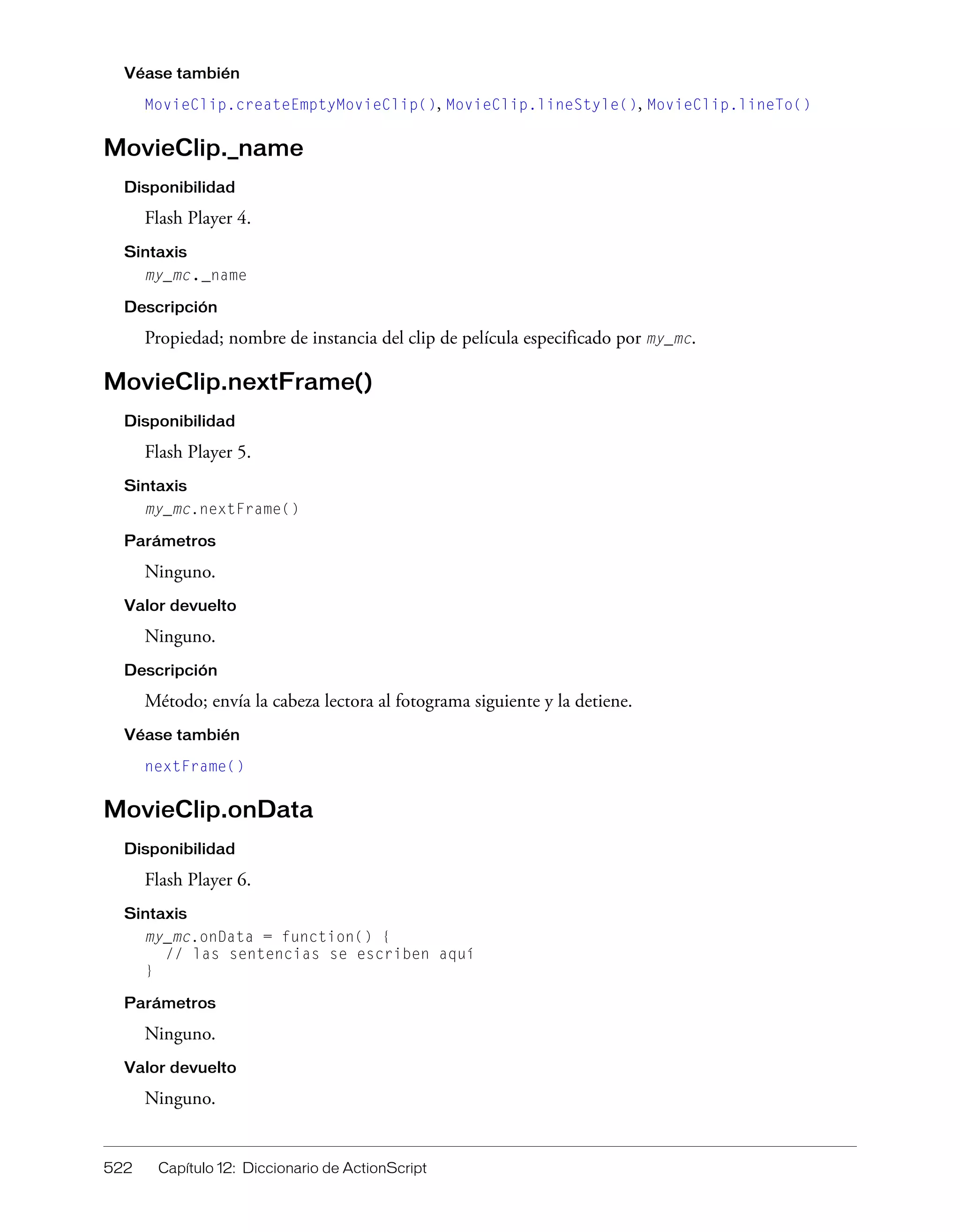 522 Capítulo 12: Diccionario de ActionScript
Véase también
MovieClip.createEmptyMovieClip(), MovieClip.lineStyle(), MovieClip.lineTo()
MovieClip._name
Disponibilidad
Flash Player 4.
Sintaxis
my_mc._name
Descripción
Propiedad; nombre de instancia del clip de película especificado por my_mc.
MovieClip.nextFrame()
Disponibilidad
Flash Player 5.
Sintaxis
my_mc.nextFrame()
Parámetros
Ninguno.
Valor devuelto
Ninguno.
Descripción
Método; envía la cabeza lectora al fotograma siguiente y la detiene.
Véase también
nextFrame()
MovieClip.onData
Disponibilidad
Flash Player 6.
Sintaxis
my_mc.onData = function() {
// las sentencias se escriben aquí
}
Parámetros
Ninguno.
Valor devuelto
Ninguno.
 