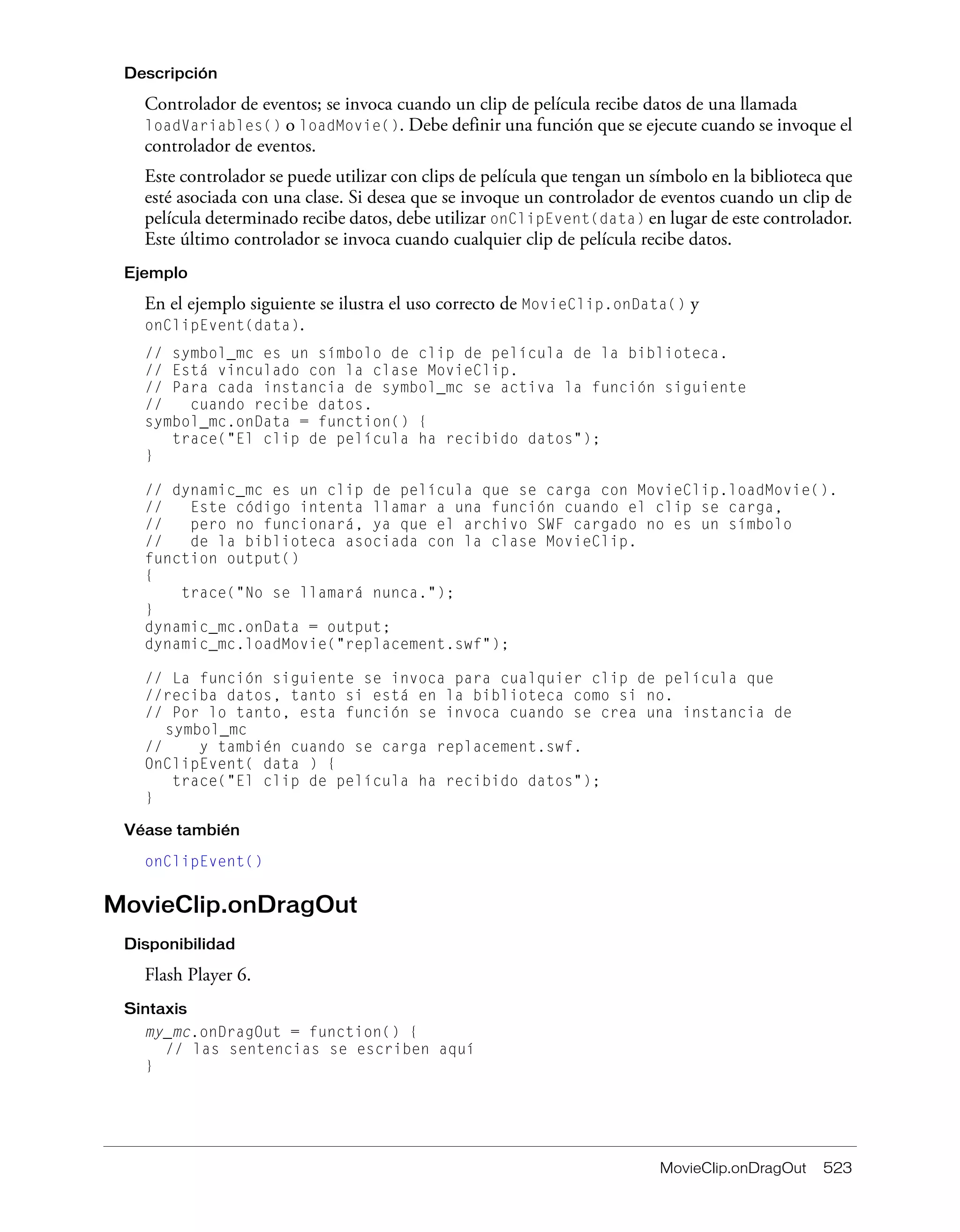 MovieClip.onDragOut 523
Descripción
Controlador de eventos; se invoca cuando un clip de película recibe datos de una llamada
loadVariables() o loadMovie(). Debe definir una función que se ejecute cuando se invoque el
controlador de eventos.
Este controlador se puede utilizar con clips de película que tengan un símbolo en la biblioteca que
esté asociada con una clase. Si desea que se invoque un controlador de eventos cuando un clip de
película determinado recibe datos, debe utilizar onClipEvent(data) en lugar de este controlador.
Este último controlador se invoca cuando cualquier clip de película recibe datos.
Ejemplo
En el ejemplo siguiente se ilustra el uso correcto de MovieClip.onData() y
onClipEvent(data).
// symbol_mc es un símbolo de clip de película de la biblioteca.
// Está vinculado con la clase MovieClip.
// Para cada instancia de symbol_mc se activa la función siguiente
// cuando recibe datos.
symbol_mc.onData = function() {
trace("El clip de película ha recibido datos");
}
// dynamic_mc es un clip de película que se carga con MovieClip.loadMovie().
// Este código intenta llamar a una función cuando el clip se carga,
// pero no funcionará, ya que el archivo SWF cargado no es un símbolo
// de la biblioteca asociada con la clase MovieClip.
function output()
{
trace("No se llamará nunca.");
}
dynamic_mc.onData = output;
dynamic_mc.loadMovie("replacement.swf");
// La función siguiente se invoca para cualquier clip de película que
//reciba datos, tanto si está en la biblioteca como si no.
// Por lo tanto, esta función se invoca cuando se crea una instancia de
symbol_mc
// y también cuando se carga replacement.swf.
OnClipEvent( data ) {
trace("El clip de película ha recibido datos");
}
Véase también
onClipEvent()
MovieClip.onDragOut
Disponibilidad
Flash Player 6.
Sintaxis
my_mc.onDragOut = function() {
// las sentencias se escriben aquí
}
 