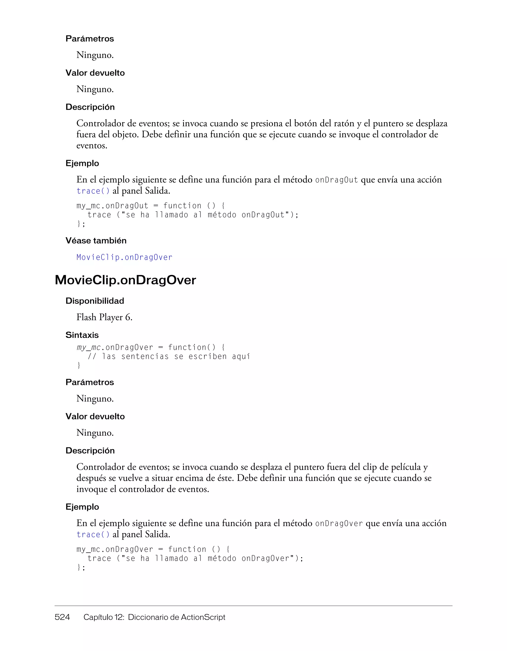 524 Capítulo 12: Diccionario de ActionScript
Parámetros
Ninguno.
Valor devuelto
Ninguno.
Descripción
Controlador de eventos; se invoca cuando se presiona el botón del ratón y el puntero se desplaza
fuera del objeto. Debe definir una función que se ejecute cuando se invoque el controlador de
eventos.
Ejemplo
En el ejemplo siguiente se define una función para el método onDragOut que envía una acción
trace() al panel Salida.
my_mc.onDragOut = function () {
trace ("se ha llamado al método onDragOut");
};
Véase también
MovieClip.onDragOver
MovieClip.onDragOver
Disponibilidad
Flash Player 6.
Sintaxis
my_mc.onDragOver = function() {
// las sentencias se escriben aquí
}
Parámetros
Ninguno.
Valor devuelto
Ninguno.
Descripción
Controlador de eventos; se invoca cuando se desplaza el puntero fuera del clip de película y
después se vuelve a situar encima de éste. Debe definir una función que se ejecute cuando se
invoque el controlador de eventos.
Ejemplo
En el ejemplo siguiente se define una función para el método onDragOver que envía una acción
trace() al panel Salida.
my_mc.onDragOver = function () {
trace ("se ha llamado al método onDragOver");
};
 
