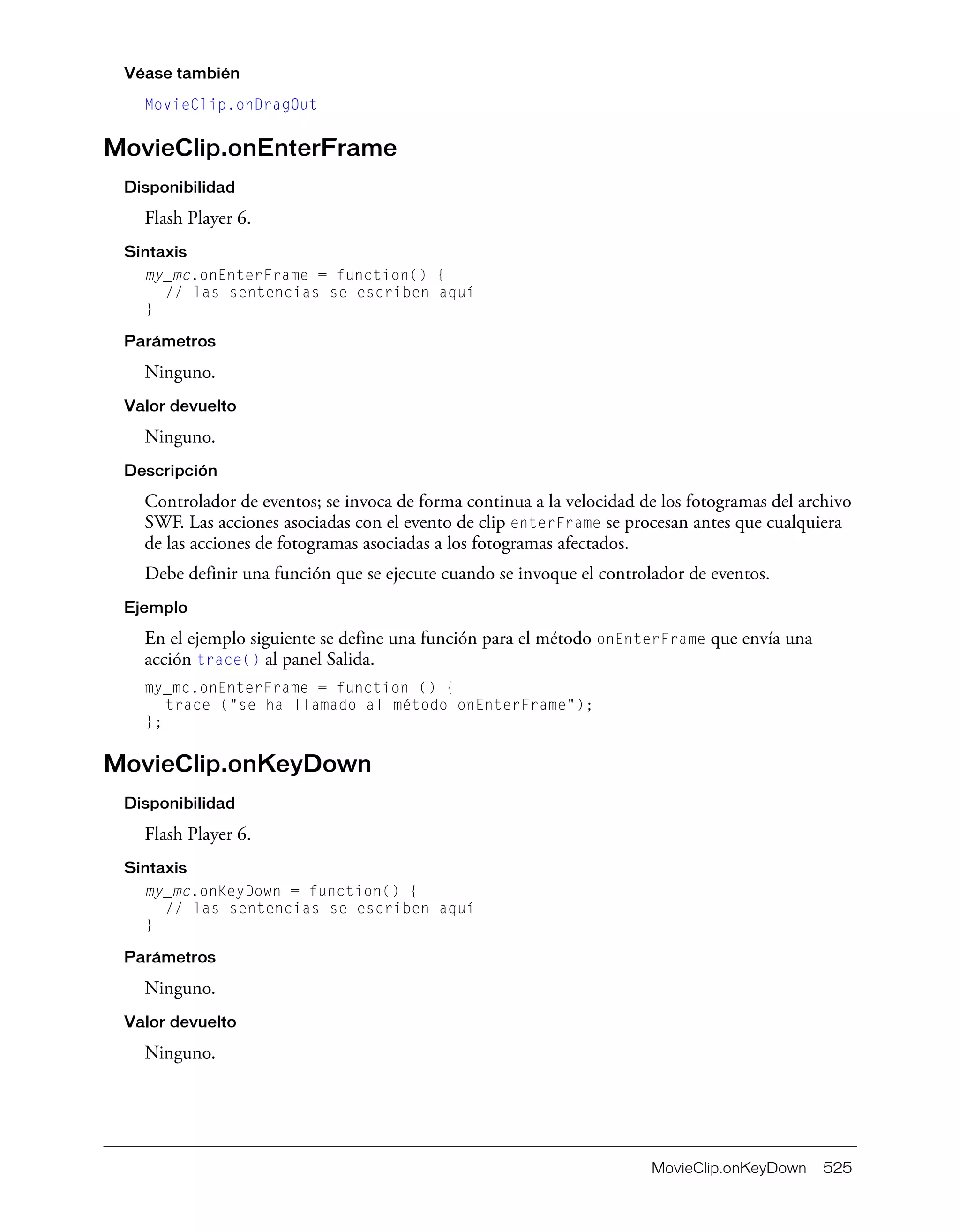 MovieClip.onKeyDown 525
Véase también
MovieClip.onDragOut
MovieClip.onEnterFrame
Disponibilidad
Flash Player 6.
Sintaxis
my_mc.onEnterFrame = function() {
// las sentencias se escriben aquí
}
Parámetros
Ninguno.
Valor devuelto
Ninguno.
Descripción
Controlador de eventos; se invoca de forma continua a la velocidad de los fotogramas del archivo
SWF. Las acciones asociadas con el evento de clip enterFrame se procesan antes que cualquiera
de las acciones de fotogramas asociadas a los fotogramas afectados.
Debe definir una función que se ejecute cuando se invoque el controlador de eventos.
Ejemplo
En el ejemplo siguiente se define una función para el método onEnterFrame que envía una
acción trace() al panel Salida.
my_mc.onEnterFrame = function () {
trace ("se ha llamado al método onEnterFrame");
};
MovieClip.onKeyDown
Disponibilidad
Flash Player 6.
Sintaxis
my_mc.onKeyDown = function() {
// las sentencias se escriben aquí
}
Parámetros
Ninguno.
Valor devuelto
Ninguno.
 
