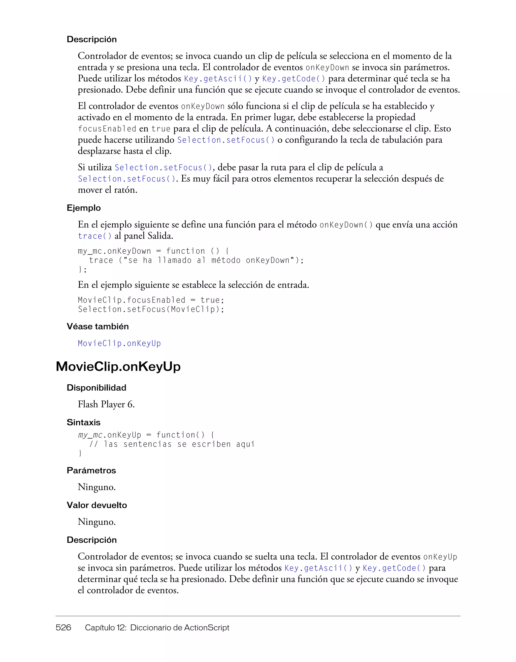 526 Capítulo 12: Diccionario de ActionScript
Descripción
Controlador de eventos; se invoca cuando un clip de película se selecciona en el momento de la
entrada y se presiona una tecla. El controlador de eventos onKeyDown se invoca sin parámetros.
Puede utilizar los métodos Key.getAscii() y Key.getCode() para determinar qué tecla se ha
presionado. Debe definir una función que se ejecute cuando se invoque el controlador de eventos.
El controlador de eventos onKeyDown sólo funciona si el clip de película se ha establecido y
activado en el momento de la entrada. En primer lugar, debe establecerse la propiedad
focusEnabled en true para el clip de película. A continuación, debe seleccionarse el clip. Esto
puede hacerse utilizando Selection.setFocus() o configurando la tecla de tabulación para
desplazarse hasta el clip.
Si utiliza Selection.setFocus(), debe pasar la ruta para el clip de película a
Selection.setFocus(). Es muy fácil para otros elementos recuperar la selección después de
mover el ratón.
Ejemplo
En el ejemplo siguiente se define una función para el método onKeyDown() que envía una acción
trace() al panel Salida.
my_mc.onKeyDown = function () {
trace ("se ha llamado al método onKeyDown");
};
En el ejemplo siguiente se establece la selección de entrada.
MovieClip.focusEnabled = true;
Selection.setFocus(MovieClip);
Véase también
MovieClip.onKeyUp
MovieClip.onKeyUp
Disponibilidad
Flash Player 6.
Sintaxis
my_mc.onKeyUp = function() {
// las sentencias se escriben aquí
}
Parámetros
Ninguno.
Valor devuelto
Ninguno.
Descripción
Controlador de eventos; se invoca cuando se suelta una tecla. El controlador de eventos onKeyUp
se invoca sin parámetros. Puede utilizar los métodos Key.getAscii() y Key.getCode() para
determinar qué tecla se ha presionado. Debe definir una función que se ejecute cuando se invoque
el controlador de eventos.
 
