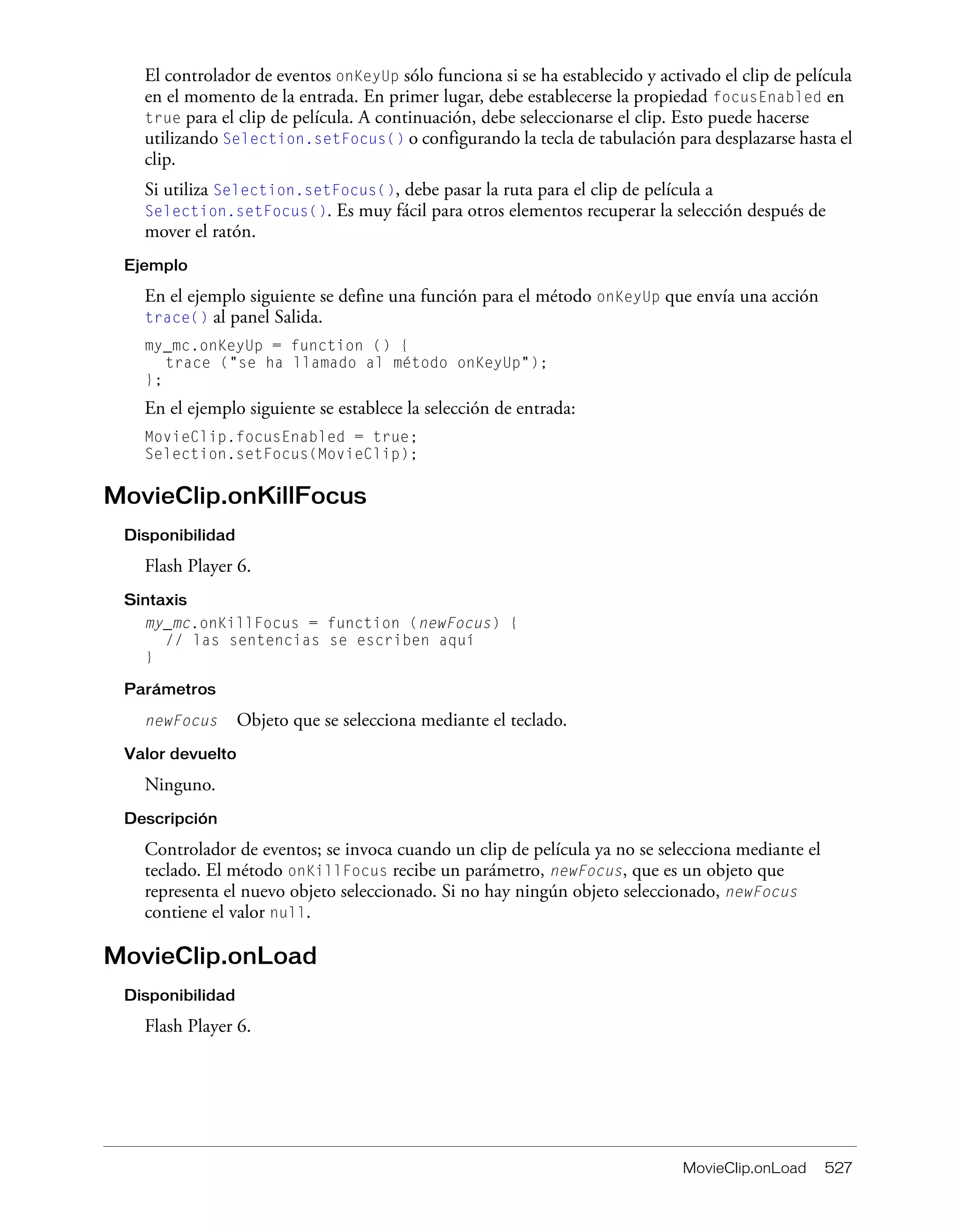 MovieClip.onLoad 527
El controlador de eventos onKeyUp sólo funciona si se ha establecido y activado el clip de película
en el momento de la entrada. En primer lugar, debe establecerse la propiedad focusEnabled en
true para el clip de película. A continuación, debe seleccionarse el clip. Esto puede hacerse
utilizando Selection.setFocus() o configurando la tecla de tabulación para desplazarse hasta el
clip.
Si utiliza Selection.setFocus(), debe pasar la ruta para el clip de película a
Selection.setFocus(). Es muy fácil para otros elementos recuperar la selección después de
mover el ratón.
Ejemplo
En el ejemplo siguiente se define una función para el método onKeyUp que envía una acción
trace() al panel Salida.
my_mc.onKeyUp = function () {
trace ("se ha llamado al método onKeyUp");
};
En el ejemplo siguiente se establece la selección de entrada:
MovieClip.focusEnabled = true;
Selection.setFocus(MovieClip);
MovieClip.onKillFocus
Disponibilidad
Flash Player 6.
Sintaxis
my_mc.onKillFocus = function (newFocus) {
// las sentencias se escriben aquí
}
Parámetros
newFocus Objeto que se selecciona mediante el teclado.
Valor devuelto
Ninguno.
Descripción
Controlador de eventos; se invoca cuando un clip de película ya no se selecciona mediante el
teclado. El método onKillFocus recibe un parámetro, newFocus, que es un objeto que
representa el nuevo objeto seleccionado. Si no hay ningún objeto seleccionado, newFocus
contiene el valor null.
MovieClip.onLoad
Disponibilidad
Flash Player 6.
 