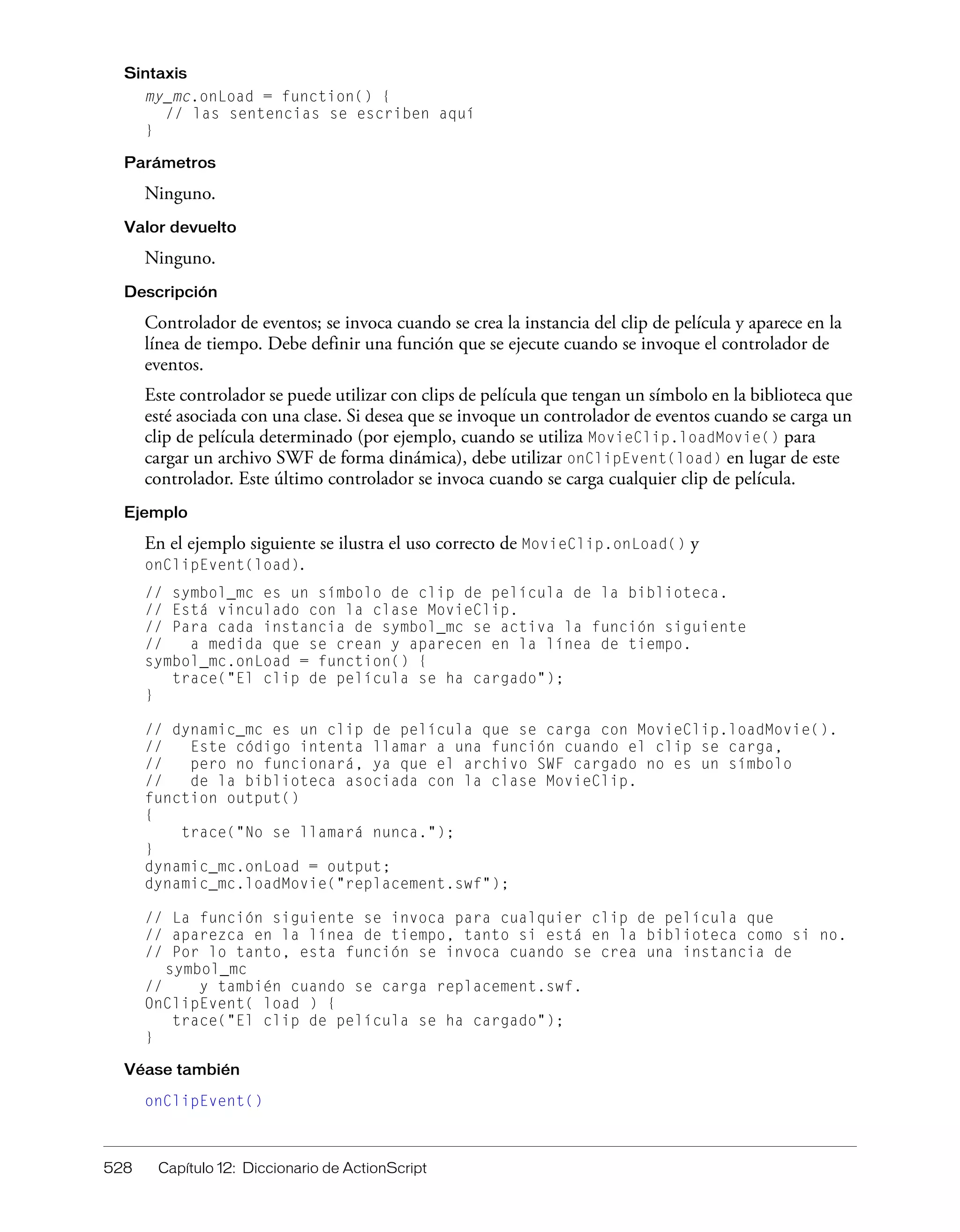528 Capítulo 12: Diccionario de ActionScript
Sintaxis
my_mc.onLoad = function() {
// las sentencias se escriben aquí
}
Parámetros
Ninguno.
Valor devuelto
Ninguno.
Descripción
Controlador de eventos; se invoca cuando se crea la instancia del clip de película y aparece en la
línea de tiempo. Debe definir una función que se ejecute cuando se invoque el controlador de
eventos.
Este controlador se puede utilizar con clips de película que tengan un símbolo en la biblioteca que
esté asociada con una clase. Si desea que se invoque un controlador de eventos cuando se carga un
clip de película determinado (por ejemplo, cuando se utiliza MovieClip.loadMovie() para
cargar un archivo SWF de forma dinámica), debe utilizar onClipEvent(load) en lugar de este
controlador. Este último controlador se invoca cuando se carga cualquier clip de película.
Ejemplo
En el ejemplo siguiente se ilustra el uso correcto de MovieClip.onLoad() y
onClipEvent(load).
// symbol_mc es un símbolo de clip de película de la biblioteca.
// Está vinculado con la clase MovieClip.
// Para cada instancia de symbol_mc se activa la función siguiente
// a medida que se crean y aparecen en la línea de tiempo.
symbol_mc.onLoad = function() {
trace("El clip de película se ha cargado");
}
// dynamic_mc es un clip de película que se carga con MovieClip.loadMovie().
// Este código intenta llamar a una función cuando el clip se carga,
// pero no funcionará, ya que el archivo SWF cargado no es un símbolo
// de la biblioteca asociada con la clase MovieClip.
function output()
{
trace("No se llamará nunca.");
}
dynamic_mc.onLoad = output;
dynamic_mc.loadMovie("replacement.swf");
// La función siguiente se invoca para cualquier clip de película que
// aparezca en la línea de tiempo, tanto si está en la biblioteca como si no.
// Por lo tanto, esta función se invoca cuando se crea una instancia de
symbol_mc
// y también cuando se carga replacement.swf.
OnClipEvent( load ) {
trace("El clip de película se ha cargado");
}
Véase también
onClipEvent()
 