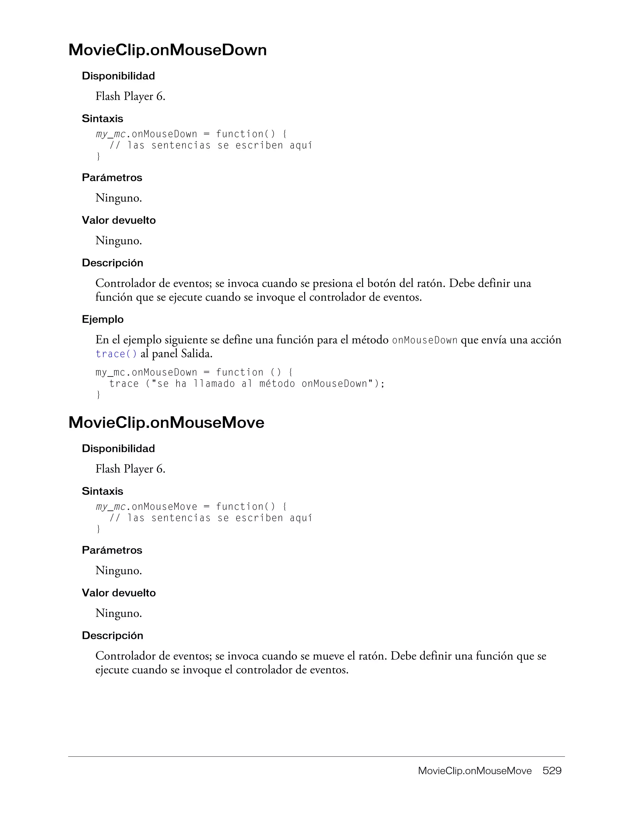 MovieClip.onMouseMove 529
MovieClip.onMouseDown
Disponibilidad
Flash Player 6.
Sintaxis
my_mc.onMouseDown = function() {
// las sentencias se escriben aquí
}
Parámetros
Ninguno.
Valor devuelto
Ninguno.
Descripción
Controlador de eventos; se invoca cuando se presiona el botón del ratón. Debe definir una
función que se ejecute cuando se invoque el controlador de eventos.
Ejemplo
En el ejemplo siguiente se define una función para el método onMouseDown que envía una acción
trace() al panel Salida.
my_mc.onMouseDown = function () {
trace ("se ha llamado al método onMouseDown");
}
MovieClip.onMouseMove
Disponibilidad
Flash Player 6.
Sintaxis
my_mc.onMouseMove = function() {
// las sentencias se escriben aquí
}
Parámetros
Ninguno.
Valor devuelto
Ninguno.
Descripción
Controlador de eventos; se invoca cuando se mueve el ratón. Debe definir una función que se
ejecute cuando se invoque el controlador de eventos.
 