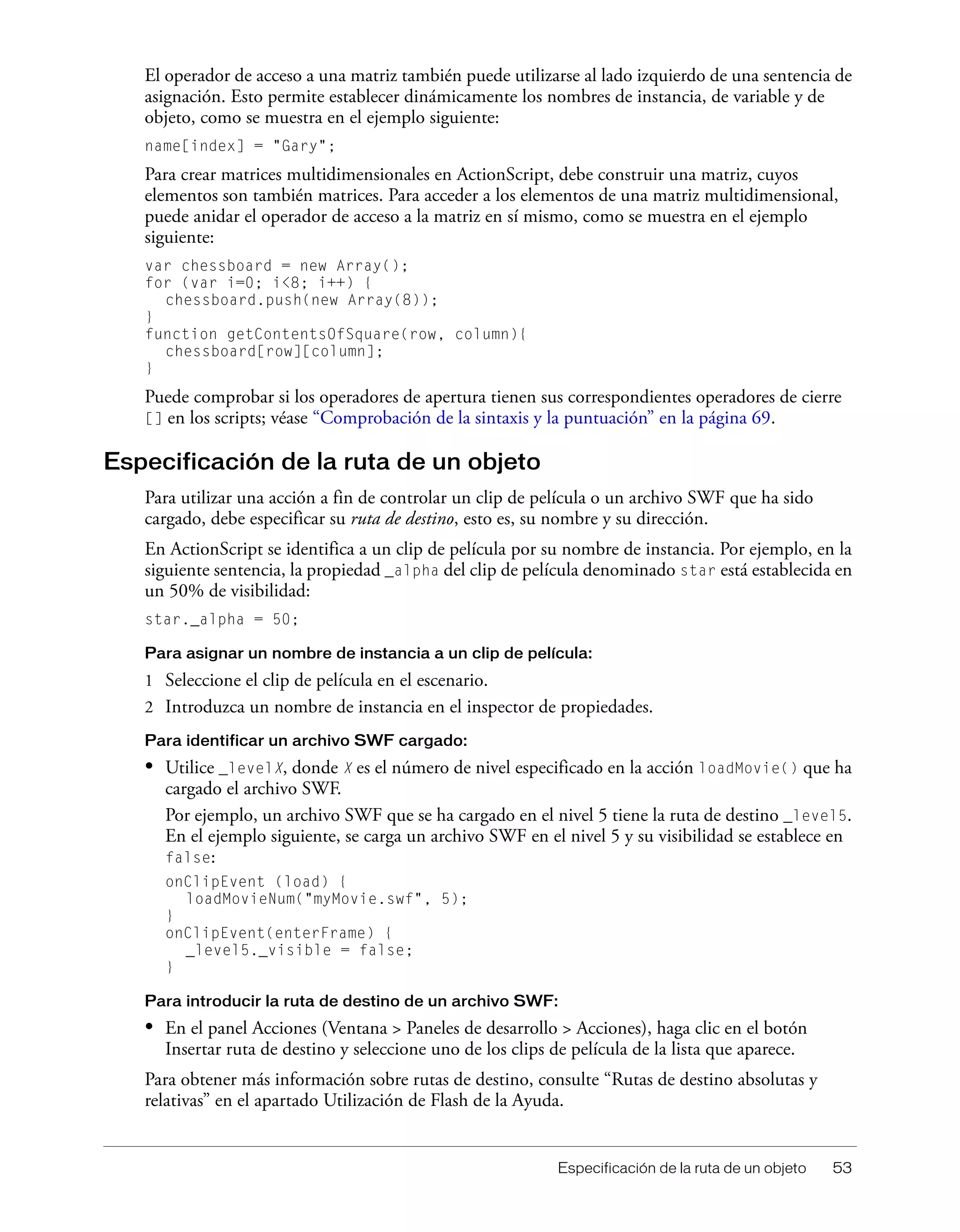 Especificación de la ruta de un objeto 53
El operador de acceso a una matriz también puede utilizarse al lado izquierdo de una sentencia de
asignación. Esto permite establecer dinámicamente los nombres de instancia, de variable y de
objeto, como se muestra en el ejemplo siguiente:
name[index] = "Gary";
Para crear matrices multidimensionales en ActionScript, debe construir una matriz, cuyos
elementos son también matrices. Para acceder a los elementos de una matriz multidimensional,
puede anidar el operador de acceso a la matriz en sí mismo, como se muestra en el ejemplo
siguiente:
var chessboard = new Array();
for (var i=0; i<8; i++) {
chessboard.push(new Array(8));
}
function getContentsOfSquare(row, column){
chessboard[row][column];
}
Puede comprobar si los operadores de apertura tienen sus correspondientes operadores de cierre
[] en los scripts; véase “Comprobación de la sintaxis y la puntuación” en la página 69.
Especificación de la ruta de un objeto
Para utilizar una acción a fin de controlar un clip de película o un archivo SWF que ha sido
cargado, debe especificar su ruta de destino, esto es, su nombre y su dirección.
En ActionScript se identifica a un clip de película por su nombre de instancia. Por ejemplo, en la
siguiente sentencia, la propiedad _alpha del clip de película denominado star está establecida en
un 50% de visibilidad:
star._alpha = 50;
Para asignar un nombre de instancia a un clip de película:
1 Seleccione el clip de película en el escenario.
2 Introduzca un nombre de instancia en el inspector de propiedades.
Para identificar un archivo SWF cargado:
• Utilice _levelX, donde X es el número de nivel especificado en la acción loadMovie() que ha
cargado el archivo SWF.
Por ejemplo, un archivo SWF que se ha cargado en el nivel 5 tiene la ruta de destino _level5.
En el ejemplo siguiente, se carga un archivo SWF en el nivel 5 y su visibilidad se establece en
false:
onClipEvent (load) {
loadMovieNum("myMovie.swf", 5);
}
onClipEvent(enterFrame) {
_level5._visible = false;
}
Para introducir la ruta de destino de un archivo SWF:
• En el panel Acciones (Ventana > Paneles de desarrollo > Acciones), haga clic en el botón
Insertar ruta de destino y seleccione uno de los clips de película de la lista que aparece.
Para obtener más información sobre rutas de destino, consulte “Rutas de destino absolutas y
relativas” en el apartado Utilización de Flash de la Ayuda.
 