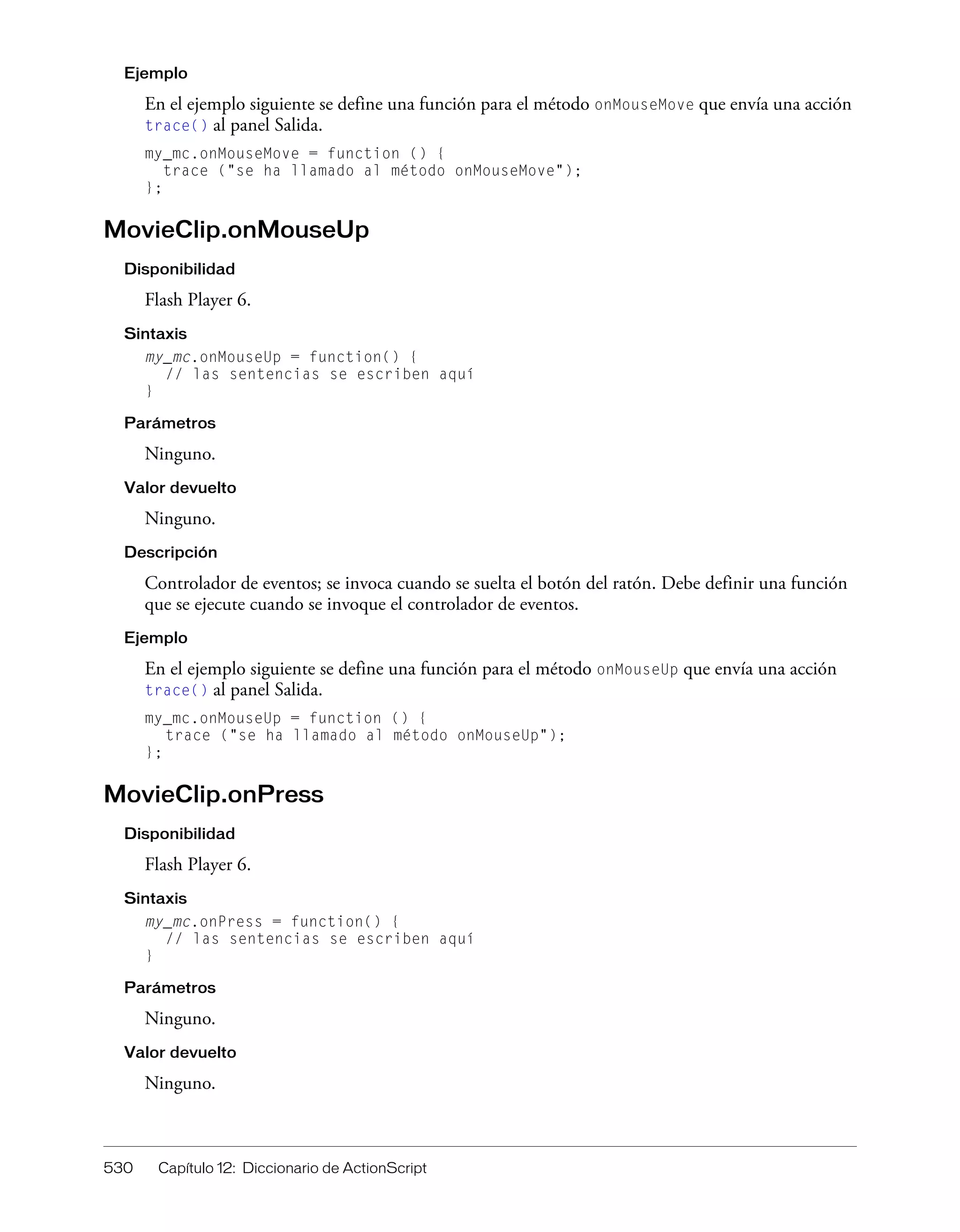 530 Capítulo 12: Diccionario de ActionScript
Ejemplo
En el ejemplo siguiente se define una función para el método onMouseMove que envía una acción
trace() al panel Salida.
my_mc.onMouseMove = function () {
trace ("se ha llamado al método onMouseMove");
};
MovieClip.onMouseUp
Disponibilidad
Flash Player 6.
Sintaxis
my_mc.onMouseUp = function() {
// las sentencias se escriben aquí
}
Parámetros
Ninguno.
Valor devuelto
Ninguno.
Descripción
Controlador de eventos; se invoca cuando se suelta el botón del ratón. Debe definir una función
que se ejecute cuando se invoque el controlador de eventos.
Ejemplo
En el ejemplo siguiente se define una función para el método onMouseUp que envía una acción
trace() al panel Salida.
my_mc.onMouseUp = function () {
trace ("se ha llamado al método onMouseUp");
};
MovieClip.onPress
Disponibilidad
Flash Player 6.
Sintaxis
my_mc.onPress = function() {
// las sentencias se escriben aquí
}
Parámetros
Ninguno.
Valor devuelto
Ninguno.
 