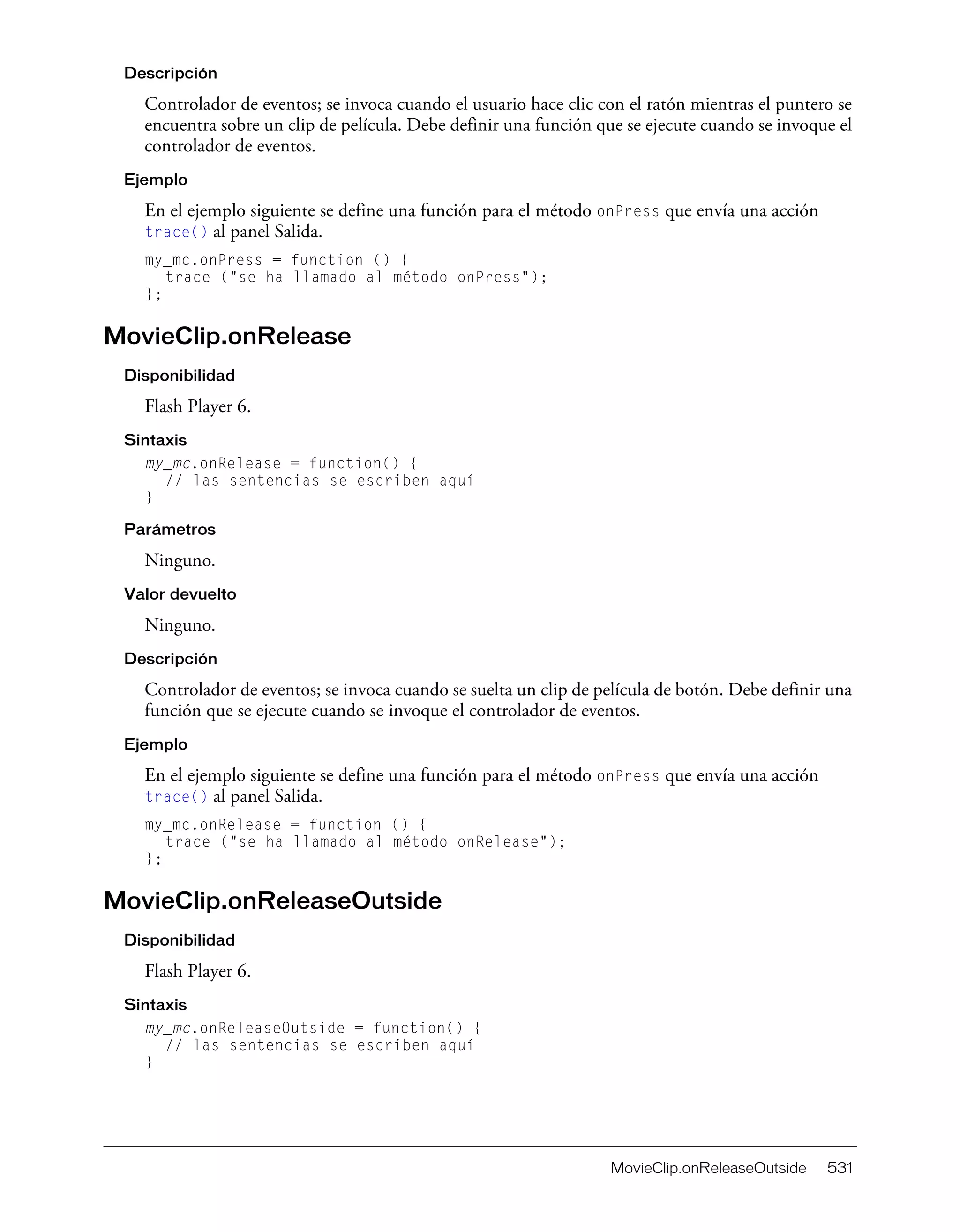 MovieClip.onReleaseOutside 531
Descripción
Controlador de eventos; se invoca cuando el usuario hace clic con el ratón mientras el puntero se
encuentra sobre un clip de película. Debe definir una función que se ejecute cuando se invoque el
controlador de eventos.
Ejemplo
En el ejemplo siguiente se define una función para el método onPress que envía una acción
trace() al panel Salida.
my_mc.onPress = function () {
trace ("se ha llamado al método onPress");
};
MovieClip.onRelease
Disponibilidad
Flash Player 6.
Sintaxis
my_mc.onRelease = function() {
// las sentencias se escriben aquí
}
Parámetros
Ninguno.
Valor devuelto
Ninguno.
Descripción
Controlador de eventos; se invoca cuando se suelta un clip de película de botón. Debe definir una
función que se ejecute cuando se invoque el controlador de eventos.
Ejemplo
En el ejemplo siguiente se define una función para el método onPress que envía una acción
trace() al panel Salida.
my_mc.onRelease = function () {
trace ("se ha llamado al método onRelease");
};
MovieClip.onReleaseOutside
Disponibilidad
Flash Player 6.
Sintaxis
my_mc.onReleaseOutside = function() {
// las sentencias se escriben aquí
}
 
