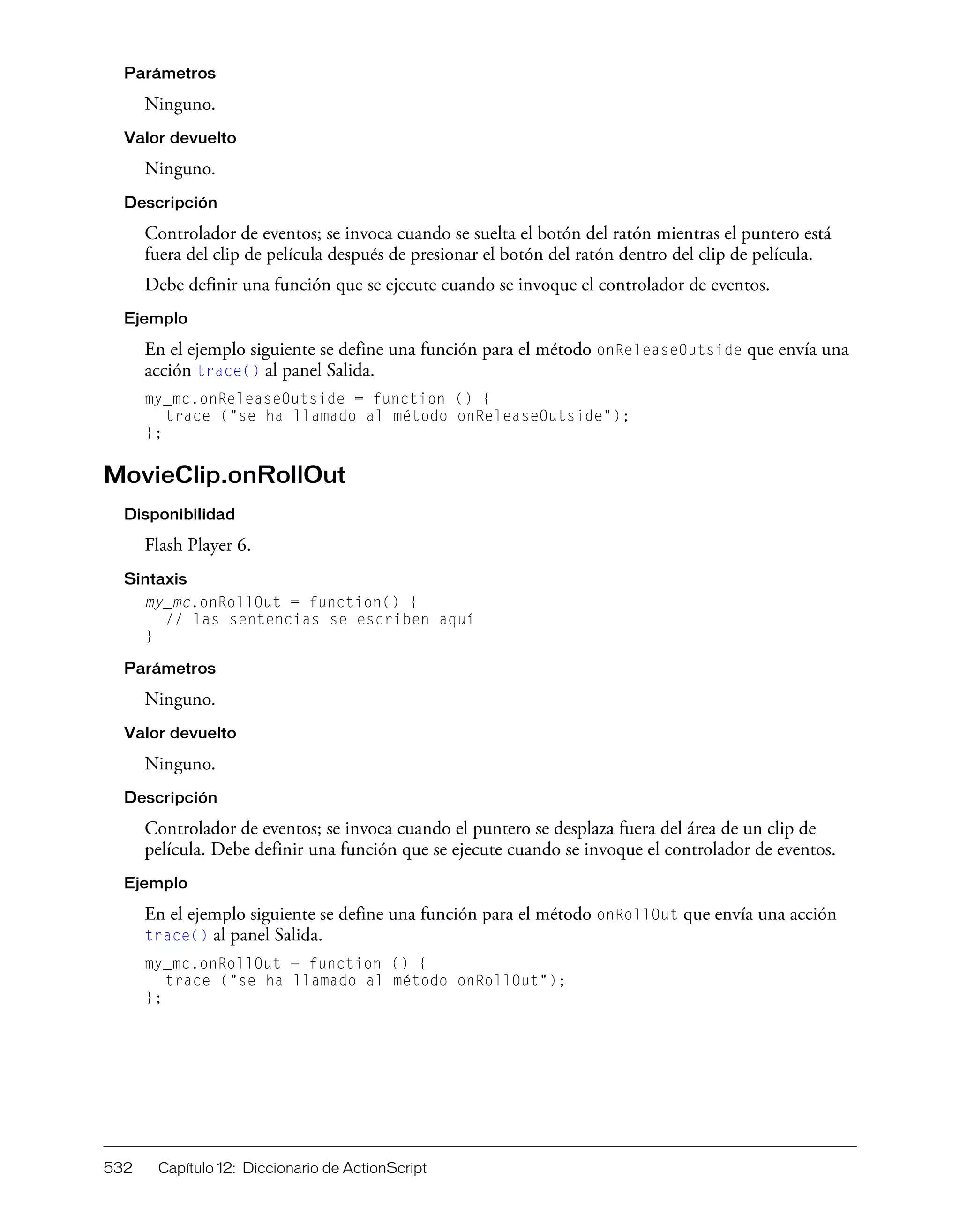 532 Capítulo 12: Diccionario de ActionScript
Parámetros
Ninguno.
Valor devuelto
Ninguno.
Descripción
Controlador de eventos; se invoca cuando se suelta el botón del ratón mientras el puntero está
fuera del clip de película después de presionar el botón del ratón dentro del clip de película.
Debe definir una función que se ejecute cuando se invoque el controlador de eventos.
Ejemplo
En el ejemplo siguiente se define una función para el método onReleaseOutside que envía una
acción trace() al panel Salida.
my_mc.onReleaseOutside = function () {
trace ("se ha llamado al método onReleaseOutside");
};
MovieClip.onRollOut
Disponibilidad
Flash Player 6.
Sintaxis
my_mc.onRollOut = function() {
// las sentencias se escriben aquí
}
Parámetros
Ninguno.
Valor devuelto
Ninguno.
Descripción
Controlador de eventos; se invoca cuando el puntero se desplaza fuera del área de un clip de
película. Debe definir una función que se ejecute cuando se invoque el controlador de eventos.
Ejemplo
En el ejemplo siguiente se define una función para el método onRollOut que envía una acción
trace() al panel Salida.
my_mc.onRollOut = function () {
trace ("se ha llamado al método onRollOut");
};
 