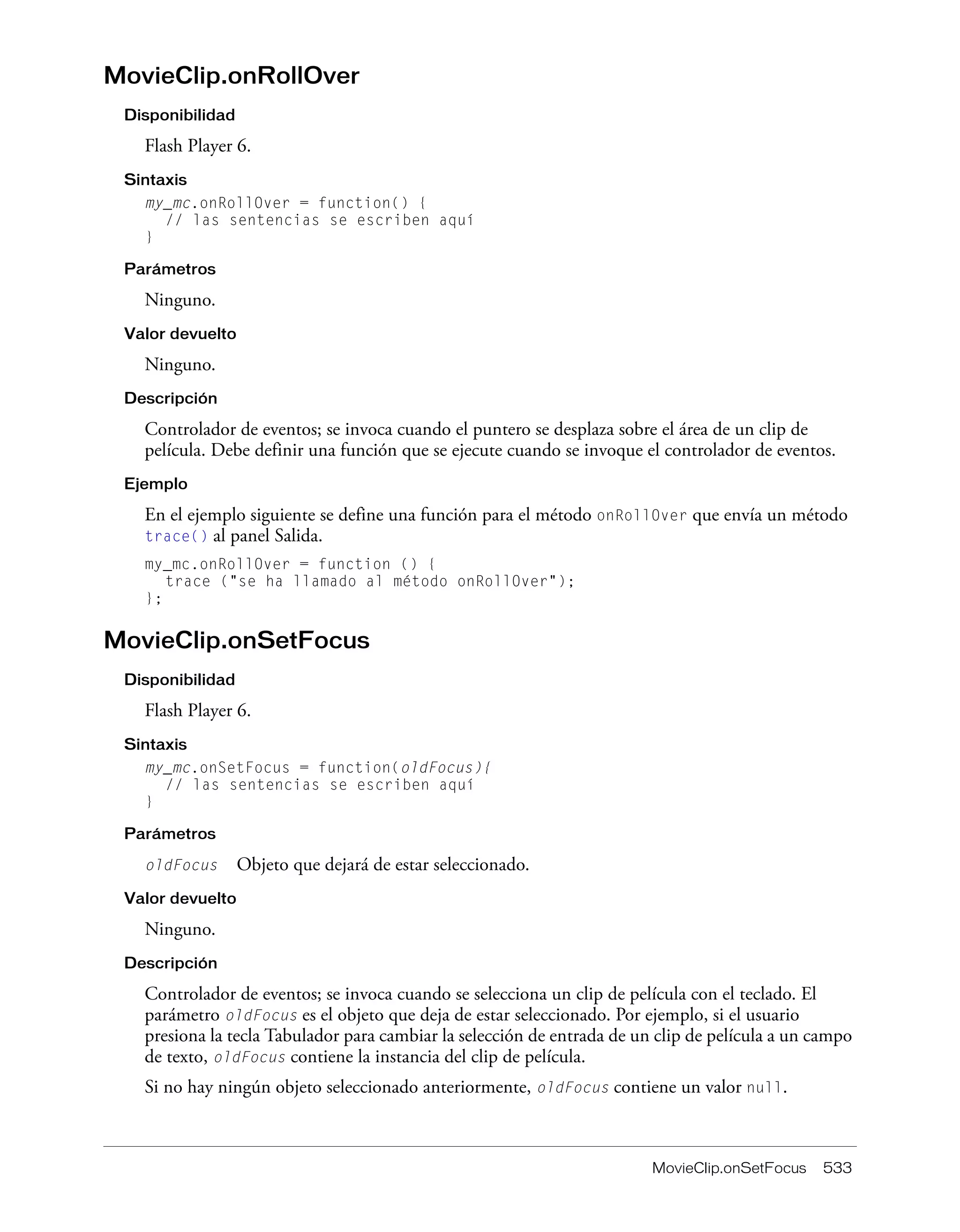 MovieClip.onSetFocus 533
MovieClip.onRollOver
Disponibilidad
Flash Player 6.
Sintaxis
my_mc.onRollOver = function() {
// las sentencias se escriben aquí
}
Parámetros
Ninguno.
Valor devuelto
Ninguno.
Descripción
Controlador de eventos; se invoca cuando el puntero se desplaza sobre el área de un clip de
película. Debe definir una función que se ejecute cuando se invoque el controlador de eventos.
Ejemplo
En el ejemplo siguiente se define una función para el método onRollOver que envía un método
trace() al panel Salida.
my_mc.onRollOver = function () {
trace ("se ha llamado al método onRollOver");
};
MovieClip.onSetFocus
Disponibilidad
Flash Player 6.
Sintaxis
my_mc.onSetFocus = function(oldFocus){
// las sentencias se escriben aquí
}
Parámetros
oldFocus Objeto que dejará de estar seleccionado.
Valor devuelto
Ninguno.
Descripción
Controlador de eventos; se invoca cuando se selecciona un clip de película con el teclado. El
parámetro oldFocus es el objeto que deja de estar seleccionado. Por ejemplo, si el usuario
presiona la tecla Tabulador para cambiar la selección de entrada de un clip de película a un campo
de texto, oldFocus contiene la instancia del clip de película.
Si no hay ningún objeto seleccionado anteriormente, oldFocus contiene un valor null.
 