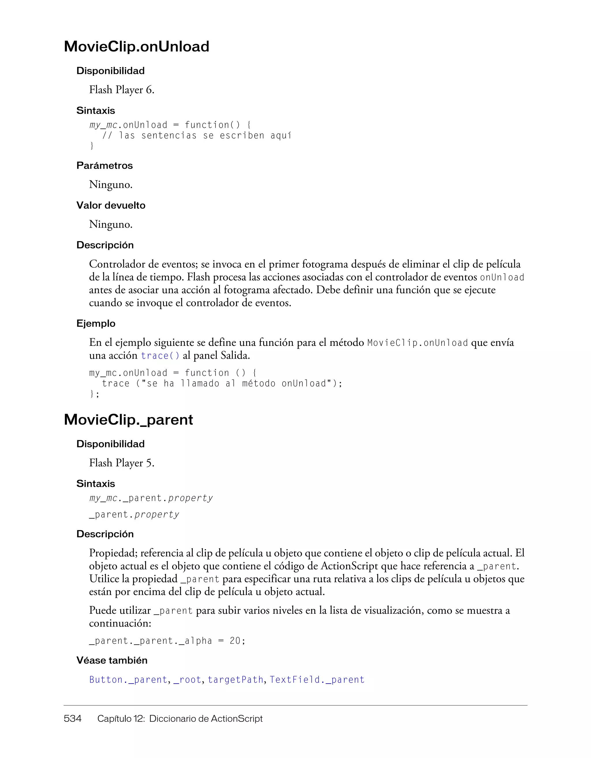 534 Capítulo 12: Diccionario de ActionScript
MovieClip.onUnload
Disponibilidad
Flash Player 6.
Sintaxis
my_mc.onUnload = function() {
// las sentencias se escriben aquí
}
Parámetros
Ninguno.
Valor devuelto
Ninguno.
Descripción
Controlador de eventos; se invoca en el primer fotograma después de eliminar el clip de película
de la línea de tiempo. Flash procesa las acciones asociadas con el controlador de eventos onUnload
antes de asociar una acción al fotograma afectado. Debe definir una función que se ejecute
cuando se invoque el controlador de eventos.
Ejemplo
En el ejemplo siguiente se define una función para el método MovieClip.onUnload que envía
una acción trace() al panel Salida.
my_mc.onUnload = function () {
trace ("se ha llamado al método onUnload");
};
MovieClip._parent
Disponibilidad
Flash Player 5.
Sintaxis
my_mc._parent.property
_parent.property
Descripción
Propiedad; referencia al clip de película u objeto que contiene el objeto o clip de película actual. El
objeto actual es el objeto que contiene el código de ActionScript que hace referencia a _parent.
Utilice la propiedad _parent para especificar una ruta relativa a los clips de película u objetos que
están por encima del clip de película u objeto actual.
Puede utilizar _parent para subir varios niveles en la lista de visualización, como se muestra a
continuación:
_parent._parent._alpha = 20;
Véase también
Button._parent, _root, targetPath, TextField._parent
 