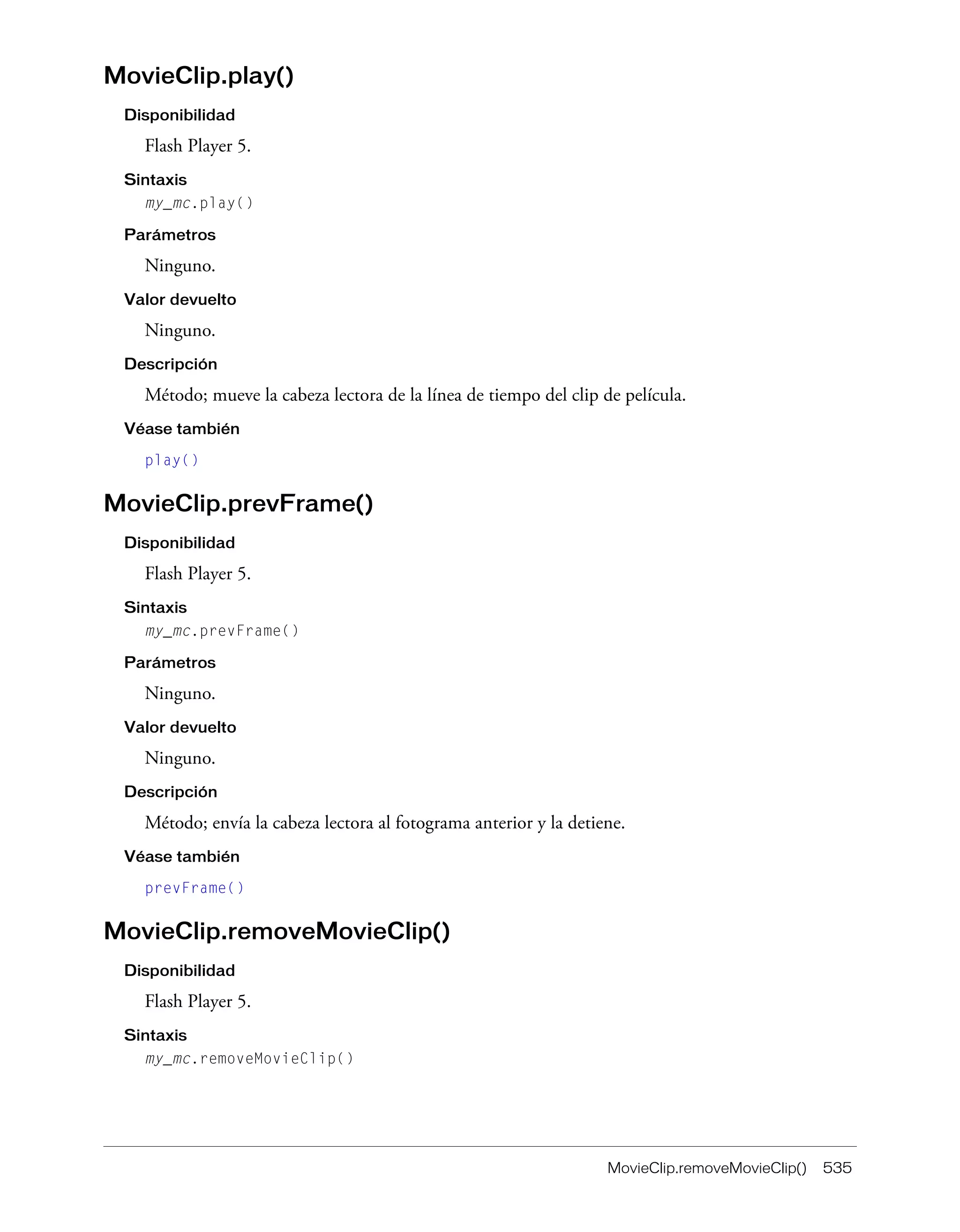 MovieClip.removeMovieClip() 535
MovieClip.play()
Disponibilidad
Flash Player 5.
Sintaxis
my_mc.play()
Parámetros
Ninguno.
Valor devuelto
Ninguno.
Descripción
Método; mueve la cabeza lectora de la línea de tiempo del clip de película.
Véase también
play()
MovieClip.prevFrame()
Disponibilidad
Flash Player 5.
Sintaxis
my_mc.prevFrame()
Parámetros
Ninguno.
Valor devuelto
Ninguno.
Descripción
Método; envía la cabeza lectora al fotograma anterior y la detiene.
Véase también
prevFrame()
MovieClip.removeMovieClip()
Disponibilidad
Flash Player 5.
Sintaxis
my_mc.removeMovieClip()
 