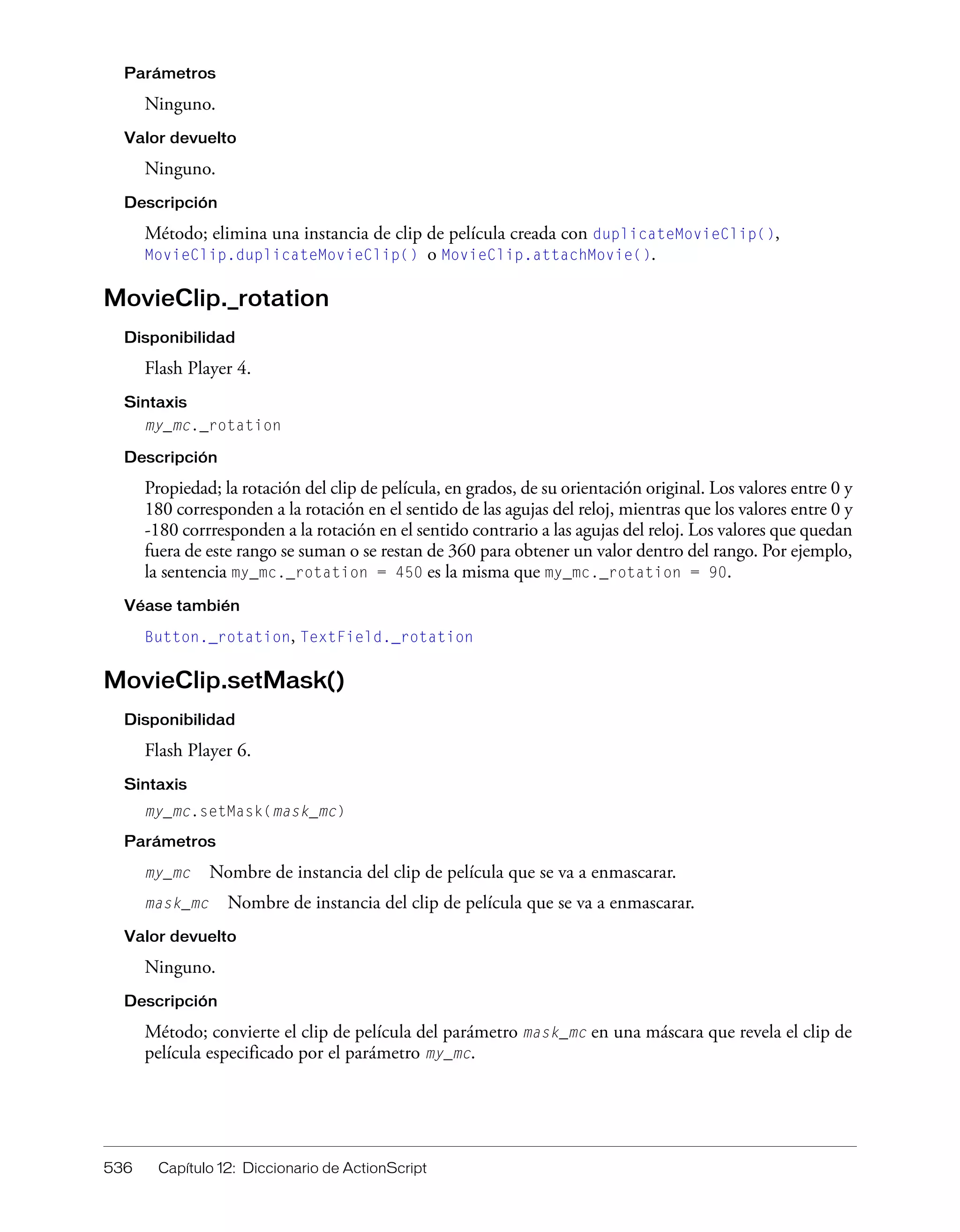 536 Capítulo 12: Diccionario de ActionScript
Parámetros
Ninguno.
Valor devuelto
Ninguno.
Descripción
Método; elimina una instancia de clip de película creada con duplicateMovieClip(),
MovieClip.duplicateMovieClip() o MovieClip.attachMovie().
MovieClip._rotation
Disponibilidad
Flash Player 4.
Sintaxis
my_mc._rotation
Descripción
Propiedad; la rotación del clip de película, en grados, de su orientación original. Los valores entre 0 y
180 corresponden a la rotación en el sentido de las agujas del reloj, mientras que los valores entre 0 y
-180 corrresponden a la rotación en el sentido contrario a las agujas del reloj. Los valores que quedan
fuera de este rango se suman o se restan de 360 para obtener un valor dentro del rango. Por ejemplo,
la sentencia my_mc._rotation = 450 es la misma que my_mc._rotation = 90.
Véase también
Button._rotation, TextField._rotation
MovieClip.setMask()
Disponibilidad
Flash Player 6.
Sintaxis
my_mc.setMask(mask_mc)
Parámetros
my_mc Nombre de instancia del clip de película que se va a enmascarar.
mask_mc Nombre de instancia del clip de película que se va a enmascarar.
Valor devuelto
Ninguno.
Descripción
Método; convierte el clip de película del parámetro mask_mc en una máscara que revela el clip de
película especificado por el parámetro my_mc.
 