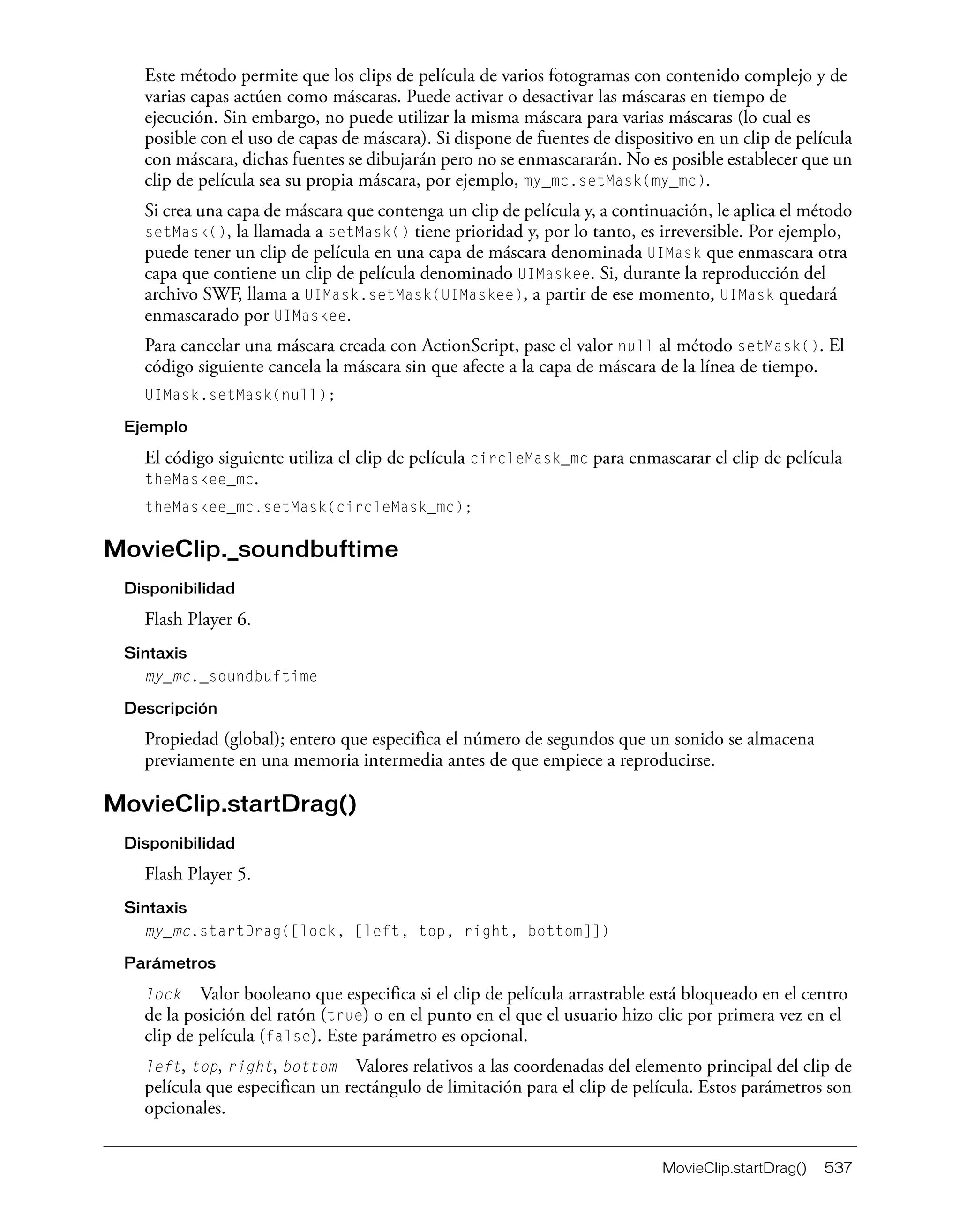 MovieClip.startDrag() 537
Este método permite que los clips de película de varios fotogramas con contenido complejo y de
varias capas actúen como máscaras. Puede activar o desactivar las máscaras en tiempo de
ejecución. Sin embargo, no puede utilizar la misma máscara para varias máscaras (lo cual es
posible con el uso de capas de máscara). Si dispone de fuentes de dispositivo en un clip de película
con máscara, dichas fuentes se dibujarán pero no se enmascararán. No es posible establecer que un
clip de película sea su propia máscara, por ejemplo, my_mc.setMask(my_mc).
Si crea una capa de máscara que contenga un clip de película y, a continuación, le aplica el método
setMask(), la llamada a setMask() tiene prioridad y, por lo tanto, es irreversible. Por ejemplo,
puede tener un clip de película en una capa de máscara denominada UIMask que enmascara otra
capa que contiene un clip de película denominado UIMaskee. Si, durante la reproducción del
archivo SWF, llama a UIMask.setMask(UIMaskee), a partir de ese momento, UIMask quedará
enmascarado por UIMaskee.
Para cancelar una máscara creada con ActionScript, pase el valor null al método setMask(). El
código siguiente cancela la máscara sin que afecte a la capa de máscara de la línea de tiempo.
UIMask.setMask(null);
Ejemplo
El código siguiente utiliza el clip de película circleMask_mc para enmascarar el clip de película
theMaskee_mc.
theMaskee_mc.setMask(circleMask_mc);
MovieClip._soundbuftime
Disponibilidad
Flash Player 6.
Sintaxis
my_mc._soundbuftime
Descripción
Propiedad (global); entero que especifica el número de segundos que un sonido se almacena
previamente en una memoria intermedia antes de que empiece a reproducirse.
MovieClip.startDrag()
Disponibilidad
Flash Player 5.
Sintaxis
my_mc.startDrag([lock, [left, top, right, bottom]])
Parámetros
lock Valor booleano que especifica si el clip de película arrastrable está bloqueado en el centro
de la posición del ratón (true) o en el punto en el que el usuario hizo clic por primera vez en el
clip de película (false). Este parámetro es opcional.
left, top, right, bottom Valores relativos a las coordenadas del elemento principal del clip de
película que especifican un rectángulo de limitación para el clip de película. Estos parámetros son
opcionales.
 
