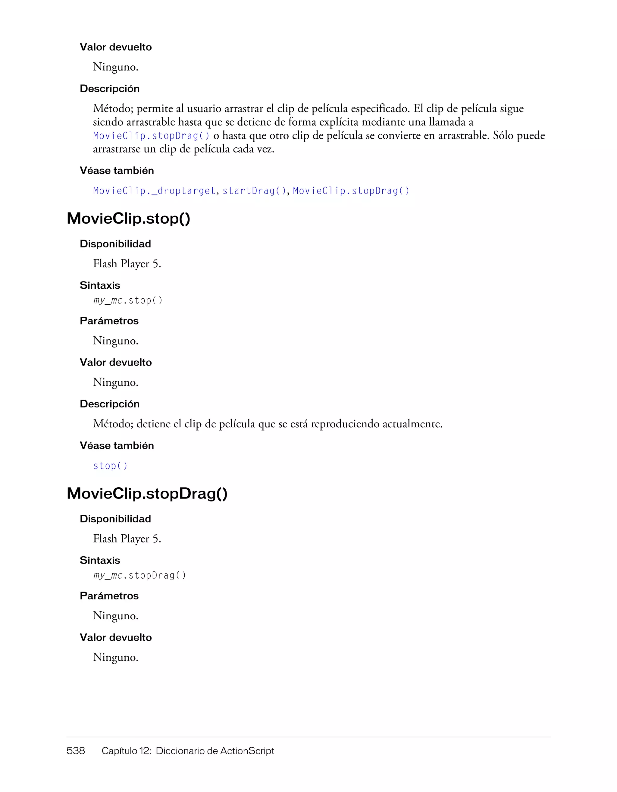 538 Capítulo 12: Diccionario de ActionScript
Valor devuelto
Ninguno.
Descripción
Método; permite al usuario arrastrar el clip de película especificado. El clip de película sigue
siendo arrastrable hasta que se detiene de forma explícita mediante una llamada a
MovieClip.stopDrag() o hasta que otro clip de película se convierte en arrastrable. Sólo puede
arrastrarse un clip de película cada vez.
Véase también
MovieClip._droptarget, startDrag(), MovieClip.stopDrag()
MovieClip.stop()
Disponibilidad
Flash Player 5.
Sintaxis
my_mc.stop()
Parámetros
Ninguno.
Valor devuelto
Ninguno.
Descripción
Método; detiene el clip de película que se está reproduciendo actualmente.
Véase también
stop()
MovieClip.stopDrag()
Disponibilidad
Flash Player 5.
Sintaxis
my_mc.stopDrag()
Parámetros
Ninguno.
Valor devuelto
Ninguno.
 