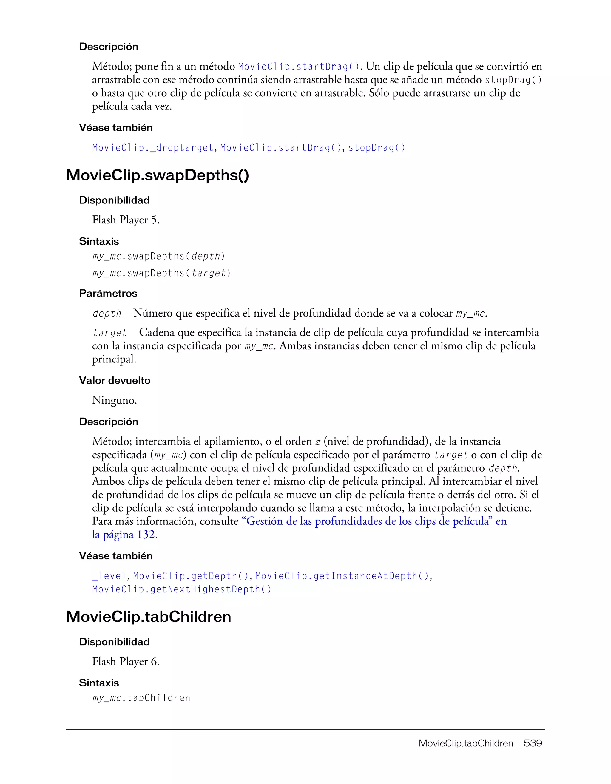 MovieClip.tabChildren 539
Descripción
Método; pone fin a un método MovieClip.startDrag(). Un clip de película que se convirtió en
arrastrable con ese método continúa siendo arrastrable hasta que se añade un método stopDrag()
o hasta que otro clip de película se convierte en arrastrable. Sólo puede arrastrarse un clip de
película cada vez.
Véase también
MovieClip._droptarget, MovieClip.startDrag(), stopDrag()
MovieClip.swapDepths()
Disponibilidad
Flash Player 5.
Sintaxis
my_mc.swapDepths(depth)
my_mc.swapDepths(target)
Parámetros
depth Número que especifica el nivel de profundidad donde se va a colocar my_mc.
target Cadena que especifica la instancia de clip de película cuya profundidad se intercambia
con la instancia especificada por my_mc. Ambas instancias deben tener el mismo clip de película
principal.
Valor devuelto
Ninguno.
Descripción
Método; intercambia el apilamiento, o el orden z (nivel de profundidad), de la instancia
especificada (my_mc) con el clip de película especificado por el parámetro target o con el clip de
película que actualmente ocupa el nivel de profundidad especificado en el parámetro depth.
Ambos clips de película deben tener el mismo clip de película principal. Al intercambiar el nivel
de profundidad de los clips de película se mueve un clip de película frente o detrás del otro. Si el
clip de película se está interpolando cuando se llama a este método, la interpolación se detiene.
Para más información, consulte “Gestión de las profundidades de los clips de película” en
la página 132.
Véase también
_level, MovieClip.getDepth(), MovieClip.getInstanceAtDepth(),
MovieClip.getNextHighestDepth()
MovieClip.tabChildren
Disponibilidad
Flash Player 6.
Sintaxis
my_mc.tabChildren
 