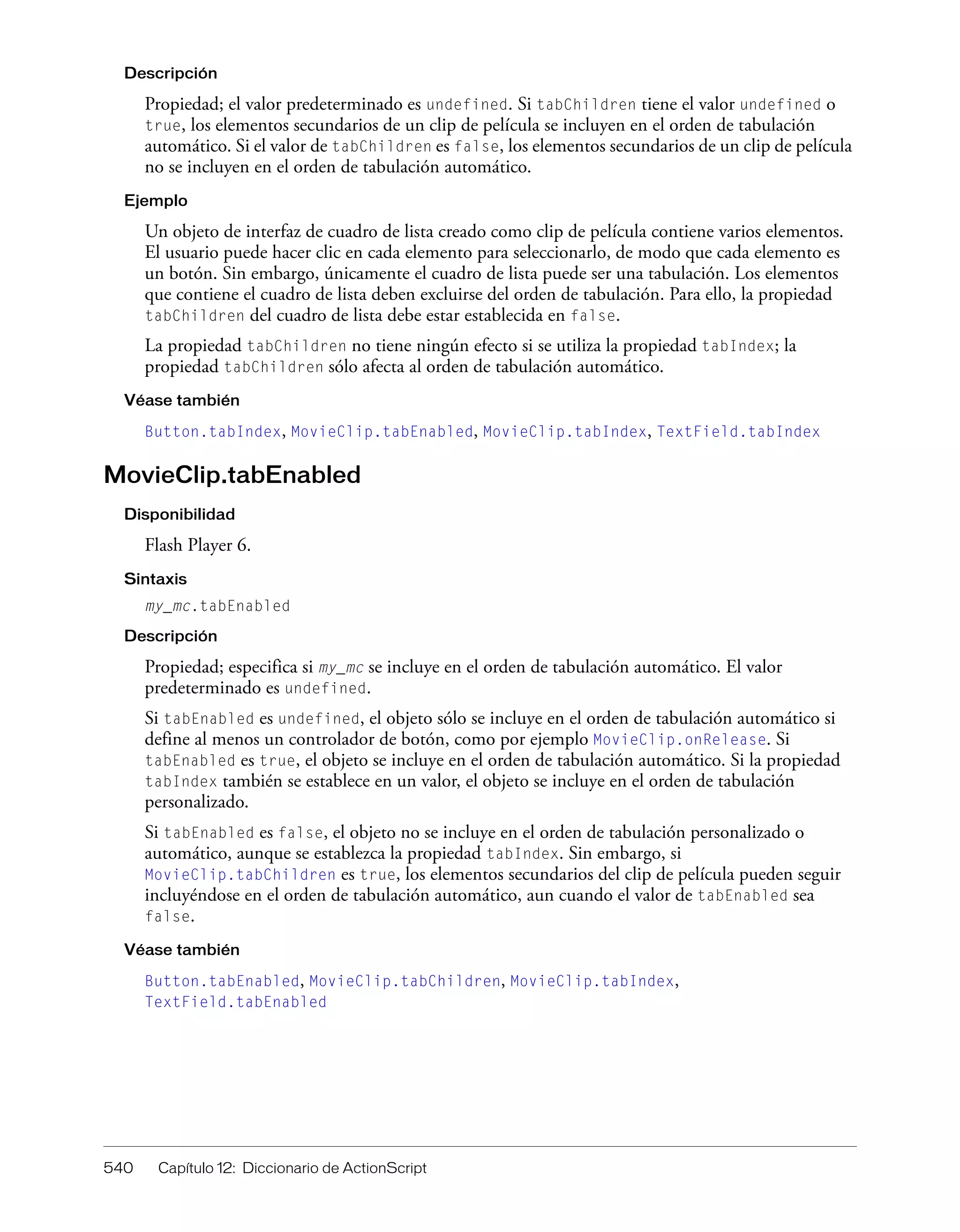 540 Capítulo 12: Diccionario de ActionScript
Descripción
Propiedad; el valor predeterminado es undefined. Si tabChildren tiene el valor undefined o
true, los elementos secundarios de un clip de película se incluyen en el orden de tabulación
automático. Si el valor de tabChildren es false, los elementos secundarios de un clip de película
no se incluyen en el orden de tabulación automático.
Ejemplo
Un objeto de interfaz de cuadro de lista creado como clip de película contiene varios elementos.
El usuario puede hacer clic en cada elemento para seleccionarlo, de modo que cada elemento es
un botón. Sin embargo, únicamente el cuadro de lista puede ser una tabulación. Los elementos
que contiene el cuadro de lista deben excluirse del orden de tabulación. Para ello, la propiedad
tabChildren del cuadro de lista debe estar establecida en false.
La propiedad tabChildren no tiene ningún efecto si se utiliza la propiedad tabIndex; la
propiedad tabChildren sólo afecta al orden de tabulación automático.
Véase también
Button.tabIndex, MovieClip.tabEnabled, MovieClip.tabIndex, TextField.tabIndex
MovieClip.tabEnabled
Disponibilidad
Flash Player 6.
Sintaxis
my_mc.tabEnabled
Descripción
Propiedad; especifica si my_mc se incluye en el orden de tabulación automático. El valor
predeterminado es undefined.
Si tabEnabled es undefined, el objeto sólo se incluye en el orden de tabulación automático si
define al menos un controlador de botón, como por ejemplo MovieClip.onRelease. Si
tabEnabled es true, el objeto se incluye en el orden de tabulación automático. Si la propiedad
tabIndex también se establece en un valor, el objeto se incluye en el orden de tabulación
personalizado.
Si tabEnabled es false, el objeto no se incluye en el orden de tabulación personalizado o
automático, aunque se establezca la propiedad tabIndex. Sin embargo, si
MovieClip.tabChildren es true, los elementos secundarios del clip de película pueden seguir
incluyéndose en el orden de tabulación automático, aun cuando el valor de tabEnabled sea
false.
Véase también
Button.tabEnabled, MovieClip.tabChildren, MovieClip.tabIndex,
TextField.tabEnabled
 