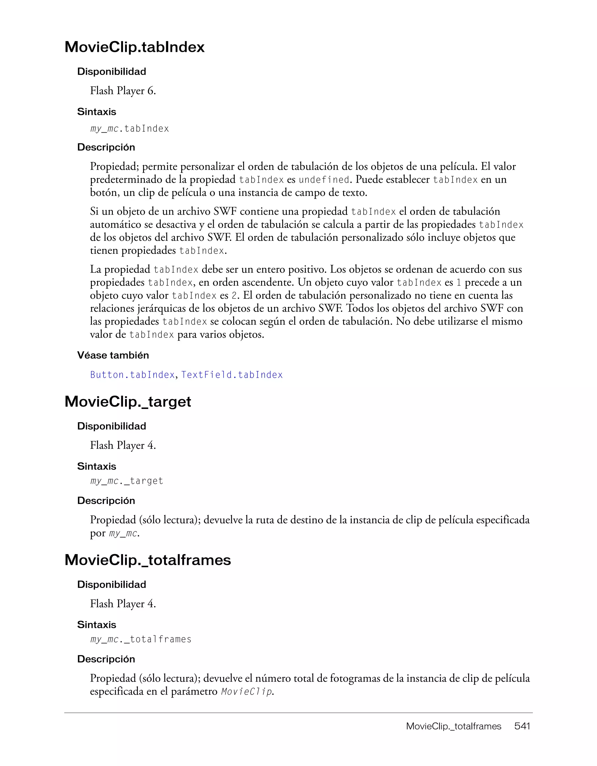 MovieClip._totalframes 541
MovieClip.tabIndex
Disponibilidad
Flash Player 6.
Sintaxis
my_mc.tabIndex
Descripción
Propiedad; permite personalizar el orden de tabulación de los objetos de una película. El valor
predeterminado de la propiedad tabIndex es undefined. Puede establecer tabIndex en un
botón, un clip de película o una instancia de campo de texto.
Si un objeto de un archivo SWF contiene una propiedad tabIndex el orden de tabulación
automático se desactiva y el orden de tabulación se calcula a partir de las propiedades tabIndex
de los objetos del archivo SWF. El orden de tabulación personalizado sólo incluye objetos que
tienen propiedades tabIndex.
La propiedad tabIndex debe ser un entero positivo. Los objetos se ordenan de acuerdo con sus
propiedades tabIndex, en orden ascendente. Un objeto cuyo valor tabIndex es 1 precede a un
objeto cuyo valor tabIndex es 2. El orden de tabulación personalizado no tiene en cuenta las
relaciones jerárquicas de los objetos de un archivo SWF. Todos los objetos del archivo SWF con
las propiedades tabIndex se colocan según el orden de tabulación. No debe utilizarse el mismo
valor de tabIndex para varios objetos.
Véase también
Button.tabIndex, TextField.tabIndex
MovieClip._target
Disponibilidad
Flash Player 4.
Sintaxis
my_mc._target
Descripción
Propiedad (sólo lectura); devuelve la ruta de destino de la instancia de clip de película especificada
por my_mc.
MovieClip._totalframes
Disponibilidad
Flash Player 4.
Sintaxis
my_mc._totalframes
Descripción
Propiedad (sólo lectura); devuelve el número total de fotogramas de la instancia de clip de película
especificada en el parámetro MovieClip.
 