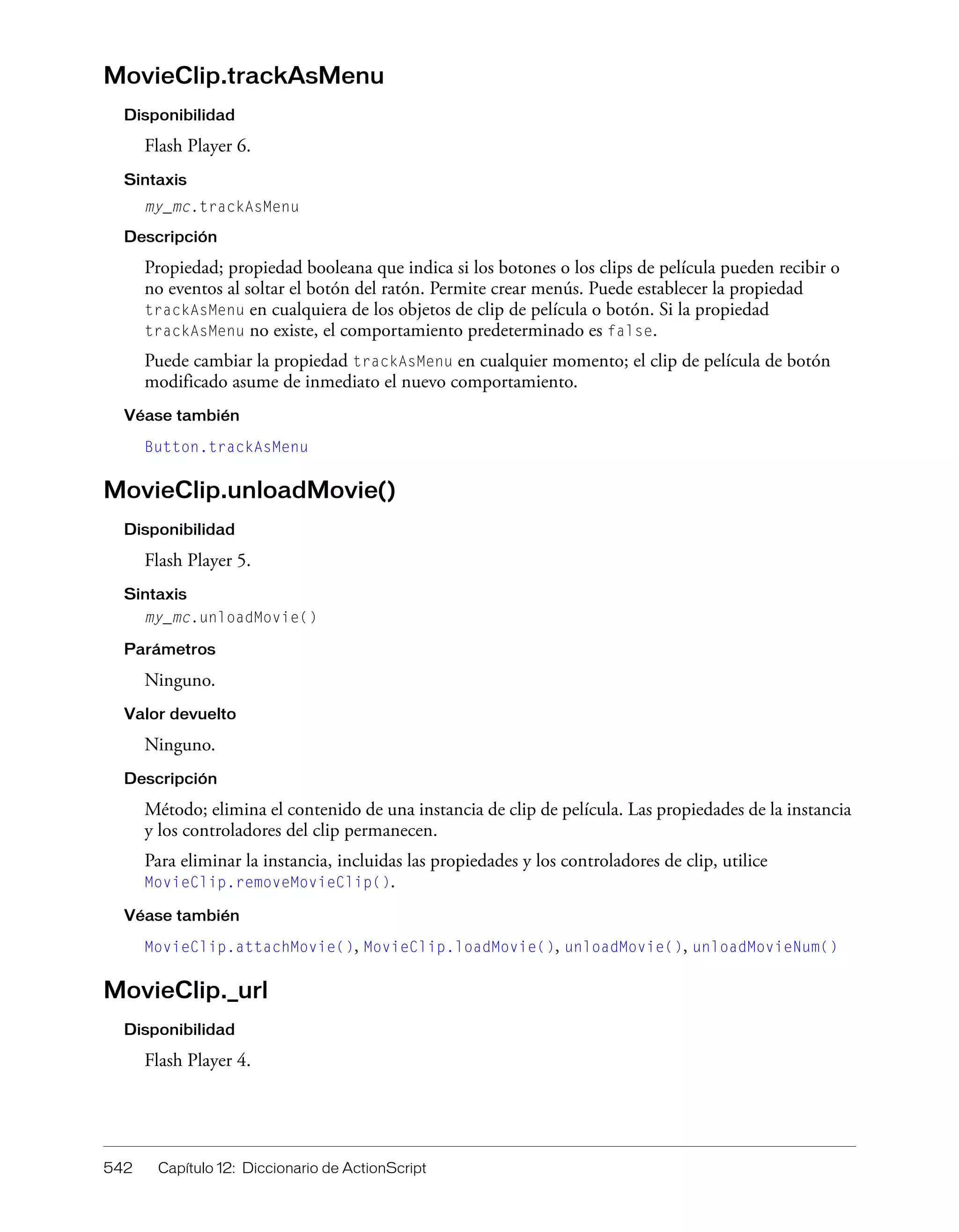 542 Capítulo 12: Diccionario de ActionScript
MovieClip.trackAsMenu
Disponibilidad
Flash Player 6.
Sintaxis
my_mc.trackAsMenu
Descripción
Propiedad; propiedad booleana que indica si los botones o los clips de película pueden recibir o
no eventos al soltar el botón del ratón. Permite crear menús. Puede establecer la propiedad
trackAsMenu en cualquiera de los objetos de clip de película o botón. Si la propiedad
trackAsMenu no existe, el comportamiento predeterminado es false.
Puede cambiar la propiedad trackAsMenu en cualquier momento; el clip de película de botón
modificado asume de inmediato el nuevo comportamiento.
Véase también
Button.trackAsMenu
MovieClip.unloadMovie()
Disponibilidad
Flash Player 5.
Sintaxis
my_mc.unloadMovie()
Parámetros
Ninguno.
Valor devuelto
Ninguno.
Descripción
Método; elimina el contenido de una instancia de clip de película. Las propiedades de la instancia
y los controladores del clip permanecen.
Para eliminar la instancia, incluidas las propiedades y los controladores de clip, utilice
MovieClip.removeMovieClip().
Véase también
MovieClip.attachMovie(), MovieClip.loadMovie(), unloadMovie(), unloadMovieNum()
MovieClip._url
Disponibilidad
Flash Player 4.
 