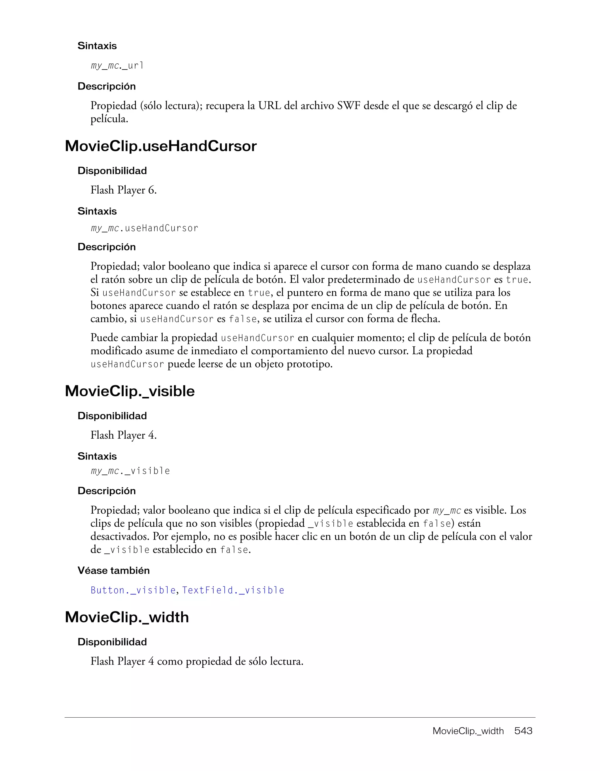 MovieClip._width 543
Sintaxis
my_mc._url
Descripción
Propiedad (sólo lectura); recupera la URL del archivo SWF desde el que se descargó el clip de
película.
MovieClip.useHandCursor
Disponibilidad
Flash Player 6.
Sintaxis
my_mc.useHandCursor
Descripción
Propiedad; valor booleano que indica si aparece el cursor con forma de mano cuando se desplaza
el ratón sobre un clip de película de botón. El valor predeterminado de useHandCursor es true.
Si useHandCursor se establece en true, el puntero en forma de mano que se utiliza para los
botones aparece cuando el ratón se desplaza por encima de un clip de película de botón. En
cambio, si useHandCursor es false, se utiliza el cursor con forma de flecha.
Puede cambiar la propiedad useHandCursor en cualquier momento; el clip de película de botón
modificado asume de inmediato el comportamiento del nuevo cursor. La propiedad
useHandCursor puede leerse de un objeto prototipo.
MovieClip._visible
Disponibilidad
Flash Player 4.
Sintaxis
my_mc._visible
Descripción
Propiedad; valor booleano que indica si el clip de película especificado por my_mc es visible. Los
clips de película que no son visibles (propiedad _visible establecida en false) están
desactivados. Por ejemplo, no es posible hacer clic en un botón de un clip de película con el valor
de _visible establecido en false.
Véase también
Button._visible, TextField._visible
MovieClip._width
Disponibilidad
Flash Player 4 como propiedad de sólo lectura.
 