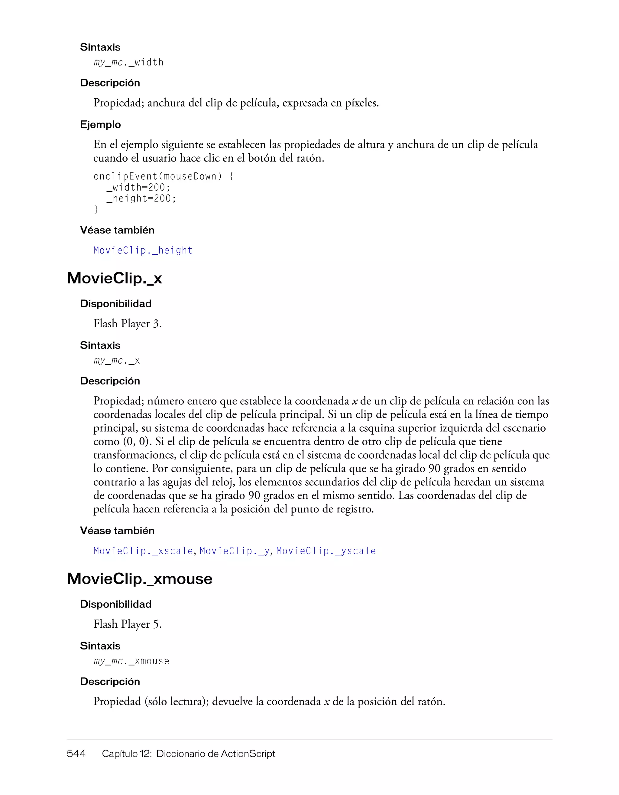 544 Capítulo 12: Diccionario de ActionScript
Sintaxis
my_mc._width
Descripción
Propiedad; anchura del clip de película, expresada en píxeles.
Ejemplo
En el ejemplo siguiente se establecen las propiedades de altura y anchura de un clip de película
cuando el usuario hace clic en el botón del ratón.
onclipEvent(mouseDown) {
_width=200;
_height=200;
}
Véase también
MovieClip._height
MovieClip._x
Disponibilidad
Flash Player 3.
Sintaxis
my_mc._x
Descripción
Propiedad; número entero que establece la coordenada x de un clip de película en relación con las
coordenadas locales del clip de película principal. Si un clip de película está en la línea de tiempo
principal, su sistema de coordenadas hace referencia a la esquina superior izquierda del escenario
como (0, 0). Si el clip de película se encuentra dentro de otro clip de película que tiene
transformaciones, el clip de película está en el sistema de coordenadas local del clip de película que
lo contiene. Por consiguiente, para un clip de película que se ha girado 90 grados en sentido
contrario a las agujas del reloj, los elementos secundarios del clip de película heredan un sistema
de coordenadas que se ha girado 90 grados en el mismo sentido. Las coordenadas del clip de
película hacen referencia a la posición del punto de registro.
Véase también
MovieClip._xscale, MovieClip._y, MovieClip._yscale
MovieClip._xmouse
Disponibilidad
Flash Player 5.
Sintaxis
my_mc._xmouse
Descripción
Propiedad (sólo lectura); devuelve la coordenada x de la posición del ratón.
 