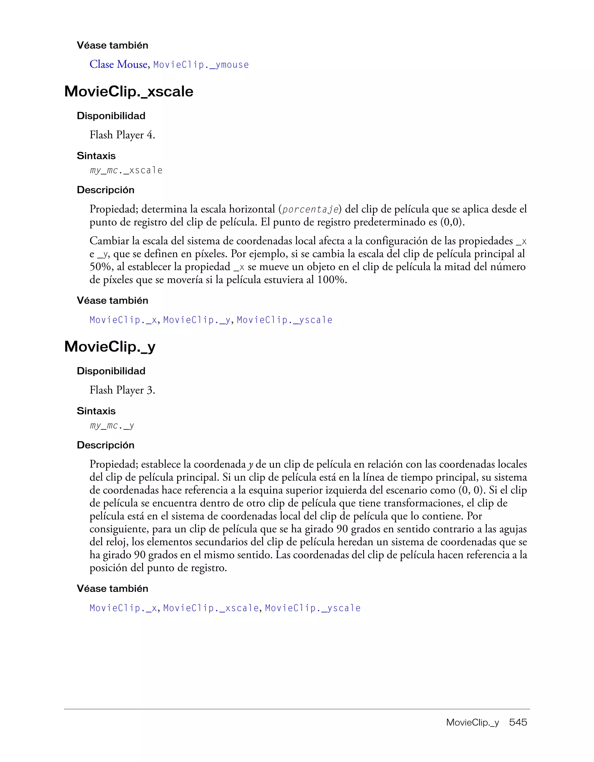 MovieClip._y 545
Véase también
Clase Mouse, MovieClip._ymouse
MovieClip._xscale
Disponibilidad
Flash Player 4.
Sintaxis
my_mc._xscale
Descripción
Propiedad; determina la escala horizontal (porcentaje) del clip de película que se aplica desde el
punto de registro del clip de película. El punto de registro predeterminado es (0,0).
Cambiar la escala del sistema de coordenadas local afecta a la configuración de las propiedades _x
e _y, que se definen en píxeles. Por ejemplo, si se cambia la escala del clip de película principal al
50%, al establecer la propiedad _x se mueve un objeto en el clip de película la mitad del número
de píxeles que se movería si la película estuviera al 100%.
Véase también
MovieClip._x, MovieClip._y, MovieClip._yscale
MovieClip._y
Disponibilidad
Flash Player 3.
Sintaxis
my_mc._y
Descripción
Propiedad; establece la coordenada y de un clip de película en relación con las coordenadas locales
del clip de película principal. Si un clip de película está en la línea de tiempo principal, su sistema
de coordenadas hace referencia a la esquina superior izquierda del escenario como (0, 0). Si el clip
de película se encuentra dentro de otro clip de película que tiene transformaciones, el clip de
película está en el sistema de coordenadas local del clip de película que lo contiene. Por
consiguiente, para un clip de película que se ha girado 90 grados en sentido contrario a las agujas
del reloj, los elementos secundarios del clip de película heredan un sistema de coordenadas que se
ha girado 90 grados en el mismo sentido. Las coordenadas del clip de película hacen referencia a la
posición del punto de registro.
Véase también
MovieClip._x, MovieClip._xscale, MovieClip._yscale
 