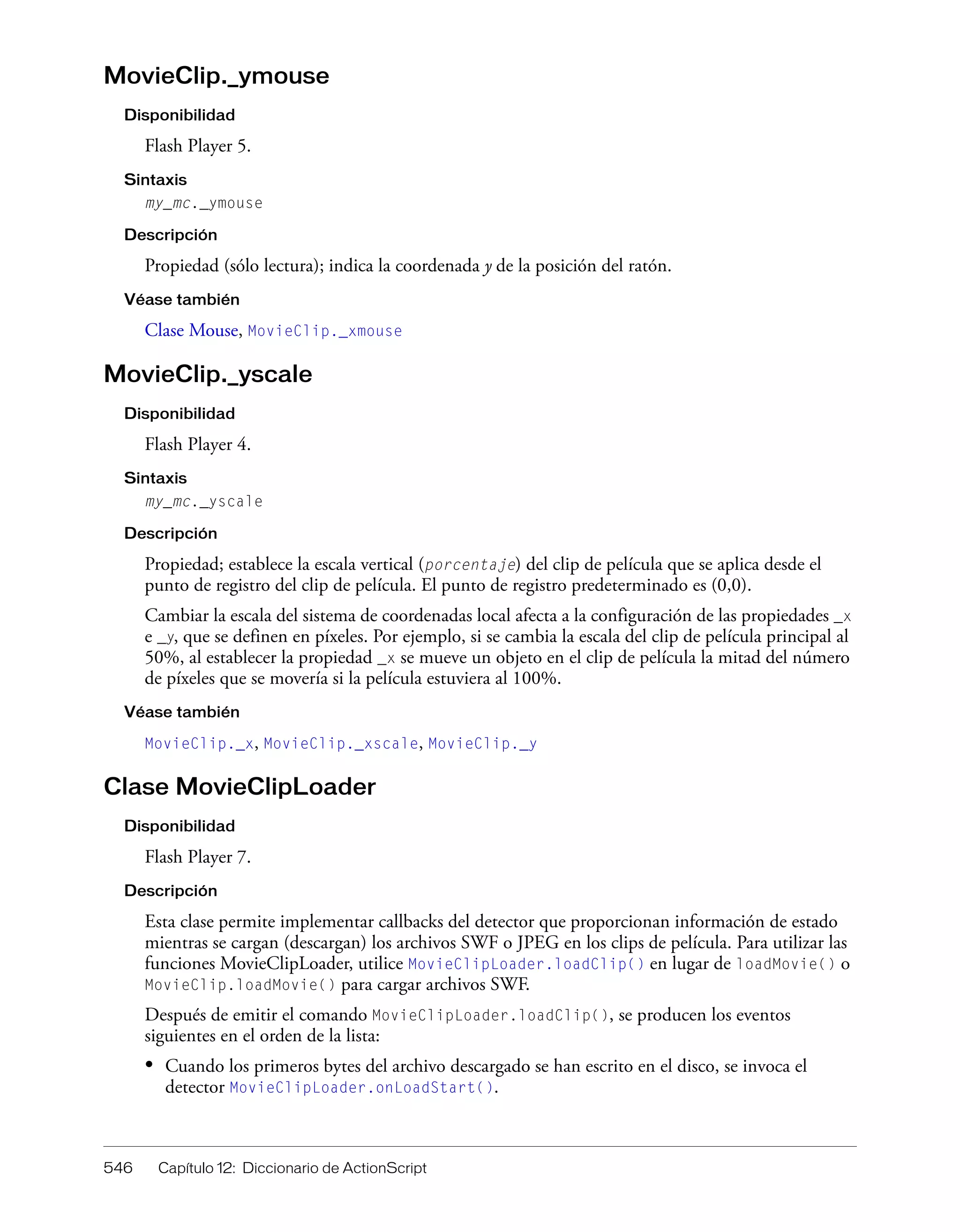 546 Capítulo 12: Diccionario de ActionScript
MovieClip._ymouse
Disponibilidad
Flash Player 5.
Sintaxis
my_mc._ymouse
Descripción
Propiedad (sólo lectura); indica la coordenada y de la posición del ratón.
Véase también
Clase Mouse, MovieClip._xmouse
MovieClip._yscale
Disponibilidad
Flash Player 4.
Sintaxis
my_mc._yscale
Descripción
Propiedad; establece la escala vertical (porcentaje) del clip de película que se aplica desde el
punto de registro del clip de película. El punto de registro predeterminado es (0,0).
Cambiar la escala del sistema de coordenadas local afecta a la configuración de las propiedades _x
e _y, que se definen en píxeles. Por ejemplo, si se cambia la escala del clip de película principal al
50%, al establecer la propiedad _x se mueve un objeto en el clip de película la mitad del número
de píxeles que se movería si la película estuviera al 100%.
Véase también
MovieClip._x, MovieClip._xscale, MovieClip._y
Clase MovieClipLoader
Disponibilidad
Flash Player 7.
Descripción
Esta clase permite implementar callbacks del detector que proporcionan información de estado
mientras se cargan (descargan) los archivos SWF o JPEG en los clips de película. Para utilizar las
funciones MovieClipLoader, utilice MovieClipLoader.loadClip() en lugar de loadMovie() o
MovieClip.loadMovie() para cargar archivos SWF.
Después de emitir el comando MovieClipLoader.loadClip(), se producen los eventos
siguientes en el orden de la lista:
• Cuando los primeros bytes del archivo descargado se han escrito en el disco, se invoca el
detector MovieClipLoader.onLoadStart().
 
