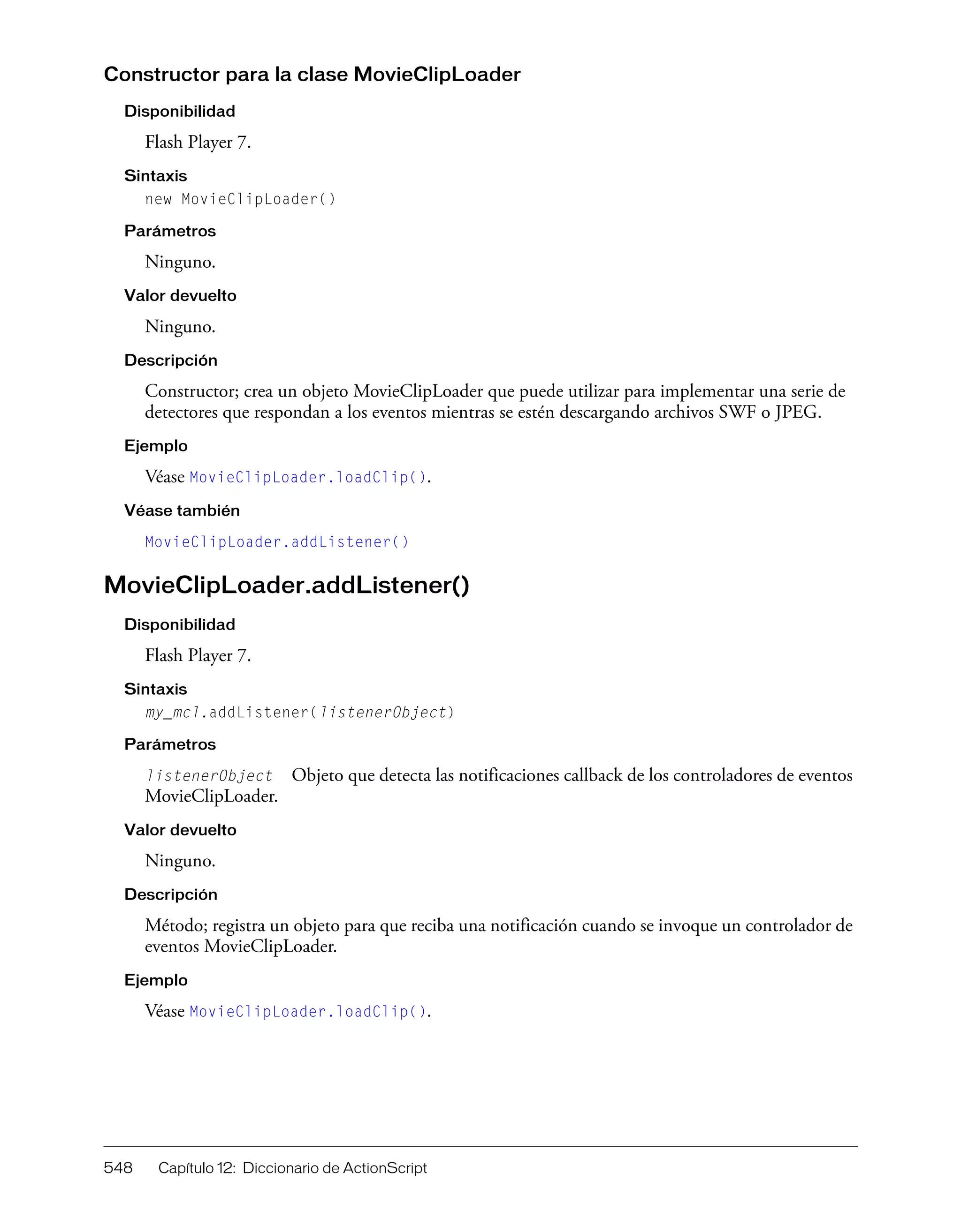 548 Capítulo 12: Diccionario de ActionScript
Constructor para la clase MovieClipLoader
Disponibilidad
Flash Player 7.
Sintaxis
new MovieClipLoader()
Parámetros
Ninguno.
Valor devuelto
Ninguno.
Descripción
Constructor; crea un objeto MovieClipLoader que puede utilizar para implementar una serie de
detectores que respondan a los eventos mientras se estén descargando archivos SWF o JPEG.
Ejemplo
Véase MovieClipLoader.loadClip().
Véase también
MovieClipLoader.addListener()
MovieClipLoader.addListener()
Disponibilidad
Flash Player 7.
Sintaxis
my_mcl.addListener(listenerObject)
Parámetros
listenerObject Objeto que detecta las notificaciones callback de los controladores de eventos
MovieClipLoader.
Valor devuelto
Ninguno.
Descripción
Método; registra un objeto para que reciba una notificación cuando se invoque un controlador de
eventos MovieClipLoader.
Ejemplo
Véase MovieClipLoader.loadClip().
 