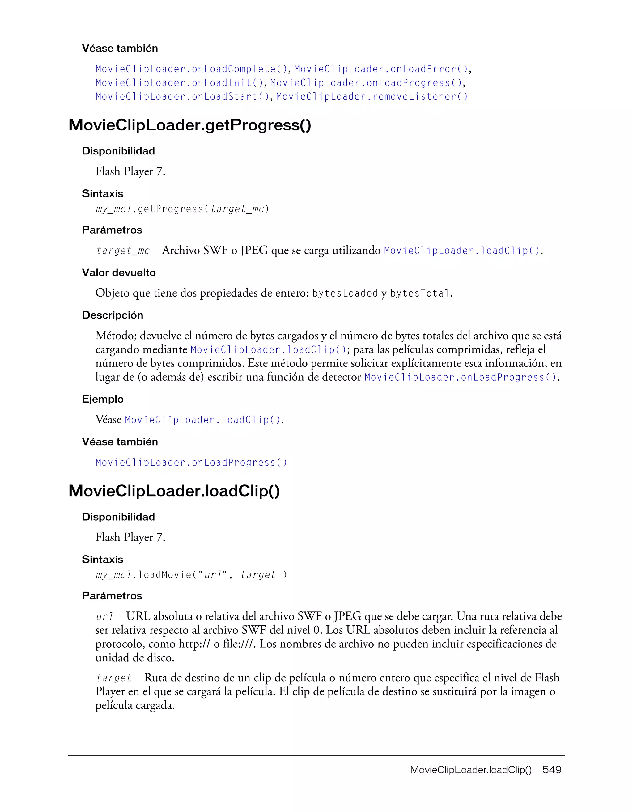 MovieClipLoader.loadClip() 549
Véase también
MovieClipLoader.onLoadComplete(), MovieClipLoader.onLoadError(),
MovieClipLoader.onLoadInit(), MovieClipLoader.onLoadProgress(),
MovieClipLoader.onLoadStart(), MovieClipLoader.removeListener()
MovieClipLoader.getProgress()
Disponibilidad
Flash Player 7.
Sintaxis
my_mcl.getProgress(target_mc)
Parámetros
target_mc Archivo SWF o JPEG que se carga utilizando MovieClipLoader.loadClip().
Valor devuelto
Objeto que tiene dos propiedades de entero: bytesLoaded y bytesTotal.
Descripción
Método; devuelve el número de bytes cargados y el número de bytes totales del archivo que se está
cargando mediante MovieClipLoader.loadClip(); para las películas comprimidas, refleja el
número de bytes comprimidos. Este método permite solicitar explícitamente esta información, en
lugar de (o además de) escribir una función de detector MovieClipLoader.onLoadProgress().
Ejemplo
Véase MovieClipLoader.loadClip().
Véase también
MovieClipLoader.onLoadProgress()
MovieClipLoader.loadClip()
Disponibilidad
Flash Player 7.
Sintaxis
my_mcl.loadMovie("url", target )
Parámetros
url URL absoluta o relativa del archivo SWF o JPEG que se debe cargar. Una ruta relativa debe
ser relativa respecto al archivo SWF del nivel 0. Los URL absolutos deben incluir la referencia al
protocolo, como http:// o file:///. Los nombres de archivo no pueden incluir especificaciones de
unidad de disco.
target Ruta de destino de un clip de película o número entero que especifica el nivel de Flash
Player en el que se cargará la película. El clip de película de destino se sustituirá por la imagen o
película cargada.
 