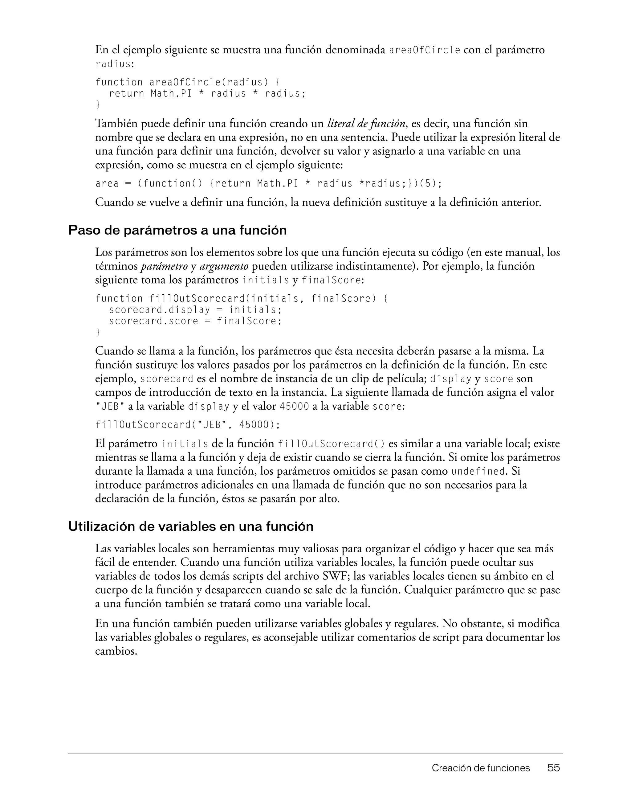 Creación de funciones 55
En el ejemplo siguiente se muestra una función denominada areaOfCircle con el parámetro
radius:
function areaOfCircle(radius) {
return Math.PI * radius * radius;
}
También puede definir una función creando un literal de función, es decir, una función sin
nombre que se declara en una expresión, no en una sentencia. Puede utilizar la expresión literal de
una función para definir una función, devolver su valor y asignarlo a una variable en una
expresión, como se muestra en el ejemplo siguiente:
area = (function() {return Math.PI * radius *radius;})(5);
Cuando se vuelve a definir una función, la nueva definición sustituye a la definición anterior.
Paso de parámetros a una función
Los parámetros son los elementos sobre los que una función ejecuta su código (en este manual, los
términos parámetro y argumento pueden utilizarse indistintamente). Por ejemplo, la función
siguiente toma los parámetros initials y finalScore:
function fillOutScorecard(initials, finalScore) {
scorecard.display = initials;
scorecard.score = finalScore;
}
Cuando se llama a la función, los parámetros que ésta necesita deberán pasarse a la misma. La
función sustituye los valores pasados por los parámetros en la definición de la función. En este
ejemplo, scorecard es el nombre de instancia de un clip de película; display y score son
campos de introducción de texto en la instancia. La siguiente llamada de función asigna el valor
"JEB" a la variable display y el valor 45000 a la variable score:
fillOutScorecard("JEB", 45000);
El parámetro initials de la función fillOutScorecard() es similar a una variable local; existe
mientras se llama a la función y deja de existir cuando se cierra la función. Si omite los parámetros
durante la llamada a una función, los parámetros omitidos se pasan como undefined. Si
introduce parámetros adicionales en una llamada de función que no son necesarios para la
declaración de la función, éstos se pasarán por alto.
Utilización de variables en una función
Las variables locales son herramientas muy valiosas para organizar el código y hacer que sea más
fácil de entender. Cuando una función utiliza variables locales, la función puede ocultar sus
variables de todos los demás scripts del archivo SWF; las variables locales tienen su ámbito en el
cuerpo de la función y desaparecen cuando se sale de la función. Cualquier parámetro que se pase
a una función también se tratará como una variable local.
En una función también pueden utilizarse variables globales y regulares. No obstante, si modifica
las variables globales o regulares, es aconsejable utilizar comentarios de script para documentar los
cambios.
 