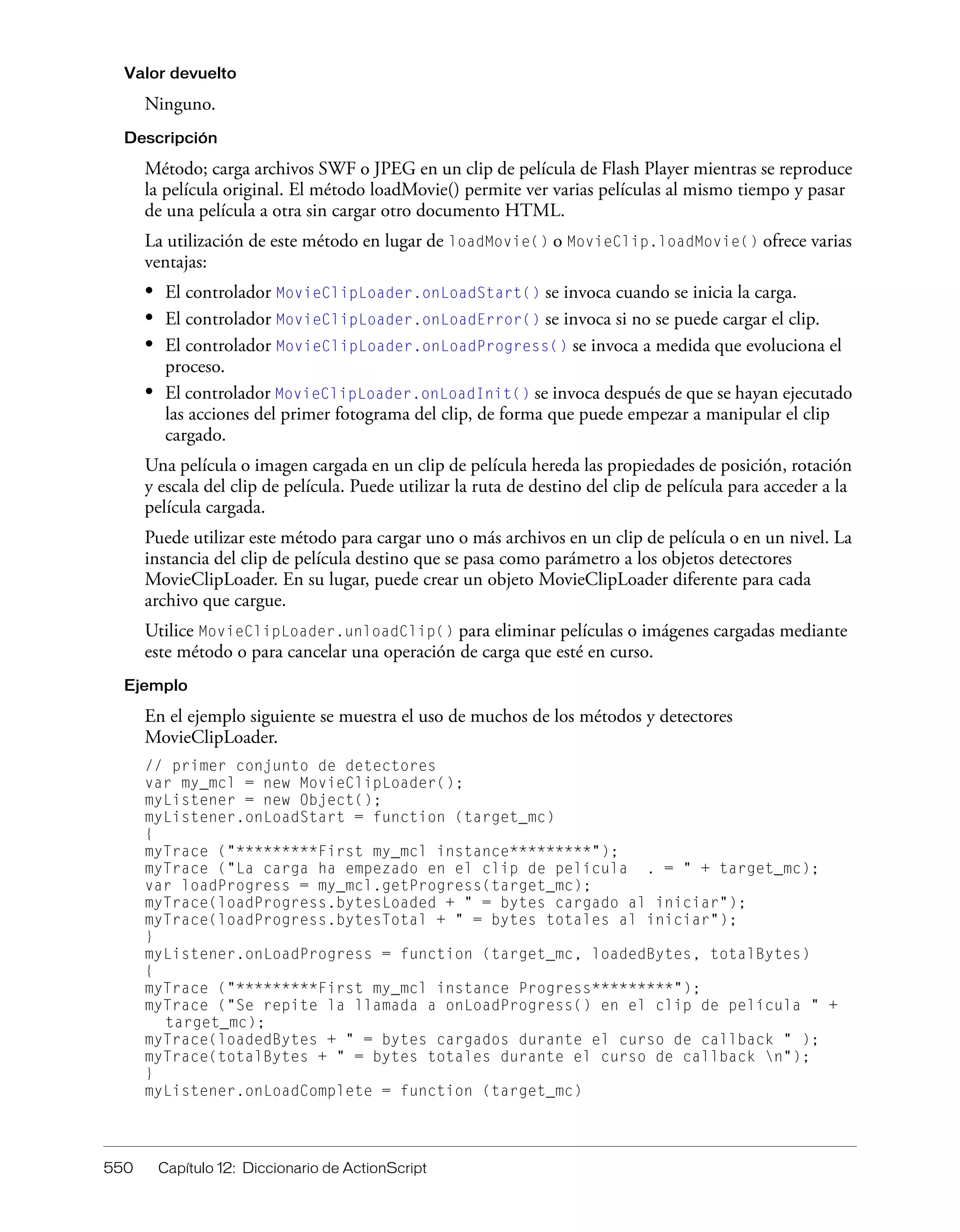 550 Capítulo 12: Diccionario de ActionScript
Valor devuelto
Ninguno.
Descripción
Método; carga archivos SWF o JPEG en un clip de película de Flash Player mientras se reproduce
la película original. El método loadMovie() permite ver varias películas al mismo tiempo y pasar
de una película a otra sin cargar otro documento HTML.
La utilización de este método en lugar de loadMovie() o MovieClip.loadMovie() ofrece varias
ventajas:
• El controlador MovieClipLoader.onLoadStart() se invoca cuando se inicia la carga.
• El controlador MovieClipLoader.onLoadError() se invoca si no se puede cargar el clip.
• El controlador MovieClipLoader.onLoadProgress() se invoca a medida que evoluciona el
proceso.
• El controlador MovieClipLoader.onLoadInit() se invoca después de que se hayan ejecutado
las acciones del primer fotograma del clip, de forma que puede empezar a manipular el clip
cargado.
Una película o imagen cargada en un clip de película hereda las propiedades de posición, rotación
y escala del clip de película. Puede utilizar la ruta de destino del clip de película para acceder a la
película cargada.
Puede utilizar este método para cargar uno o más archivos en un clip de película o en un nivel. La
instancia del clip de película destino que se pasa como parámetro a los objetos detectores
MovieClipLoader. En su lugar, puede crear un objeto MovieClipLoader diferente para cada
archivo que cargue.
Utilice MovieClipLoader.unloadClip() para eliminar películas o imágenes cargadas mediante
este método o para cancelar una operación de carga que esté en curso.
Ejemplo
En el ejemplo siguiente se muestra el uso de muchos de los métodos y detectores
MovieClipLoader.
// primer conjunto de detectores
var my_mcl = new MovieClipLoader();
myListener = new Object();
myListener.onLoadStart = function (target_mc)
{
myTrace ("*********First my_mcl instance*********");
myTrace ("La carga ha empezado en el clip de película . = " + target_mc);
var loadProgress = my_mcl.getProgress(target_mc);
myTrace(loadProgress.bytesLoaded + " = bytes cargado al iniciar");
myTrace(loadProgress.bytesTotal + " = bytes totales al iniciar");
}
myListener.onLoadProgress = function (target_mc, loadedBytes, totalBytes)
{
myTrace ("*********First my_mcl instance Progress*********");
myTrace ("Se repite la llamada a onLoadProgress() en el clip de película " +
target_mc);
myTrace(loadedBytes + " = bytes cargados durante el curso de callback " );
myTrace(totalBytes + " = bytes totales durante el curso de callback n");
}
myListener.onLoadComplete = function (target_mc)
 