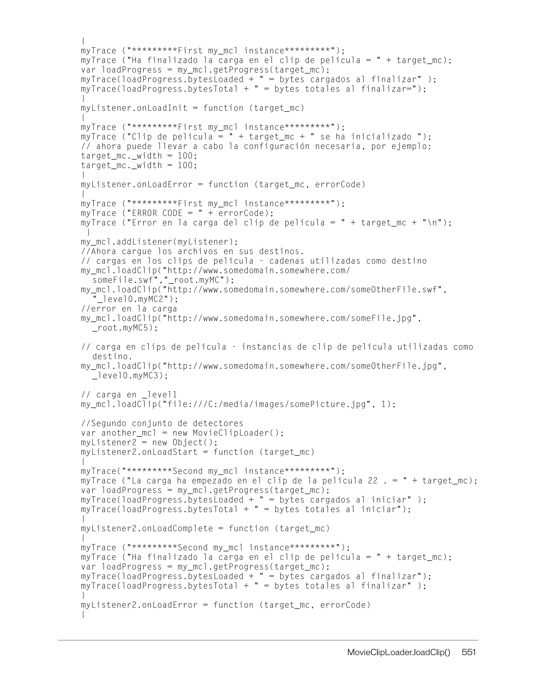 MovieClipLoader.loadClip() 551
{
myTrace ("*********First my_mcl instance*********");
myTrace ("Ha finalizado la carga en el clip de película = " + target_mc);
var loadProgress = my_mcl.getProgress(target_mc);
myTrace(loadProgress.bytesLoaded + " = bytes cargados al finalizar" );
myTrace(loadProgress.bytesTotal + " = bytes totales al finalizar=");
}
myListener.onLoadInit = function (target_mc)
{
myTrace ("*********First my_mcl instance*********");
myTrace ("Clip de película = " + target_mc + " se ha inicializado ");
// ahora puede llevar a cabo la configuración necesaria, por ejemplo:
target_mc._width = 100;
target_mc._width = 100;
}
myListener.onLoadError = function (target_mc, errorCode)
{
myTrace ("*********First my_mcl instance*********");
myTrace ("ERROR CODE = " + errorCode);
myTrace ("Error en la carga del clip de película = " + target_mc + "n");
}
my_mcl.addListener(myListener);
//Ahora cargue los archivos en sus destinos.
// cargas en los clips de película - cadenas utilizadas como destino
my_mcl.loadClip("http://www.somedomain.somewhere.com/
someFile.swf","_root.myMC");
my_mcl.loadClip("http://www.somedomain.somewhere.com/someOtherFile.swf",
"_level0.myMC2");
//error en la carga
my_mcl.loadClip("http://www.somedomain.somewhere.com/someFile.jpg",
_root.myMC5);
// carga en clips de película - instancias de clip de película utilizadas como
destino.
my_mcl.loadClip("http://www.somedomain.somewhere.com/someOtherFile.jpg",
_level0.myMC3);
// carga en _level1
my_mcl.loadClip("file:///C:/media/images/somePicture.jpg", 1);
//Segundo conjunto de detectores
var another_mcl = new MovieClipLoader();
myListener2 = new Object();
myListener2.onLoadStart = function (target_mc)
{
myTrace("*********Second my_mcl instance*********");
myTrace ("La carga ha empezado en el clip de la película 22 . = " + target_mc);
var loadProgress = my_mcl.getProgress(target_mc);
myTrace(loadProgress.bytesLoaded + " = bytes cargados al iniciar" );
myTrace(loadProgress.bytesTotal + " = bytes totales al iniciar");
}
myListener2.onLoadComplete = function (target_mc)
{
myTrace ("*********Second my_mcl instance*********");
myTrace ("Ha finalizado la carga en el clip de película = " + target_mc);
var loadProgress = my_mcl.getProgress(target_mc);
myTrace(loadProgress.bytesLoaded + " = bytes cargados al finalizar");
myTrace(loadProgress.bytesTotal + " = bytes totales al finalizar" );
}
myListener2.onLoadError = function (target_mc, errorCode)
{
 