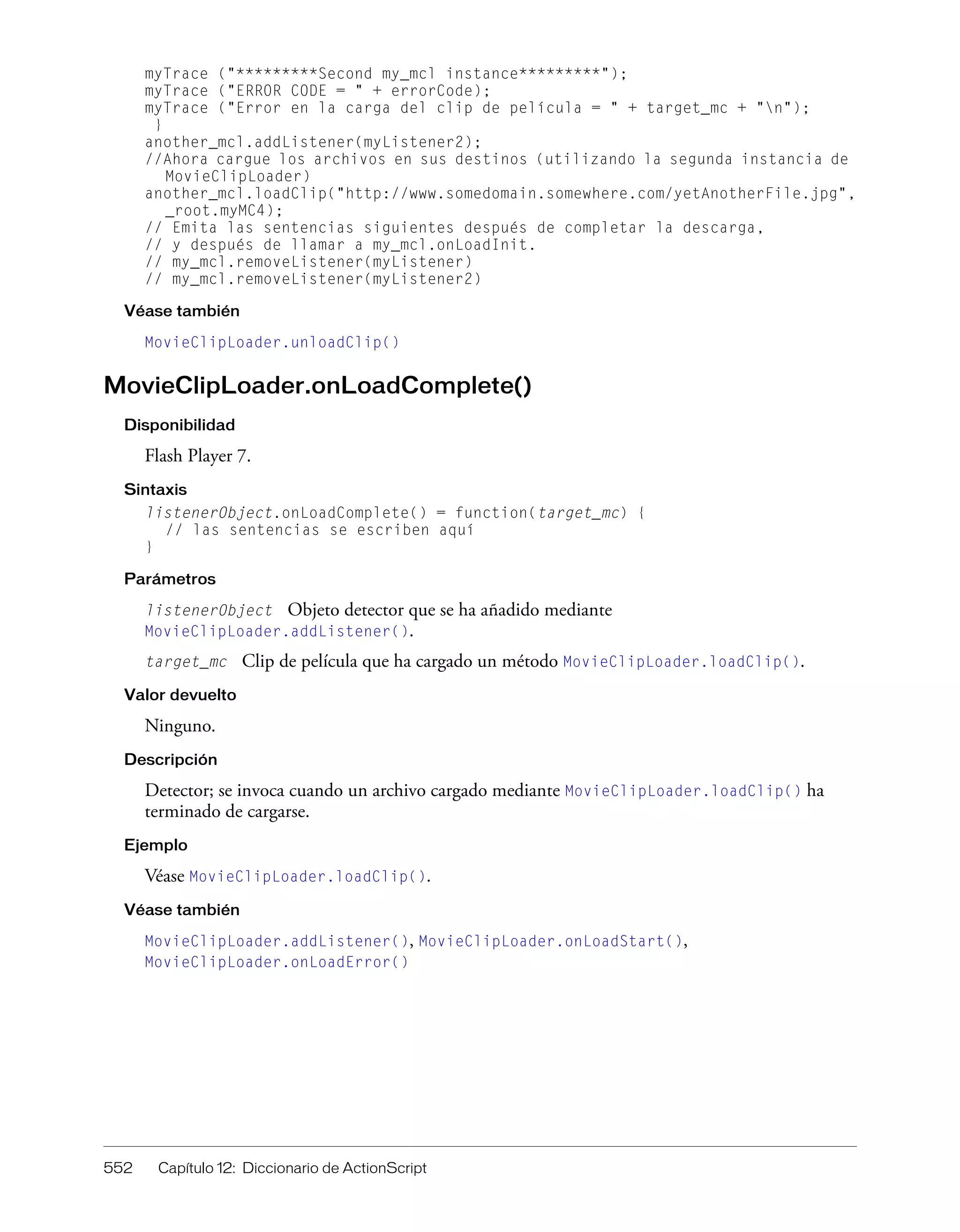 552 Capítulo 12: Diccionario de ActionScript
myTrace ("*********Second my_mcl instance*********");
myTrace ("ERROR CODE = " + errorCode);
myTrace ("Error en la carga del clip de película = " + target_mc + "n");
}
another_mcl.addListener(myListener2);
//Ahora cargue los archivos en sus destinos (utilizando la segunda instancia de
MovieClipLoader)
another_mcl.loadClip("http://www.somedomain.somewhere.com/yetAnotherFile.jpg",
_root.myMC4);
// Emita las sentencias siguientes después de completar la descarga,
// y después de llamar a my_mcl.onLoadInit.
// my_mcl.removeListener(myListener)
// my_mcl.removeListener(myListener2)
Véase también
MovieClipLoader.unloadClip()
MovieClipLoader.onLoadComplete()
Disponibilidad
Flash Player 7.
Sintaxis
listenerObject.onLoadComplete() = function(target_mc) {
// las sentencias se escriben aquí
}
Parámetros
listenerObject Objeto detector que se ha añadido mediante
MovieClipLoader.addListener().
target_mc Clip de película que ha cargado un método MovieClipLoader.loadClip().
Valor devuelto
Ninguno.
Descripción
Detector; se invoca cuando un archivo cargado mediante MovieClipLoader.loadClip() ha
terminado de cargarse.
Ejemplo
Véase MovieClipLoader.loadClip().
Véase también
MovieClipLoader.addListener(), MovieClipLoader.onLoadStart(),
MovieClipLoader.onLoadError()
 
