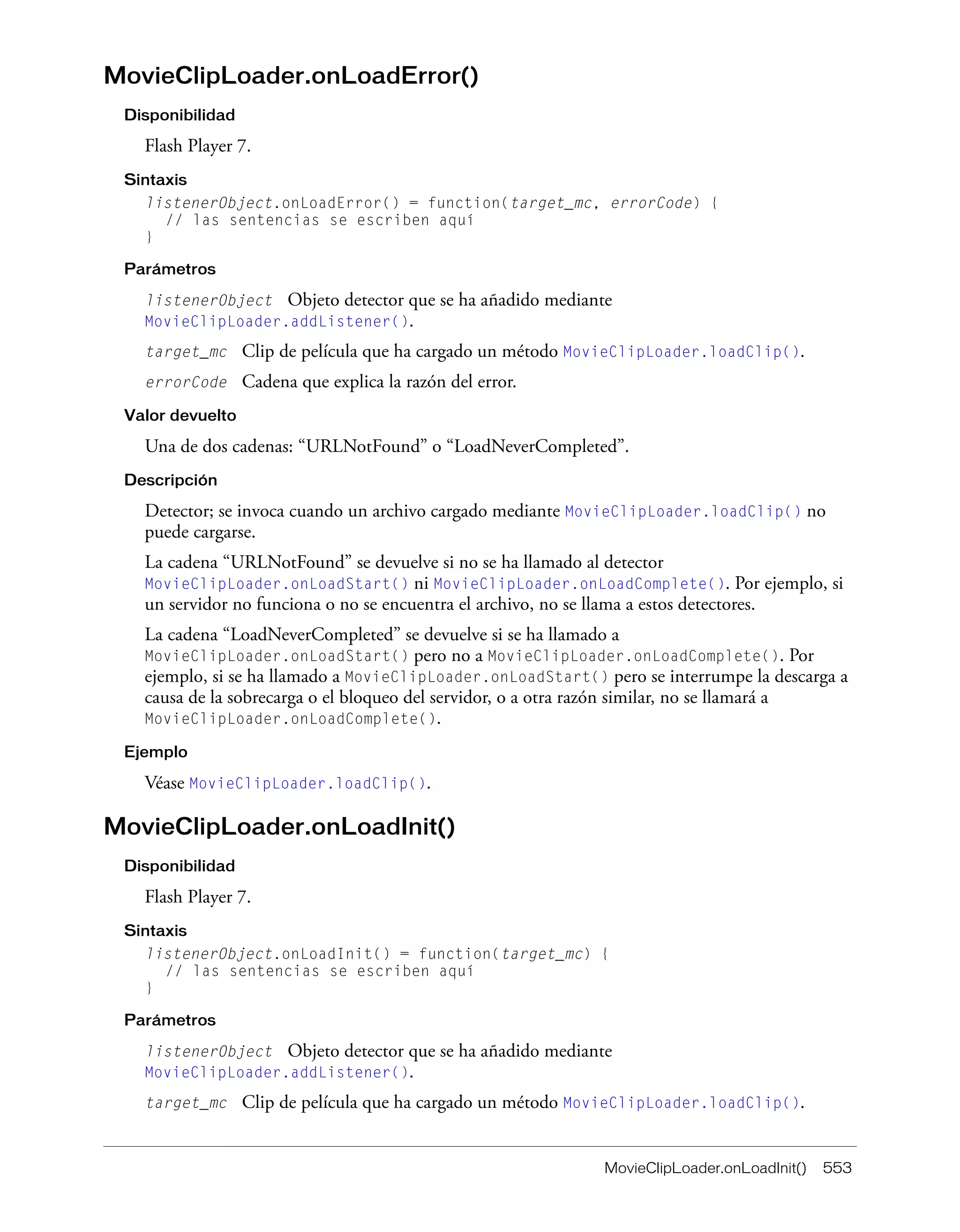 MovieClipLoader.onLoadInit() 553
MovieClipLoader.onLoadError()
Disponibilidad
Flash Player 7.
Sintaxis
listenerObject.onLoadError() = function(target_mc, errorCode) {
// las sentencias se escriben aquí
}
Parámetros
listenerObject Objeto detector que se ha añadido mediante
MovieClipLoader.addListener().
target_mc Clip de película que ha cargado un método MovieClipLoader.loadClip().
errorCode Cadena que explica la razón del error.
Valor devuelto
Una de dos cadenas: “URLNotFound” o “LoadNeverCompleted”.
Descripción
Detector; se invoca cuando un archivo cargado mediante MovieClipLoader.loadClip() no
puede cargarse.
La cadena “URLNotFound” se devuelve si no se ha llamado al detector
MovieClipLoader.onLoadStart() ni MovieClipLoader.onLoadComplete(). Por ejemplo, si
un servidor no funciona o no se encuentra el archivo, no se llama a estos detectores.
La cadena “LoadNeverCompleted” se devuelve si se ha llamado a
MovieClipLoader.onLoadStart() pero no a MovieClipLoader.onLoadComplete(). Por
ejemplo, si se ha llamado a MovieClipLoader.onLoadStart() pero se interrumpe la descarga a
causa de la sobrecarga o el bloqueo del servidor, o a otra razón similar, no se llamará a
MovieClipLoader.onLoadComplete().
Ejemplo
Véase MovieClipLoader.loadClip().
MovieClipLoader.onLoadInit()
Disponibilidad
Flash Player 7.
Sintaxis
listenerObject.onLoadInit() = function(target_mc) {
// las sentencias se escriben aquí
}
Parámetros
listenerObject Objeto detector que se ha añadido mediante
MovieClipLoader.addListener().
target_mc Clip de película que ha cargado un método MovieClipLoader.loadClip().
 