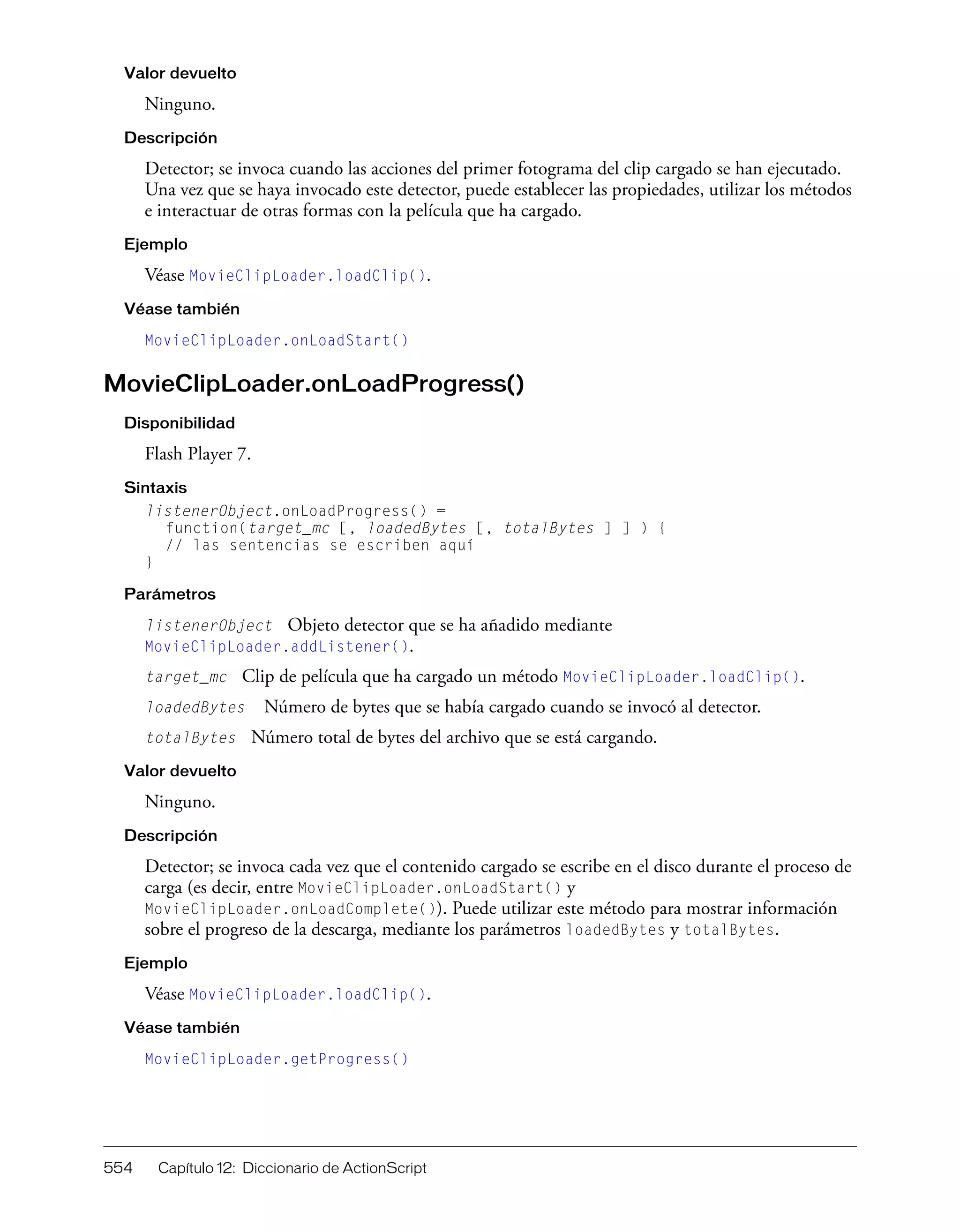 554 Capítulo 12: Diccionario de ActionScript
Valor devuelto
Ninguno.
Descripción
Detector; se invoca cuando las acciones del primer fotograma del clip cargado se han ejecutado.
Una vez que se haya invocado este detector, puede establecer las propiedades, utilizar los métodos
e interactuar de otras formas con la película que ha cargado.
Ejemplo
Véase MovieClipLoader.loadClip().
Véase también
MovieClipLoader.onLoadStart()
MovieClipLoader.onLoadProgress()
Disponibilidad
Flash Player 7.
Sintaxis
listenerObject.onLoadProgress() =
function(target_mc [, loadedBytes [, totalBytes ] ] ) {
// las sentencias se escriben aquí
}
Parámetros
listenerObject Objeto detector que se ha añadido mediante
MovieClipLoader.addListener().
target_mc Clip de película que ha cargado un método MovieClipLoader.loadClip().
loadedBytes Número de bytes que se había cargado cuando se invocó al detector.
totalBytes Número total de bytes del archivo que se está cargando.
Valor devuelto
Ninguno.
Descripción
Detector; se invoca cada vez que el contenido cargado se escribe en el disco durante el proceso de
carga (es decir, entre MovieClipLoader.onLoadStart() y
MovieClipLoader.onLoadComplete()). Puede utilizar este método para mostrar información
sobre el progreso de la descarga, mediante los parámetros loadedBytes y totalBytes.
Ejemplo
Véase MovieClipLoader.loadClip().
Véase también
MovieClipLoader.getProgress()
 