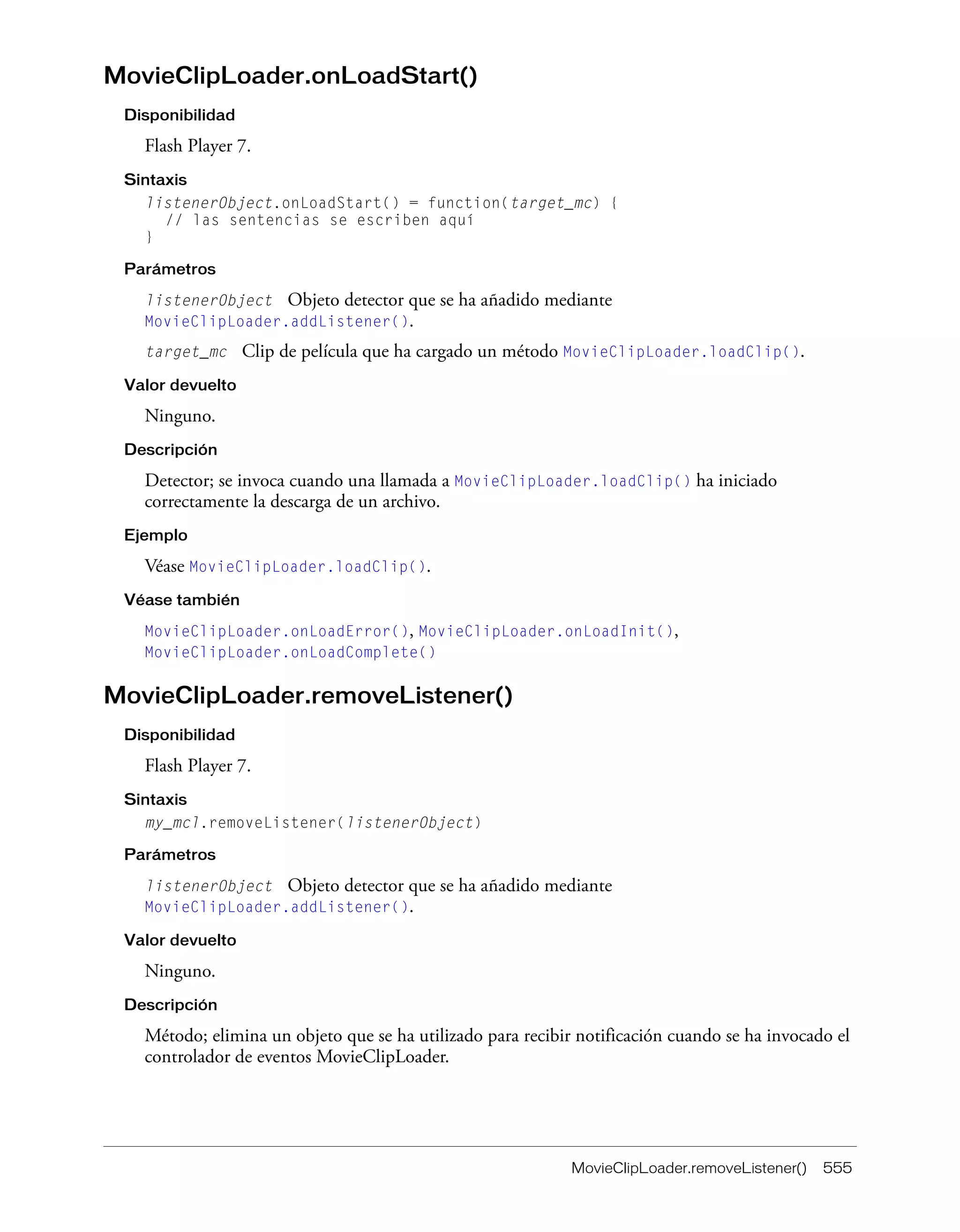 MovieClipLoader.removeListener() 555
MovieClipLoader.onLoadStart()
Disponibilidad
Flash Player 7.
Sintaxis
listenerObject.onLoadStart() = function(target_mc) {
// las sentencias se escriben aquí
}
Parámetros
listenerObject Objeto detector que se ha añadido mediante
MovieClipLoader.addListener().
target_mc Clip de película que ha cargado un método MovieClipLoader.loadClip().
Valor devuelto
Ninguno.
Descripción
Detector; se invoca cuando una llamada a MovieClipLoader.loadClip() ha iniciado
correctamente la descarga de un archivo.
Ejemplo
Véase MovieClipLoader.loadClip().
Véase también
MovieClipLoader.onLoadError(), MovieClipLoader.onLoadInit(),
MovieClipLoader.onLoadComplete()
MovieClipLoader.removeListener()
Disponibilidad
Flash Player 7.
Sintaxis
my_mcl.removeListener(listenerObject)
Parámetros
listenerObject Objeto detector que se ha añadido mediante
MovieClipLoader.addListener().
Valor devuelto
Ninguno.
Descripción
Método; elimina un objeto que se ha utilizado para recibir notificación cuando se ha invocado el
controlador de eventos MovieClipLoader.
 