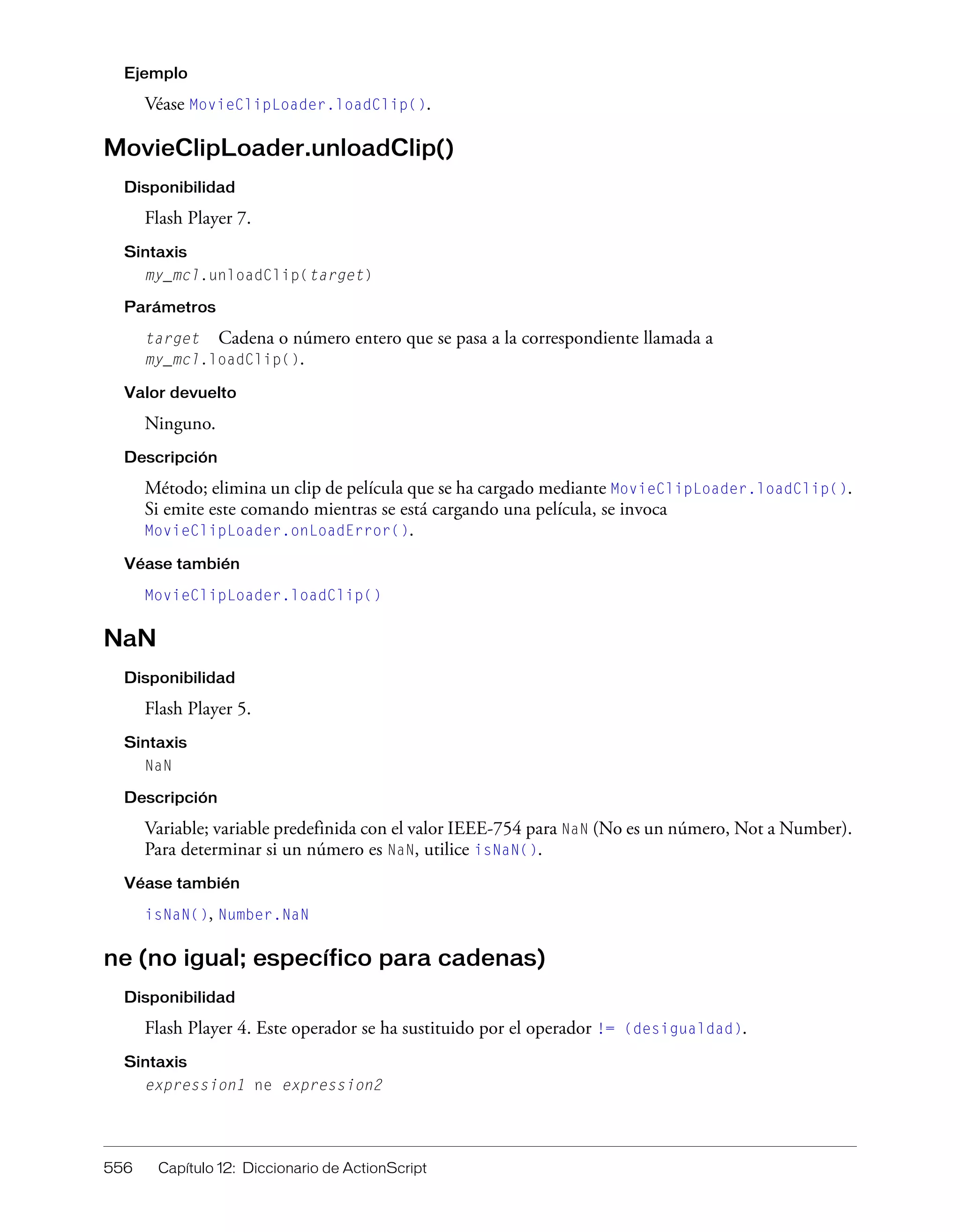 556 Capítulo 12: Diccionario de ActionScript
Ejemplo
Véase MovieClipLoader.loadClip().
MovieClipLoader.unloadClip()
Disponibilidad
Flash Player 7.
Sintaxis
my_mcl.unloadClip(target)
Parámetros
target Cadena o número entero que se pasa a la correspondiente llamada a
my_mcl.loadClip().
Valor devuelto
Ninguno.
Descripción
Método; elimina un clip de película que se ha cargado mediante MovieClipLoader.loadClip().
Si emite este comando mientras se está cargando una película, se invoca
MovieClipLoader.onLoadError().
Véase también
MovieClipLoader.loadClip()
NaN
Disponibilidad
Flash Player 5.
Sintaxis
NaN
Descripción
Variable; variable predefinida con el valor IEEE-754 para NaN (No es un número, Not a Number).
Para determinar si un número es NaN, utilice isNaN().
Véase también
isNaN(), Number.NaN
ne (no igual; específico para cadenas)
Disponibilidad
Flash Player 4. Este operador se ha sustituido por el operador != (desigualdad).
Sintaxis
expression1 ne expression2
 