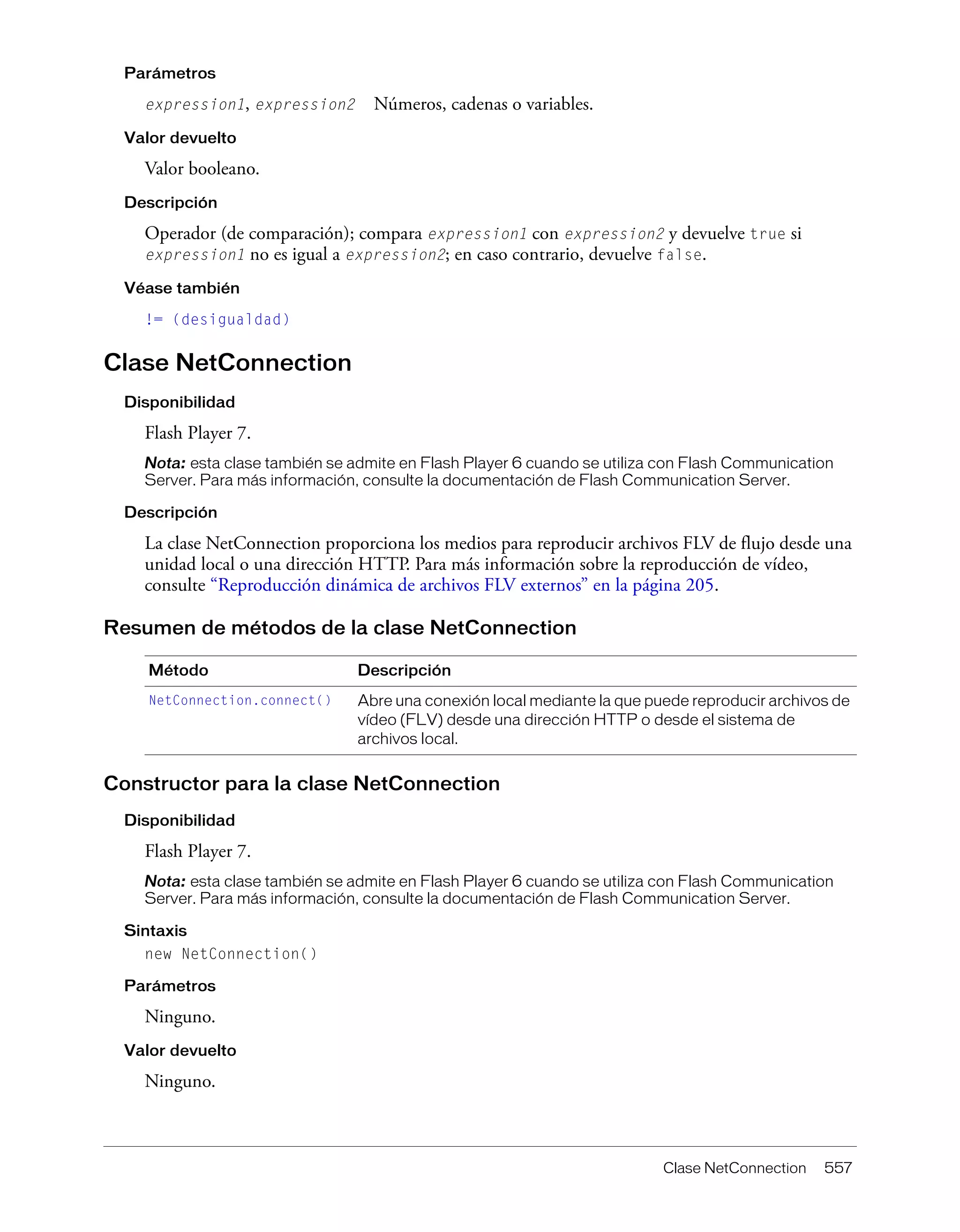 Clase NetConnection 557
Parámetros
expression1, expression2 Números, cadenas o variables.
Valor devuelto
Valor booleano.
Descripción
Operador (de comparación); compara expression1 con expression2 y devuelve true si
expression1 no es igual a expression2; en caso contrario, devuelve false.
Véase también
!= (desigualdad)
Clase NetConnection
Disponibilidad
Flash Player 7.
Nota: esta clase también se admite en Flash Player 6 cuando se utiliza con Flash Communication
Server. Para más información, consulte la documentación de Flash Communication Server.
Descripción
La clase NetConnection proporciona los medios para reproducir archivos FLV de flujo desde una
unidad local o una dirección HTTP. Para más información sobre la reproducción de vídeo,
consulte “Reproducción dinámica de archivos FLV externos” en la página 205.
Resumen de métodos de la clase NetConnection
Constructor para la clase NetConnection
Disponibilidad
Flash Player 7.
Nota: esta clase también se admite en Flash Player 6 cuando se utiliza con Flash Communication
Server. Para más información, consulte la documentación de Flash Communication Server.
Sintaxis
new NetConnection()
Parámetros
Ninguno.
Valor devuelto
Ninguno.
Método Descripción
NetConnection.connect() Abre una conexión local mediante la que puede reproducir archivos de
vídeo (FLV) desde una dirección HTTP o desde el sistema de
archivos local.
 