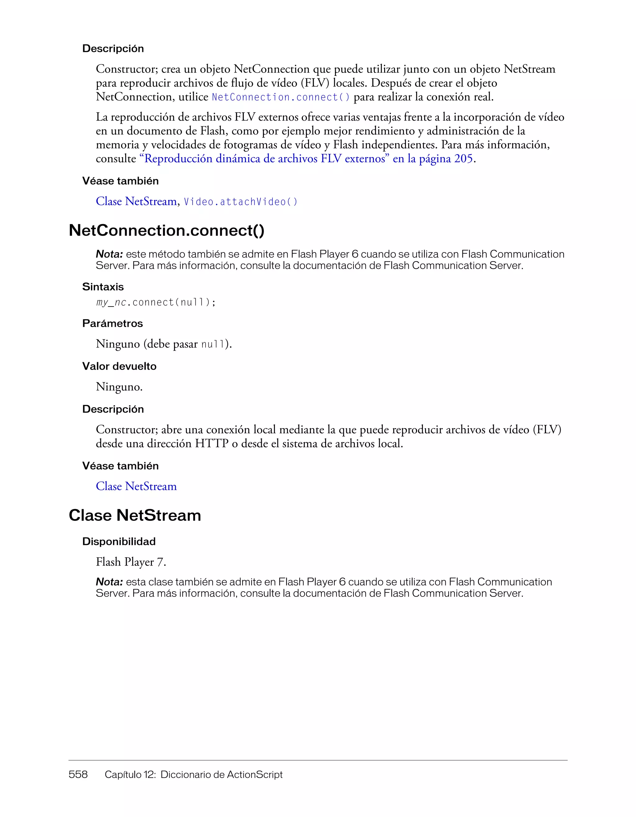 558 Capítulo 12: Diccionario de ActionScript
Descripción
Constructor; crea un objeto NetConnection que puede utilizar junto con un objeto NetStream
para reproducir archivos de flujo de vídeo (FLV) locales. Después de crear el objeto
NetConnection, utilice NetConnection.connect() para realizar la conexión real.
La reproducción de archivos FLV externos ofrece varias ventajas frente a la incorporación de vídeo
en un documento de Flash, como por ejemplo mejor rendimiento y administración de la
memoria y velocidades de fotogramas de vídeo y Flash independientes. Para más información,
consulte “Reproducción dinámica de archivos FLV externos” en la página 205.
Véase también
Clase NetStream, Video.attachVideo()
NetConnection.connect()
Nota: este método también se admite en Flash Player 6 cuando se utiliza con Flash Communication
Server. Para más información, consulte la documentación de Flash Communication Server.
Sintaxis
my_nc.connect(null);
Parámetros
Ninguno (debe pasar null).
Valor devuelto
Ninguno.
Descripción
Constructor; abre una conexión local mediante la que puede reproducir archivos de vídeo (FLV)
desde una dirección HTTP o desde el sistema de archivos local.
Véase también
Clase NetStream
Clase NetStream
Disponibilidad
Flash Player 7.
Nota: esta clase también se admite en Flash Player 6 cuando se utiliza con Flash Communication
Server. Para más información, consulte la documentación de Flash Communication Server.
 