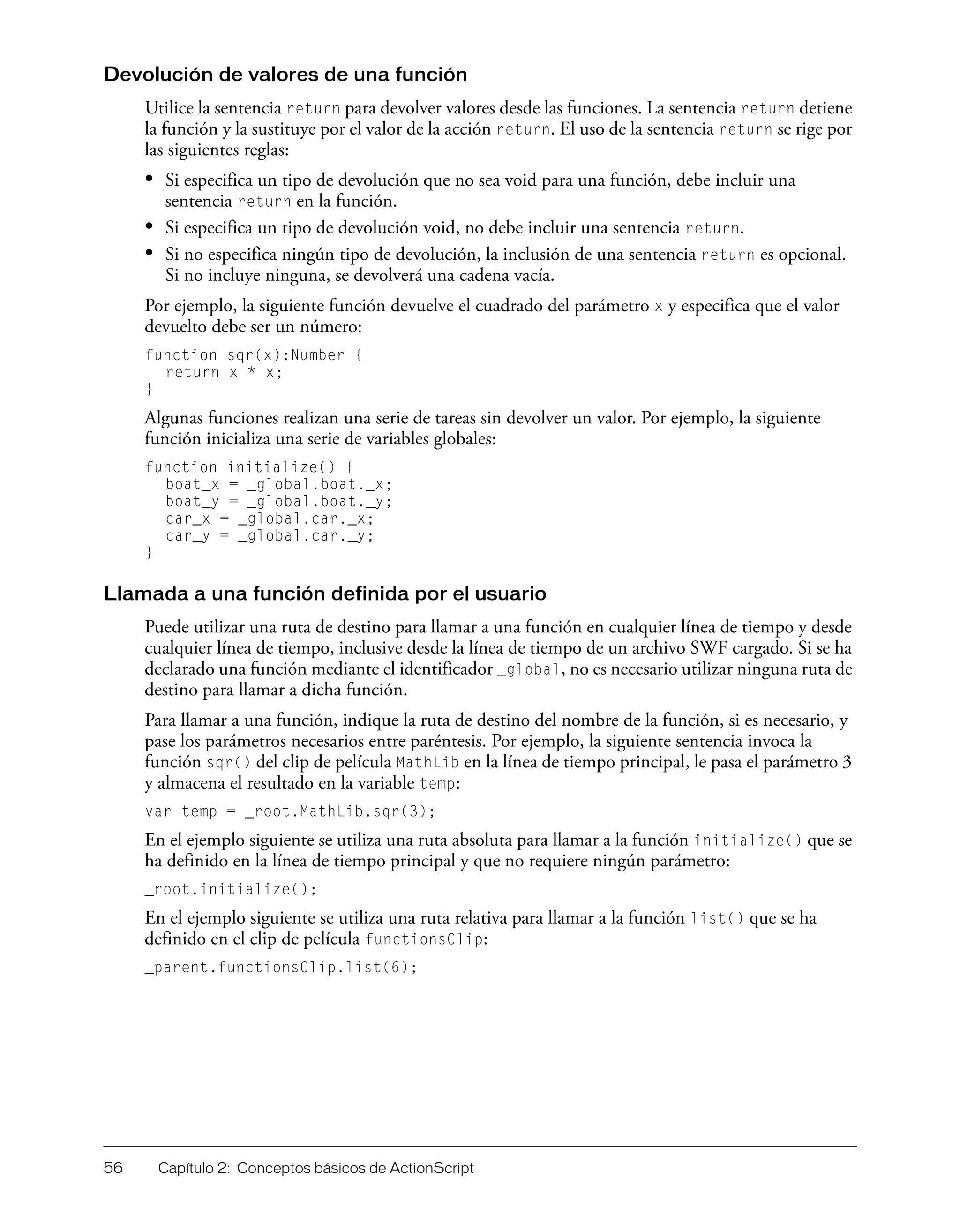 56 Capítulo 2: Conceptos básicos de ActionScript
Devolución de valores de una función
Utilice la sentencia return para devolver valores desde las funciones. La sentencia return detiene
la función y la sustituye por el valor de la acción return. El uso de la sentencia return se rige por
las siguientes reglas:
• Si especifica un tipo de devolución que no sea void para una función, debe incluir una
sentencia return en la función.
• Si especifica un tipo de devolución void, no debe incluir una sentencia return.
• Si no especifica ningún tipo de devolución, la inclusión de una sentencia return es opcional.
Si no incluye ninguna, se devolverá una cadena vacía.
Por ejemplo, la siguiente función devuelve el cuadrado del parámetro x y especifica que el valor
devuelto debe ser un número:
function sqr(x):Number {
return x * x;
}
Algunas funciones realizan una serie de tareas sin devolver un valor. Por ejemplo, la siguiente
función inicializa una serie de variables globales:
function initialize() {
boat_x = _global.boat._x;
boat_y = _global.boat._y;
car_x = _global.car._x;
car_y = _global.car._y;
}
Llamada a una función definida por el usuario
Puede utilizar una ruta de destino para llamar a una función en cualquier línea de tiempo y desde
cualquier línea de tiempo, inclusive desde la línea de tiempo de un archivo SWF cargado. Si se ha
declarado una función mediante el identificador _global, no es necesario utilizar ninguna ruta de
destino para llamar a dicha función.
Para llamar a una función, indique la ruta de destino del nombre de la función, si es necesario, y
pase los parámetros necesarios entre paréntesis. Por ejemplo, la siguiente sentencia invoca la
función sqr() del clip de película MathLib en la línea de tiempo principal, le pasa el parámetro 3
y almacena el resultado en la variable temp:
var temp = _root.MathLib.sqr(3);
En el ejemplo siguiente se utiliza una ruta absoluta para llamar a la función initialize() que se
ha definido en la línea de tiempo principal y que no requiere ningún parámetro:
_root.initialize();
En el ejemplo siguiente se utiliza una ruta relativa para llamar a la función list() que se ha
definido en el clip de película functionsClip:
_parent.functionsClip.list(6);
 