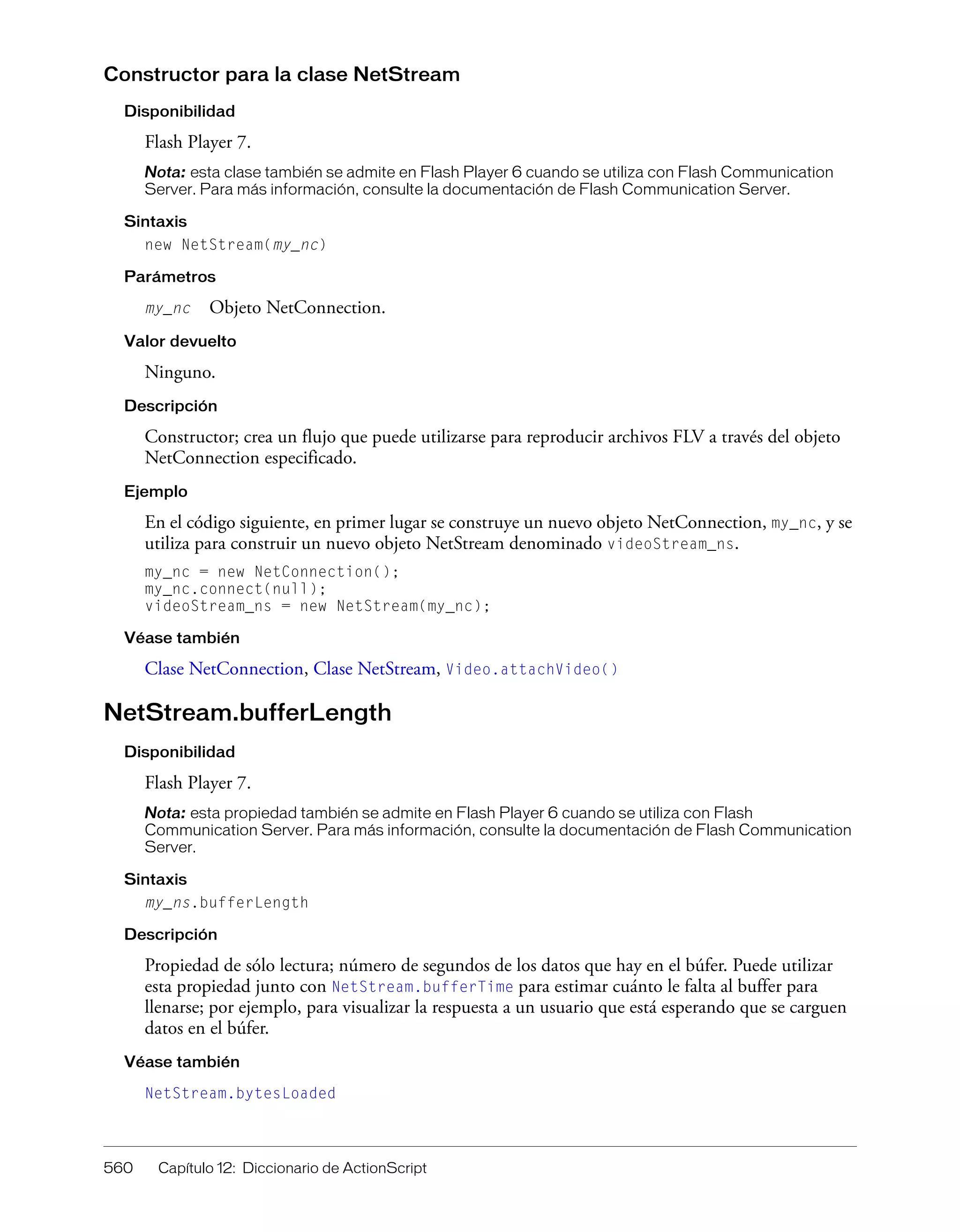 560 Capítulo 12: Diccionario de ActionScript
Constructor para la clase NetStream
Disponibilidad
Flash Player 7.
Nota: esta clase también se admite en Flash Player 6 cuando se utiliza con Flash Communication
Server. Para más información, consulte la documentación de Flash Communication Server.
Sintaxis
new NetStream(my_nc)
Parámetros
my_nc Objeto NetConnection.
Valor devuelto
Ninguno.
Descripción
Constructor; crea un flujo que puede utilizarse para reproducir archivos FLV a través del objeto
NetConnection especificado.
Ejemplo
En el código siguiente, en primer lugar se construye un nuevo objeto NetConnection, my_nc, y se
utiliza para construir un nuevo objeto NetStream denominado videoStream_ns.
my_nc = new NetConnection();
my_nc.connect(null);
videoStream_ns = new NetStream(my_nc);
Véase también
Clase NetConnection, Clase NetStream, Video.attachVideo()
NetStream.bufferLength
Disponibilidad
Flash Player 7.
Nota: esta propiedad también se admite en Flash Player 6 cuando se utiliza con Flash
Communication Server. Para más información, consulte la documentación de Flash Communication
Server.
Sintaxis
my_ns.bufferLength
Descripción
Propiedad de sólo lectura; número de segundos de los datos que hay en el búfer. Puede utilizar
esta propiedad junto con NetStream.bufferTime para estimar cuánto le falta al buffer para
llenarse; por ejemplo, para visualizar la respuesta a un usuario que está esperando que se carguen
datos en el búfer.
Véase también
NetStream.bytesLoaded
 