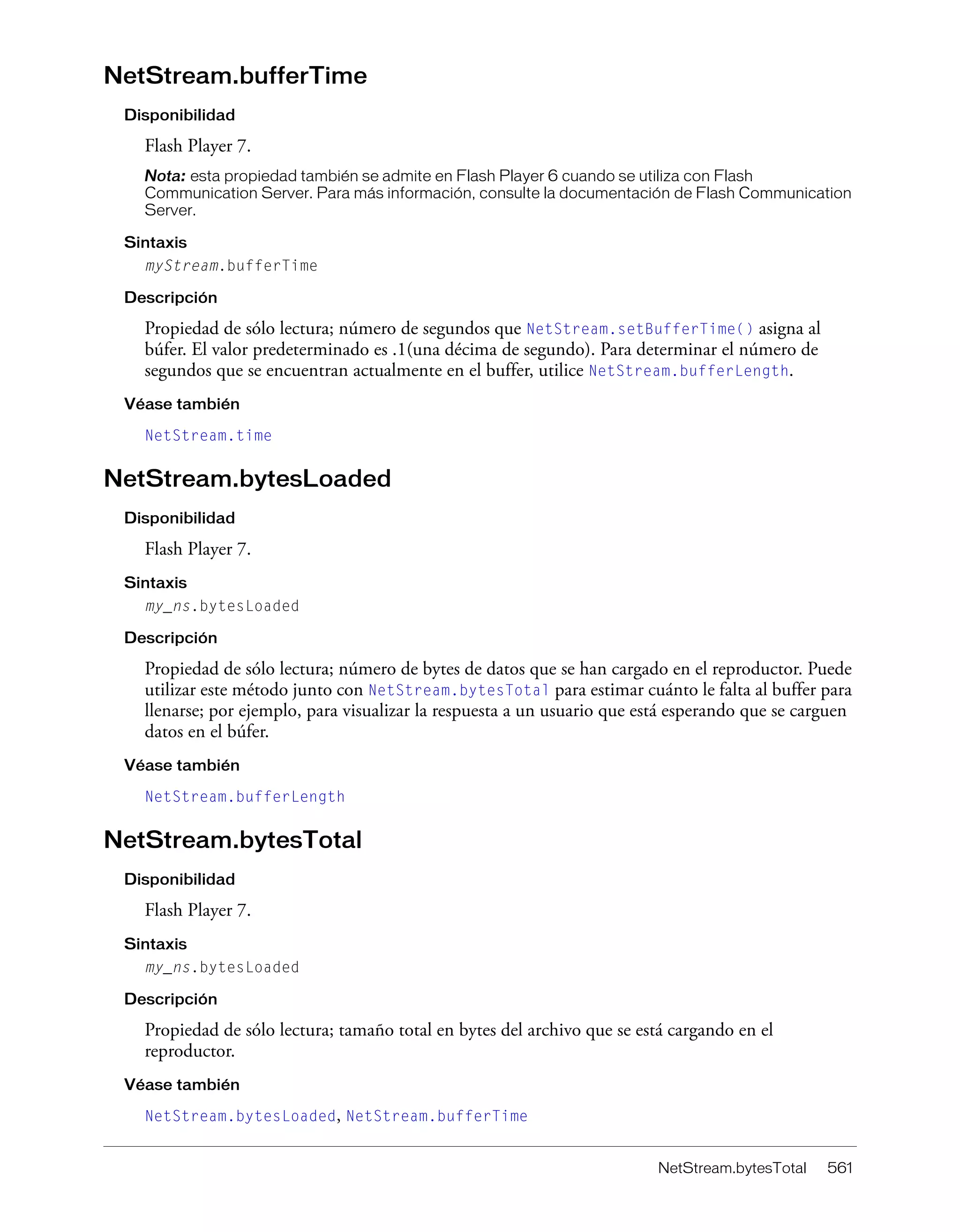 NetStream.bytesTotal 561
NetStream.bufferTime
Disponibilidad
Flash Player 7.
Nota: esta propiedad también se admite en Flash Player 6 cuando se utiliza con Flash
Communication Server. Para más información, consulte la documentación de Flash Communication
Server.
Sintaxis
myStream.bufferTime
Descripción
Propiedad de sólo lectura; número de segundos que NetStream.setBufferTime() asigna al
búfer. El valor predeterminado es .1(una décima de segundo). Para determinar el número de
segundos que se encuentran actualmente en el buffer, utilice NetStream.bufferLength.
Véase también
NetStream.time
NetStream.bytesLoaded
Disponibilidad
Flash Player 7.
Sintaxis
my_ns.bytesLoaded
Descripción
Propiedad de sólo lectura; número de bytes de datos que se han cargado en el reproductor. Puede
utilizar este método junto con NetStream.bytesTotal para estimar cuánto le falta al buffer para
llenarse; por ejemplo, para visualizar la respuesta a un usuario que está esperando que se carguen
datos en el búfer.
Véase también
NetStream.bufferLength
NetStream.bytesTotal
Disponibilidad
Flash Player 7.
Sintaxis
my_ns.bytesLoaded
Descripción
Propiedad de sólo lectura; tamaño total en bytes del archivo que se está cargando en el
reproductor.
Véase también
NetStream.bytesLoaded, NetStream.bufferTime
 