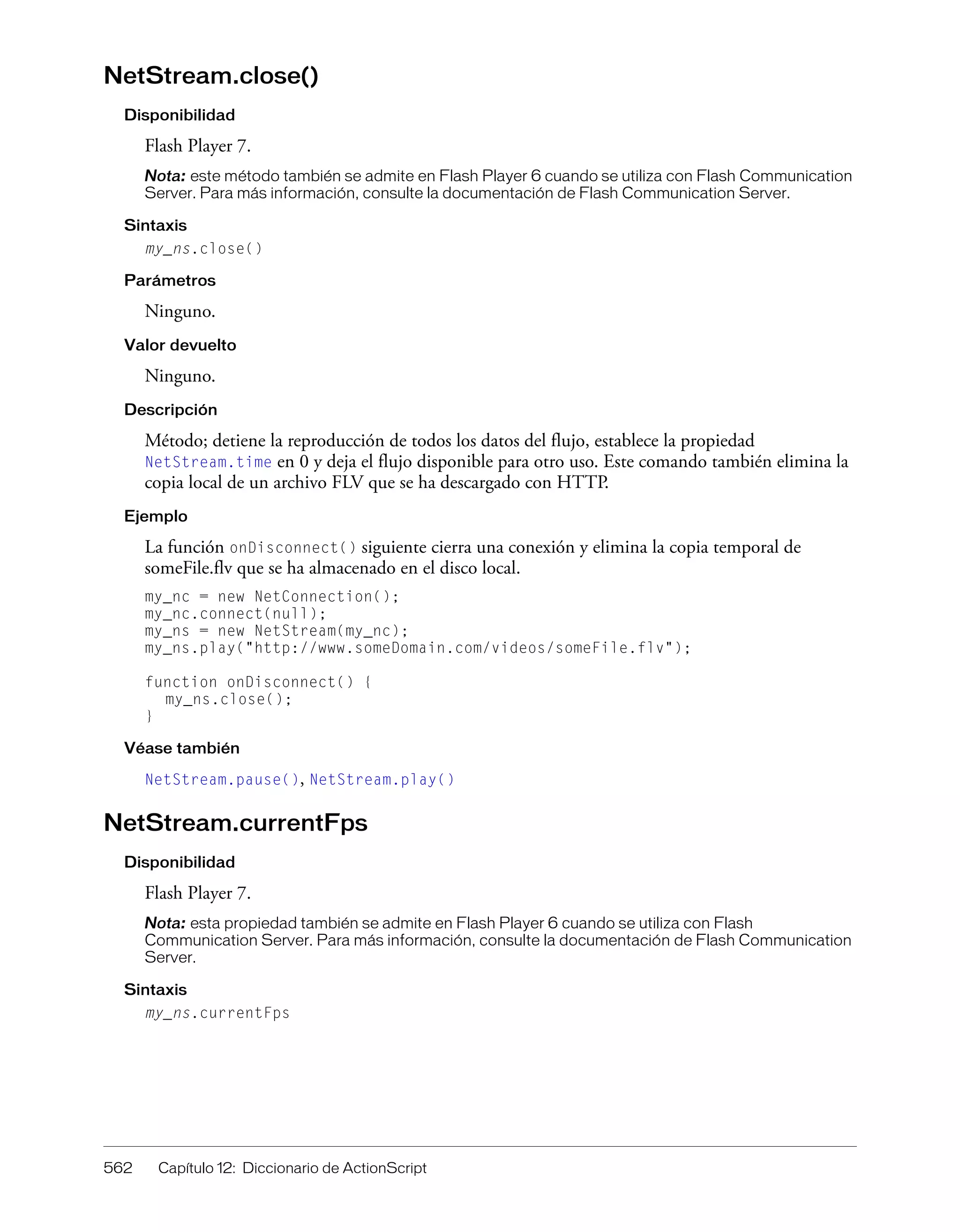 562 Capítulo 12: Diccionario de ActionScript
NetStream.close()
Disponibilidad
Flash Player 7.
Nota: este método también se admite en Flash Player 6 cuando se utiliza con Flash Communication
Server. Para más información, consulte la documentación de Flash Communication Server.
Sintaxis
my_ns.close()
Parámetros
Ninguno.
Valor devuelto
Ninguno.
Descripción
Método; detiene la reproducción de todos los datos del flujo, establece la propiedad
NetStream.time en 0 y deja el flujo disponible para otro uso. Este comando también elimina la
copia local de un archivo FLV que se ha descargado con HTTP.
Ejemplo
La función onDisconnect() siguiente cierra una conexión y elimina la copia temporal de
someFile.flv que se ha almacenado en el disco local.
my_nc = new NetConnection();
my_nc.connect(null);
my_ns = new NetStream(my_nc);
my_ns.play("http://www.someDomain.com/videos/someFile.flv");
function onDisconnect() {
my_ns.close();
}
Véase también
NetStream.pause(), NetStream.play()
NetStream.currentFps
Disponibilidad
Flash Player 7.
Nota: esta propiedad también se admite en Flash Player 6 cuando se utiliza con Flash
Communication Server. Para más información, consulte la documentación de Flash Communication
Server.
Sintaxis
my_ns.currentFps
 