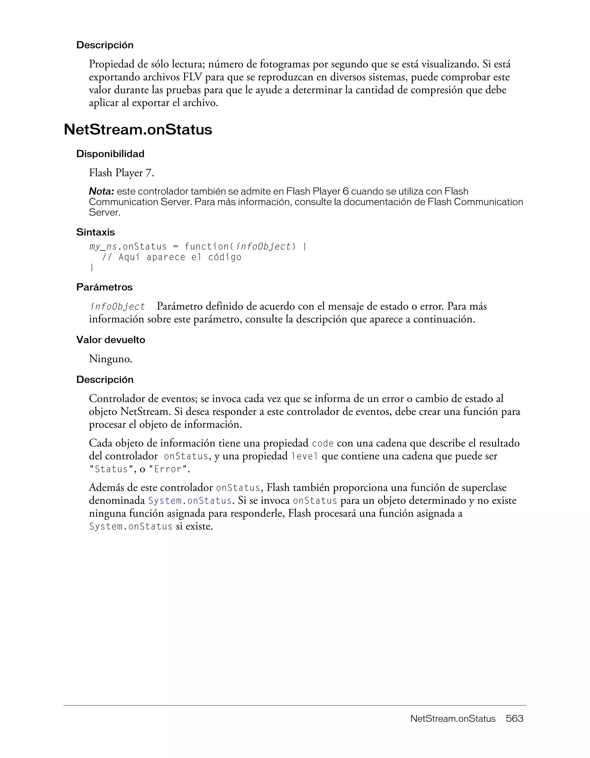 NetStream.onStatus 563
Descripción
Propiedad de sólo lectura; número de fotogramas por segundo que se está visualizando. Si está
exportando archivos FLV para que se reproduzcan en diversos sistemas, puede comprobar este
valor durante las pruebas para que le ayude a determinar la cantidad de compresión que debe
aplicar al exportar el archivo.
NetStream.onStatus
Disponibilidad
Flash Player 7.
Nota: este controlador también se admite en Flash Player 6 cuando se utiliza con Flash
Communication Server. Para más información, consulte la documentación de Flash Communication
Server.
Sintaxis
my_ns.onStatus = function(infoObject) {
// Aquí aparece el código
}
Parámetros
infoObject Parámetro definido de acuerdo con el mensaje de estado o error. Para más
información sobre este parámetro, consulte la descripción que aparece a continuación.
Valor devuelto
Ninguno.
Descripción
Controlador de eventos; se invoca cada vez que se informa de un error o cambio de estado al
objeto NetStream. Si desea responder a este controlador de eventos, debe crear una función para
procesar el objeto de información.
Cada objeto de información tiene una propiedad code con una cadena que describe el resultado
del controlador onStatus, y una propiedad level que contiene una cadena que puede ser
"Status", o "Error".
Además de este controlador onStatus, Flash también proporciona una función de superclase
denominada System.onStatus. Si se invoca onStatus para un objeto determinado y no existe
ninguna función asignada para responderle, Flash procesará una función asignada a
System.onStatus si existe.
 
