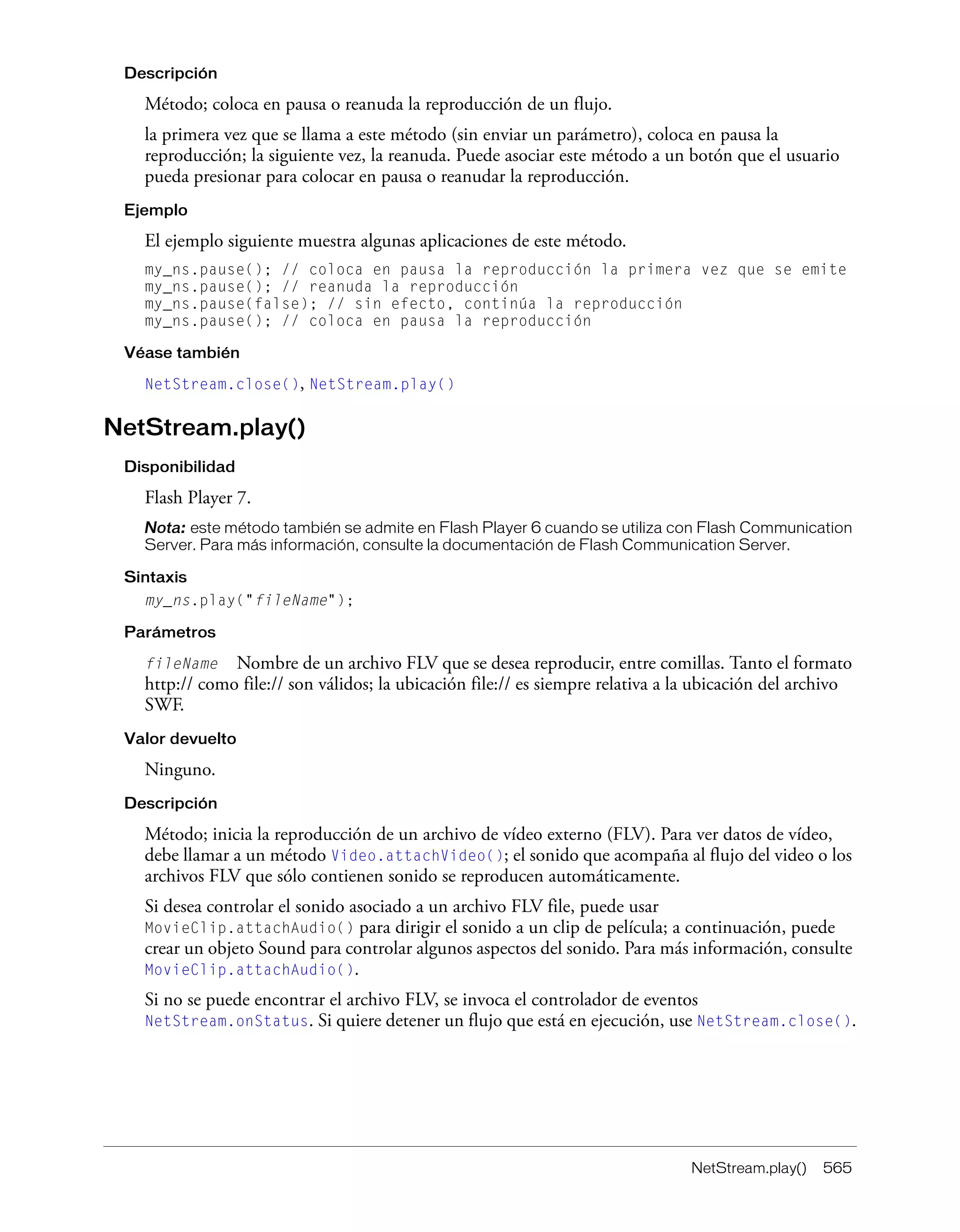 NetStream.play() 565
Descripción
Método; coloca en pausa o reanuda la reproducción de un flujo.
la primera vez que se llama a este método (sin enviar un parámetro), coloca en pausa la
reproducción; la siguiente vez, la reanuda. Puede asociar este método a un botón que el usuario
pueda presionar para colocar en pausa o reanudar la reproducción.
Ejemplo
El ejemplo siguiente muestra algunas aplicaciones de este método.
my_ns.pause(); // coloca en pausa la reproducción la primera vez que se emite
my_ns.pause(); // reanuda la reproducción
my_ns.pause(false); // sin efecto, continúa la reproducción
my_ns.pause(); // coloca en pausa la reproducción
Véase también
NetStream.close(), NetStream.play()
NetStream.play()
Disponibilidad
Flash Player 7.
Nota: este método también se admite en Flash Player 6 cuando se utiliza con Flash Communication
Server. Para más información, consulte la documentación de Flash Communication Server.
Sintaxis
my_ns.play("fileName");