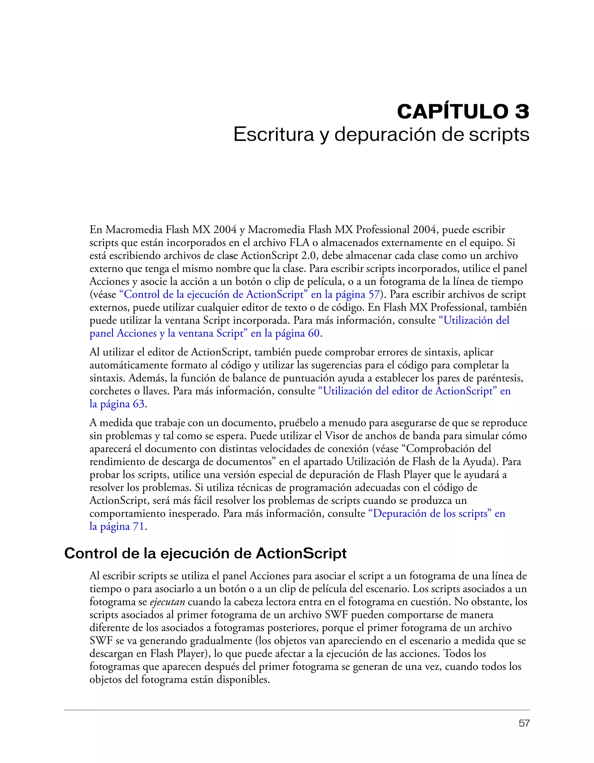 57
CAPÍTULO 3
Escritura y depuración de scripts
En Macromedia Flash MX 2004 y Macromedia Flash MX Professional 2004, puede escribir
scripts que están incorporados en el archivo FLA o almacenados externamente en el equipo. Si
está escribiendo archivos de clase ActionScript 2.0, debe almacenar cada clase como un archivo
externo que tenga el mismo nombre que la clase. Para escribir scripts incorporados, utilice el panel
Acciones y asocie la acción a un botón o clip de película, o a un fotograma de la línea de tiempo
(véase “Control de la ejecución de ActionScript” en la página 57). Para escribir archivos de script
externos, puede utilizar cualquier editor de texto o de código. En Flash MX Professional, también
puede utilizar la ventana Script incorporada. Para más información, consulte “Utilización del
panel Acciones y la ventana Script” en la página 60.
Al utilizar el editor de ActionScript, también puede comprobar errores de sintaxis, aplicar
automáticamente formato al código y utilizar las sugerencias para el código para completar la
sintaxis. Además, la función de balance de puntuación ayuda a establecer los pares de paréntesis,
corchetes o llaves. Para más información, consulte “Utilización del editor de ActionScript” en
la página 63.
A medida que trabaje con un documento, pruébelo a menudo para asegurarse de que se reproduce
sin problemas y tal como se espera. Puede utilizar el Visor de anchos de banda para simular cómo
aparecerá el documento con distintas velocidades de conexión (véase “Comprobación del
rendimiento de descarga de documentos” en el apartado Utilización de Flash de la Ayuda). Para
probar los scripts, utilice una versión especial de depuración de Flash Player que le ayudará a
resolver los problemas. Si utiliza técnicas de programación adecuadas con el código de
ActionScript, será más fácil resolver los problemas de scripts cuando se produzca un
comportamiento inesperado. Para más información, consulte “Depuración de los scripts” en
la página 71.
Control de la ejecución de ActionScript
Al escribir scripts se utiliza el panel Acciones para asociar el script a un fotograma de una línea de
tiempo o para asociarlo a un botón o a un clip de película del escenario. Los scripts asociados a un
fotograma se ejecutan cuando la cabeza lectora entra en el fotograma en cuestión. No obstante, los
scripts asociados al primer fotograma de un archivo SWF pueden comportarse de manera
diferente de los asociados a fotogramas posteriores, porque el primer fotograma de un archivo
SWF se va generando gradualmente (los objetos van apareciendo en el escenario a medida que se
descargan en Flash Player), lo que puede afectar a la ejecución de las acciones. Todos los
fotogramas que aparecen después del primer fotograma se generan de una vez, cuando todos los
objetos del fotograma están disponibles.
 